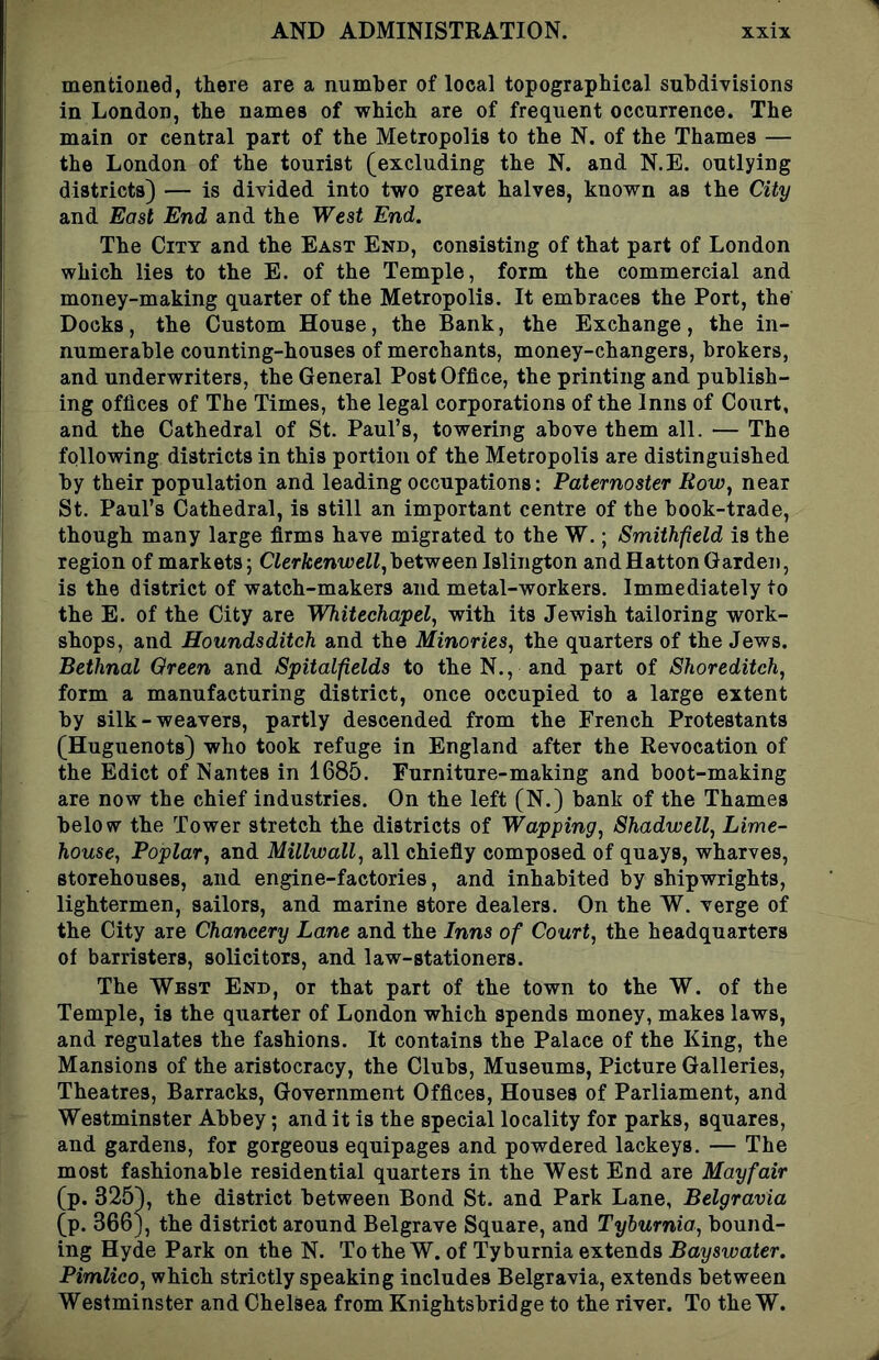 mentioned, there are a number of local topographical subdivisions in London, the names of which are of frequent occurrence. The main or central part of the Metropolis to the N. of the Thames — the London of the tourist (excluding the N. and N.E. outlying districts) — is divided into two great halves, known as the City and East End and the West End. The City and the East End, consisting of that part of London which lies to the E. of the Temple, form the commercial and money-making quarter of the Metropolis. It embraces the Port, the Docks, the Custom House, the Bank, the Exchange, the in- numerable counting-houses of merchants, money-changers, brokers, and underwriters, the General Post Office, the printing and publish- ing offices of The Times, the legal corporations of the Inns of Court, and the Cathedral of St. Paul’s, towering above them all. — The following districts in this portion of the Metropolis are distinguished by their population and leading occupations: Paternoster Row, near St. Paul’s Cathedral, is still an important centre of the book-trade, though many large firms have migrated to the W.; Smithfield is the region of markets; CferfccntreW, between Islington and Hatton Garden, is the district of watch-makers and metal-workers. Immediately to the E. of the City are Whitechapel, with its Jewish tailoring work- shops, and Hounds ditch and the Minories, the quarters of the Jews. Bethnal Oreen and Spitalfields to the N., and part of Shoreditch, form a manufacturing district, once occupied to a large extent by silk - weavers, partly descended from the French Protestants (Huguenots) who took refuge in England after the Revocation of the Edict of Nantes in 1685. Furniture-making and boot-making are now the chief industries. On the left (N.) bank of the Thames below the Tower stretch the districts of Wapping, Shadwell, Lime- house, Poplar, and Millwall, all chiefly composed of quays, wharves, storehouses, and engine-factories, and inhabited by shipwrights, lightermen, sailors, and marine store dealers. On the W. verge of the City are Chancery Lane and the Inns of Court, the headquarters of barristers, solicitors, and law-stationers. The West End, or that part of the town to the W. of the Temple, is the quarter of London which spends money, makes laws, and regulates the fashions. It contains the Palace of the King, the Mansions of the aristocracy, the Clubs, Museums, Picture Galleries, Theatres, Barracks, Government Offices, Houses of Parliament, and Westminster Abbey; and it is the special locality for parks, squares, and gardens, for gorgeous equipages and powdered lackeys. — The most fashionable residential quarters in the West End are Mayfair (p. 325), the district between Bond St. and Park Lane, Belgravia (p. 366j, the district around Belgrave Square, and Tyburnia, bound- ing Hyde Park on the N. To the W. of Tyburnia extends Bayswater. Pimlico, which strictly speaking includes Belgravia, extends between Westminster and Chelsea from Knightsbridge to the river. To the W.