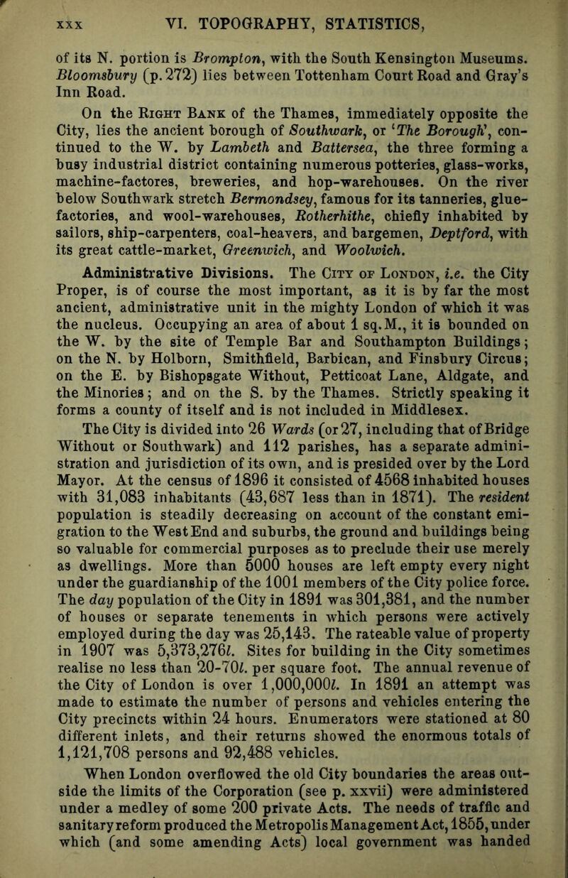of its N. portion is Brompton, with the South Kensington Museums. Bloomsbury (p.2723 lies between Tottenham Court Road and Gray’s Inn Road. On the Right Bank of the Thames, immediately opposite the City, lies the ancient borough of Southwark, or ’‘The. Borough', con- tinued to the W. by Lambeth and Battersea, the three forming a busy industrial district containing numerous potteries, glass-works, machine-factores, breweries, and hop-warehouses. On the river below Southwark stretch Bermondsey, famous for its tanneries, glue- factories, and wool-warehouses, Rotherhithe, chiefly inhabited by sailors, ship-carpenters, coal-heavers, and bargemen, Deptford, with its great cattle-market, Greenwich, and Woolwich. Administrative Divisions. The City of London, i.e. the City Proper, is of course the most important, as it is by far the most ancient, administrative unit in the mighty London of which it was the nucleus. Occupying an area of about 1 sq.M., it is bounded on the W. by the site of Temple Bar and Southampton Buildings; on the N. by Holborn, Smithfleld, Barbican, and Finsbury Circus; on the E. by Bishopsgate Without, Petticoat Lane, Aldgate, and the Minories; and on the S. by the Thames. Strictly speaking it forms a county of itself and is not included in Middlesex. The City is divided into 26 Wards (or 27, including that of Bridge Without or Southwark) and 112 parishes, has a separate admini- stration and jurisdiction of its own, and is presided over by the Lord Mayor. At the census of 1896 it consisted of 4568 inhabited houses with 31,083 inhabitants (43,687 less than in 1871). The resident population is steadily decreasing on account of the constant emi- gration to the West End and suburbs, the ground and buildings being so valuable for commercial purposes as to preclude their use merely as dwellings. More than 5000 houses are left empty every night under the guardianship of the 1001 members of the City police force. The day population of the City in 1891 was 301,381, and the number of houses or separate tenements in which persons were actively employed during the day was 25,143. The rateable value of property in 1907 was 5,373,276^. Sites for building in the City sometimes realise no less than 20-70i. per square foot. The annual revenue of the City of London is over 1,000,000^. In 1891 an attempt was made to estimate the number of persons and vehicles entering the City precincts within 24 hours. Enumerators were stationed at 80 different inlets, and their returns showed the enormous totals of 1,121,708 persons and 92,488 vehicles. When London overflowed the old City boundaries the areas out- side the limits of the Corporation (see p. xxvii) were administered under a medley of some 200 private Acts. The needs of traffic and sanitary reform produced the Metropolis Management Act, 1855, under which (and some amending Acts) local government was handed