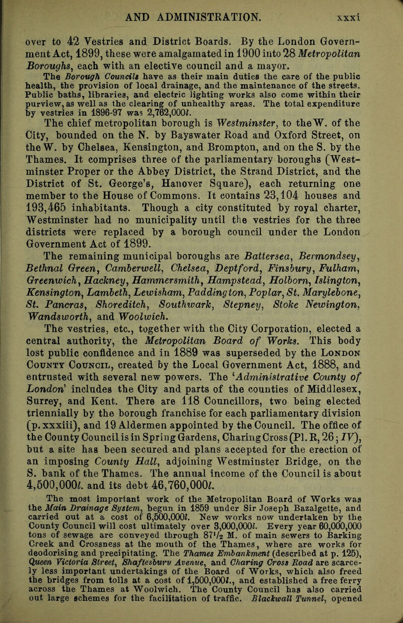 over to 42 Vestries and District Boards. By the London Govern- ment Act, 1899, these were amalgamated in 1900 into 28 Metropolitan Boroughs, each with an elective council and a mayor. The Borough Councils have as their main duties the care of the public health, the provision of local drainage, and the maintenance of the streets. Public baths, libraries, and electric lighting works also come within their purview, as well as the clearing of unhealthy areas. The total expenditure by vestries in 1896-97 was 2,762,OOOi. The chief metropolitan borough is Westminster, to theW. of the City, bounded on the N. by Bayswater Road and Oxford Street, on the W. by Chelsea, Kensington, and Brompton, and on the S. by the Thames. It comprises three of the parliamentary boroughs (West- minster Proper or the Abbey District, the Strand District, and the District of St. George’s, Hanover Square), each returning one member to the House of Commons. It contains 23,104 houses and 193,465 inhabitants. Though a city constituted by royal charter, Westminster had no municipality until the vestries for the three districts were replaced by a borough council under the London Government Act of 1899. The remaining municipal boroughs are Battersea, Bermondsey, Bethnal Qreen, Camberwell, Chelsea, Deptford, Finsbury, Fulham, Greenwich, Hackney, Hammersmith, Hampstead, Holborn, Islington, Kensington, Lambeth, Lewisham, Paddington, Poplar, St. Marylebone, St. Pancras, Shoreditch, Southwark, Stepney, Stoke Newington, Wandsworth, and Woolwich. The vestries, etc., together with the City Corporation, elected a central authority, the Metropolitan Board of Works. This body lost public confidence and in 1889 was superseded by the London County Council, created by the Local Government Act, 1888, and entrusted with several new powers. The ^Administrative County of London' includes the City and parts of the counties of Middlesex, Surrey, and Kent. There are 118 Councillors, two being elected triennially by the borough franchise for each parliamentary division (p. xxxiii), and 19 Aldermen appointed by the Council. The office of the County Council is in Spring Gardens, Charing Cross (PI. R, 26; IV), but a site has been secured and plans accepted for the erection of an imposing County Hall, adjoining Westminster Bridge, on the S. bank of the Thames. The annual income of the Council is about 4,500,OOOi. and its debt 46,760,000l The most important work of the Metropolitan Board of Works was the Main Drainage System, begun in 1859 under Sir Joseph Bazalgette, and carried out at a cost of 6,500,000?. New works now undertaken by the County Council will cost ultimately over 3,000,000?. Every year 60,000,000 tons of sewage are conveyed through 87‘/2 M. of main sewers to Barking Creek and Crossness at the mouth of the Thames, where are works for deodorising and precipitating. The Thames Embankment (described at p. 125), Queen Victoria Street, Shaftesbury Avenue, and Charing Cross Road are scarce- ly less important undertakings of the Board of Works, which also freed the bridges from tolls at a cost of 1,500,000?., and established a free ferry across the Thames at Woolwich. The County Council has also carried out large schemes for the facilitation of traffic. Blackwall Tunnel, opened