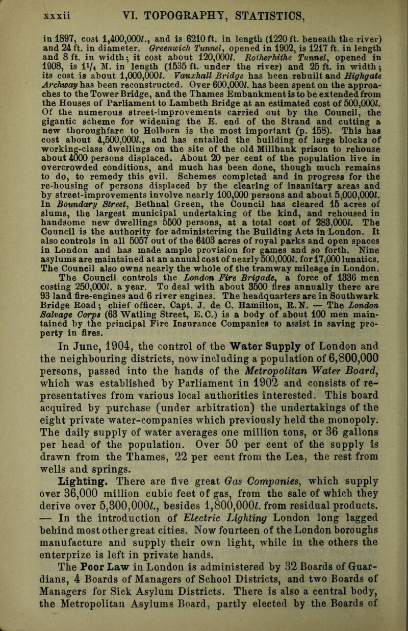 in 1897, coat 1,400,000?., and is 6210 ft. in length (1220 ft. beneath the river) and 24 ft. in diameter. Greenwich Tunnel, opened in 1902, is 1217 ft. in length and 8 ft. in widths it cost about 120,0()0?. Rotherhithe Tunnel, opened in 1908, is IV4 M. in length (1535 ft. under the river) and 25 ft. in width; its cost is about 1,000,(XX)?. Vauxhall Bridge has been rebuilt and Highgate Archway has been reconstructed. Over 600,000?. has been spent on the approa- ches to the Tower Bridge, and the Thames Embankment is to be extended from the Houses of Parliament to Lambeth Bridge at an estimated cost of 5(X),000?. Of the numerous street-improvements carried out by the Council, the gigantic scheme for widening the E. end of the Strand and cutting a new thoroughfare to Holborn is the most important (p. 158). This has cost about 4,500,(XX)?., and has entailed the building of large blocks of working-class dwellings on the site of the old Millbank prison to rehouse about 4000 persons displaced. About 20 per cent of the population live in overcrowded conditions, and much has been done, though much remains to do, to remedy this evil. Schemes completed and in progress for the re-housing of persons displaced by the clearing of insanitary areas and by street-improvements involve nearly 100,000 persons and about 5,000,000?. In Boundary Street, Bethnal Green, the Council has cleared 15 acres of slums, the largest municipal undertaking of the kind, and rehoused in handsome new dwellings 5500 persons, at a total cost of 283,000?. The Council is the authority for administering the Building Acts in London. It also controls in all 5057 out of the 6403 acres of royal parks and open spaces in London and has made ample provision for games and so forth. Nine asylums are maintained at an annual cost of nearly 500,000?. for 17,(XX) lunatics. The Council also owns nearly the whole of the tramway mileage in London. The Council controls the London Fire Brigade, a force of 1336 men costing 250,000?. a year. To deal with about 3500 fires annually there are 93 land fire-engines and 6 river engines. The headquarters are in Southwark Bridge Road; chief officer, Capt. J. de C. Hamilton, R.N. — The London Salvage Corpe (63 Watling Street, E. C.) is a body of about 100 men main- tained by the principal Fire Insurance Companies to assist in saving pro- perty in fires. In June, 1904, the control of the Water Supply of London and the neighbouring districts, now including a population of 6,800,000 persons, passed into the hands of the Metropolitan Water Board, which was established by Parliament in 1902 and consists of re- presentatives from various local authorities interested. This board acquired by purchase (under arbitration) the undertakings of the eight private water-companies which previously held the monopoly. The daily supply of water averages one million tons, or 36 gallons per head of the population. Over 50 per cent of the supply is drawn from the Thames, 22 per cent from the Lea, the rest from wells and springs. Lighting. There are five great Oas Companies, which supply over 36,000 million cubic feet of gas, from the sale of which they derive over 5,300,000L, besides 1,800,000?. from residual products. — In the introduction of Electric Lighting London long lagged behind most other great cities. Now fourteen of the London boroughs manufacture and supply their own light, while in the others the enterprize is left in private hands. The Poor Law in London is administered by 32 Boards of Guar- dians, 4 Boards of Managers of School Districts, and two Boards of Managers for Sick Asylum Districts. There is also a central body, the Metropolitan Asylums Board, partly elected by the Boards of