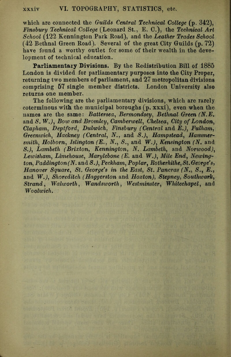 whicli are connected the Guilds Central Technical College (p. 342), Finsbury Technical College (Leonard St,, E. C.), the Technical Art School (122 Kennington Park Road), and the Leather Trades School (42 Bethnal Green Road). Several of the great City Guilds (p. 72) have found a worthy outlet for some of their wealth in the deve- lopment of technical education. Parliamentary Divisions. By the Redistribution Bill of 1885 London is divided for parliamentary purposes into the City Proper, returning two members of parliament, and 27 metropolitan divisions comprising 57 single member districts. London University also returns one member. The following are the parliamentary divisions, which are rarely coterminous with the municipal boroughs (p. xxxi), even when the names are the same: Battersea^ Bermondsey^ Bethnal Green (N.E. and S. W.), Bow and Bromley, Camberwell, Chelsea, City of London, Clapham, Deptford, Dulwich, Finsbury (Central and E.), Fulham, Greenwich, Hackney (Central, N., and S.), Hampstead, Hammer- smith, Holborn, Islington (E., N., S., and W.), Kensington (N. and S.), Lambeth (Brixton, Kennington, N. Lambeth, and Norwood), Lewisham, Limehouse, Marylebone (E. and W,), Mile End, Newing- ton, Paddington (N. and 5.^, Peckham, Poplar, Rotherhithe, St. George’s, Hanover Square, St. George’s in the East, St. Pancras (N., S., E., and W.), Shoreditch (Haggerston and Hoxton), Stepney, Southwark, Strand, Walworth, Wandsworth, Westminster, Whitechapel, and Woolwich.