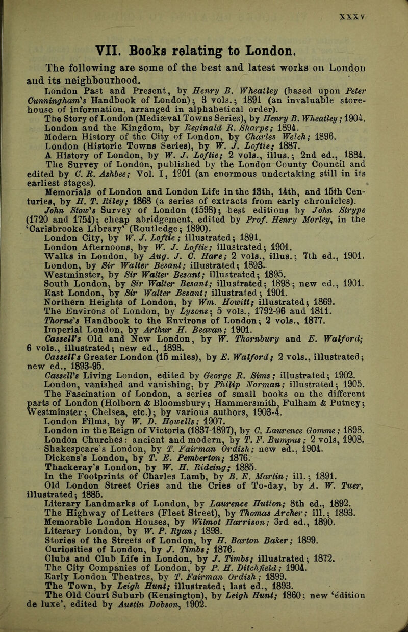 VII. Books relating to London. The following are some of the best and latest works on London and its neighbourhood. London Past and Present, by Henry B. Wheatley (based upon Peter Cunningham's Handbook of London); 3 vols.; 1891 (an invaluable store- house of information, arranged in alphabetical order). The Story of London (Mediaeval Towns Series), by Henry B. Wheatley; 1904. London and the Kingdom, by Reginald R. Sharpe; 1894. Modern History of the City of London, by Charles Welch; 1896. London (Historic Towns Series), by W. J. Loftie; 1887. A History of London, by W. J. Loftie; 2 vols., illus.; 2nd ed., 1884. The Survey of London, published by the London County Council and edited by G. R. Ashhee; Vol. I, 1901 (an enormous undertaking still in its earliest stages). Memorials of London and London Life in the 13th, 14th, and 15th Cen- turies, by H. T. Riley; 1868 (a series of extracts from early chronicles). John Stoic's Survey of London (1598); best editions by John Strype (1720 and 1754); cheap abridgement, edited by Prof. Henry Morley, in the ‘Carisbrooke Library’ (Routledge; 1890). London City, by W. J. Loftie; illustrated; 1891. London Afternoons, by W. J. Loftie; illustrated; 1901. Walks in London, by Aug. J. C. Hare; 2 vols., illus.; 7th ed., 1901. London, by Sir Walter Besant; illustrated; 1893.- Westminster, by Sir Walter Besant; illustrated; 1895. South London, by Sir Walter Besant; illustrated; 1898; new ed., 1901. East London, by Sir Walter Besant; illustrated; 1901. Northern Heights of London, by Wm. Howitt; illustrated; 1869. The Environs of London, by Lysons-^ 5 vols., 1792-96 and 1811. Thorne's Handbook to the Environs of London; 2 vols., 1877. Imperial London, by Arthur H. Beavan; 1901. Cassell’s Old and New London, by W. Thorniury and E. Walford; 6 vols., illustrated; new ed., 1898. Cassell's (Greater London (15 miles), by E. Walford; 2 vols., illustrated; new ed., 1893-95. Cassell’s Living London, edited by George R, Sims; illustrated; 1902. London, vanished and vanishing, by Philip Norman; illustrated; 1905. The Fascination of London, a series of small books on the different parts of London (Holborn & Bloomsbury; Hammersmith, Fulham & Putney; Westminster; Chelsea, etc.); by various authors, 1903-4. London Films, by W. D. Howells; 1907. London in the Reign of Victoria (1837-1897), by G, Laurence Gomme; 1898. London Churches: ancient and modern, by T. F. Bumpus; 2 vols, 1908. Shakespeare’s London, by T. Fairman Ordish; new ed., 1904. Dickens’s London, by T. E. Pemberton; 1876. Thackeray’s London, by W. H. Rideing; 1885. In the Footprints of Charles Lamb, by B. E. Martin; ill.; 1891. Old London Street Cries and the Cries of To-day, by A. W. Tuer, illustrated; 1885. Literary Landmarks of London, by Laurence Hutton; 8th ed., 1892. The Highway of Letters (Fleet Street), by Thomas Archer; ill.; 1893. Memorable London Houses, by Wilmot Harrison; 3rd ed., 1890. Literary London, by W. P. Ryan; 1898. Stories of the Streets of London, by H. Barton Baker; 1899. Curiosities of London, by J. Timbs; 1876. Clubs and Club Life in London, by J. Timbs; illustrated; 1872. The City Companies of London, by P. H. Ditchfield; 1904. Early London Theatres, by T. Fairman Ordish; 1899. The Town, by Leigh Hunt; illustrated; last ed., 1893. The Old Court Suburb (Kensington), by Leigh Hunt; 1860; new ‘edition de luxe’, edited by Austin Dobson, 1902.