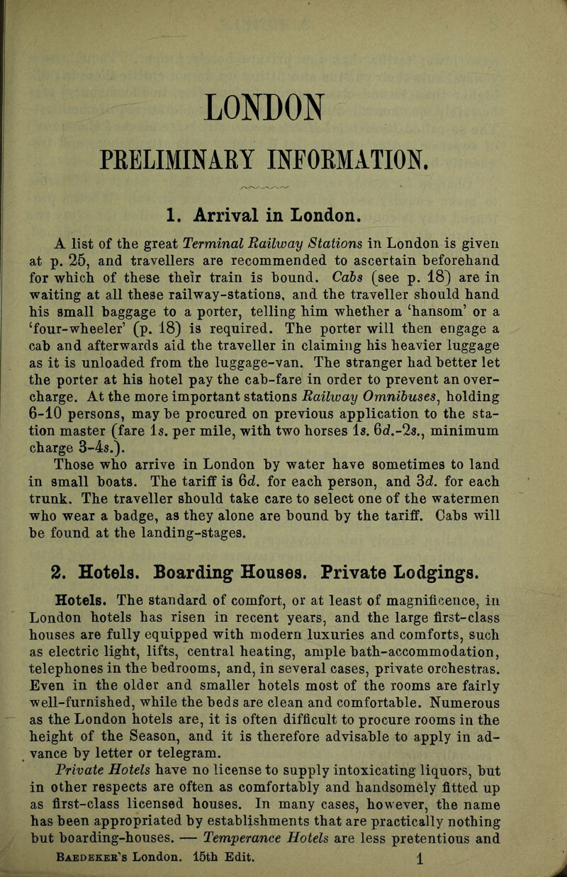 LONDON PKELIMINARY INFORMATION. 1. Arrival in London. A list of the great Terminal Railway Stations in London is given at p. 25, and travellers are recommended to ascertain beforehand for which of these their train is bound. Cabs (see p. 18) are in waiting at all these railway-stations, and the traveller should hand his small baggage to a porter, telling him whether a ‘hansom’ or a ‘four-wheeler’ (p. 18) is required. The porter will then engage a cab and afterwards aid the traveller in claiming his heavier luggage as it is unloaded from the luggage-van. The stranger had better let the porter at his hotel pay the cab-fare in order to prevent an over- charge. At the more important stations Railway Omnibuses^ holding 6-10 persons, maybe procured on previous application to the sta- tion master (fare Is. per mile, with two horses Is. 6d.-2s., minimum charge 3-4s.). Those who arrive in London by water have sometimes to land in small boats. The tariff is 6d. for each person, and 3d. for each trunk. The traveller should take care to select one of the watermen who wear a badge, as they alone are bound by the tariff. Cabs will be found at the landing-stages. 2. Hotels. Boarding Houses. Private Lodgings. Hotels. The standard of comfort, or at least of magnificence, in London hotels has risen in recent years, and the large first-class houses are fully equipped with modern luxuries and comforts, such as electric light, lifts, central heating, ample bath-accommodation, telephones in the bedrooms, and, in several cases, private orchestras. Even in the older and smaller hotels most of the rooms are fairly well-furnished, while the beds are clean and comfortable. Numerous as the London hotels are, it is often difficult to procure rooms in the height of the Season, and it is therefore advisable to apply in ad- vance by letter or telegram. Private Hotels have no license to supply intoxicating liquors, but in other respects are often as comfortably and handsomely fitted up as first-class licensed houses. In many cases, however, the name has been appropriated by establishments that are practically nothing but boarding-houses. — Temperance Hotels are less pretentious and Baedekee’s London. 15th Edit. \