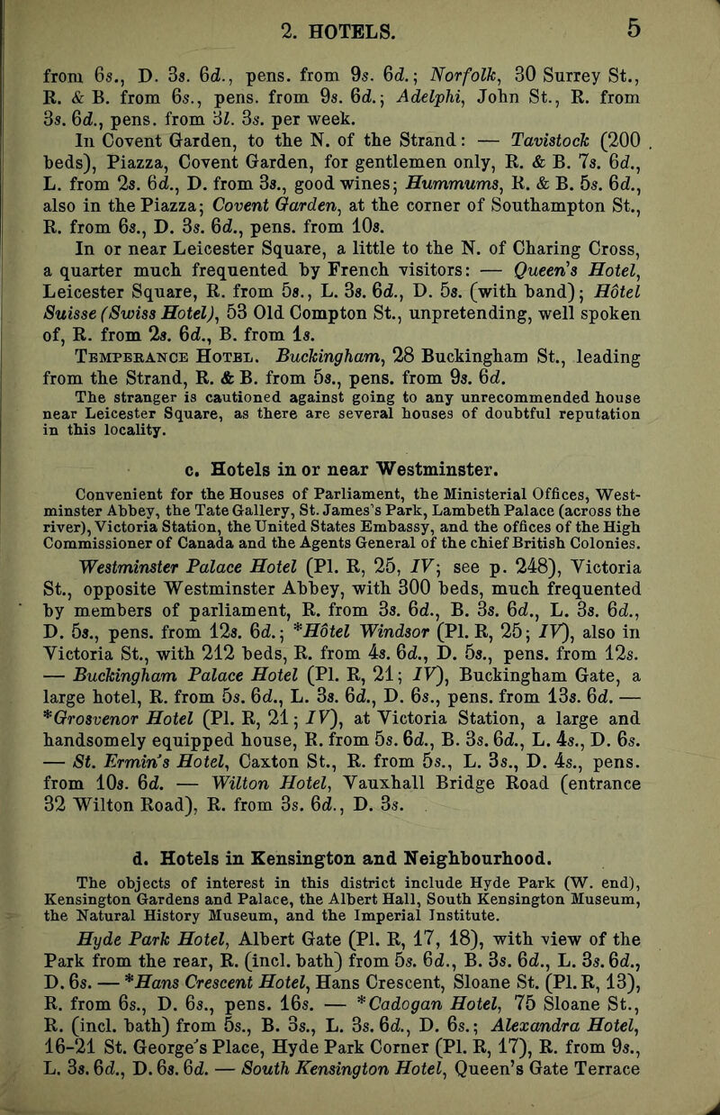 from 6s., D. 3s. 6tZ., pens, from 9s. 6d; Norfolk, 30 Surrey St., E. & B. from 6s., pens, from 9s. 6d.j AdelpM, John St., R. from 3s. Qd., pens, from '61. 3s. per week. In Covent Garden, to the N. of the Strand: — Tavistock (200 . beds). Piazza, Oovent Garden, for gentlemen only, R. & B. 7s. 6d., L. from 2s. Od., D. from 3s., good wines; Hummums, R. & B. 5s. 6d., also in the Piazza; Covent Garden, at the corner of Southampton St., R. from 6s., D. 3s. 6d., pens, from 10s. In or near Leicester Square, a little to the N. of Charing Cross, a quarter much frequented by French visitors: — Queen's Hotel, Leicester Square, R. from 5s., L. Os. 6d., D. 5s. (with band); Hotel Suisse (Swiss Hotel), 53 Old Compton St., unpretending, well spoken of, R. from 2s. 6d., B. from Is. Tbmpbeance Hotel. Buckingham, 28 Buckingham St., leading from the Strand, R. & B. from 5s., pens, from 9s. 6d. The stranger is cautioned against going to any unrecommended house near Leicester Square, as there are several houses of doubtful reputation in this locality. c. Hotels in or near Westminster. Convenient for the Houses of Parliament, the Ministerial Offices^ West- minster Abbey, the Tate Gallery, St. James’s Park, Lambeth Palace (across the river), Victoria Station, the United States Embassy, and the offices of the High Commissioner of Canada and the Agents General of the chief British Colonies. Westminster Palace Hotel (PI. R, 25, IV', see p. 248), Yictoria St., opposite Westminster Abbey, with 300 beds, much frequented by members of parliament, R. from 3s. 6d., B. 3s. 6d., L. 3s. 6d., D. 5s., pens, from 12s. 6d.; *H6tel Windsor (PI. R, 25; IV), also in Yictoria St., with 212 beds, R. from 4s. 6d., D. 5s., pens, from 12s. — Buckingham Palace Hotel (PI. R, 21; /Y), Buckingham Gate, a large hotel, R. from 5s. 6d., L. 3s. 6d., D. 6s., pens, from 13s. 6d. — *Grosvenor Hotel (PI. R, 21; IV'), at Yictoria Station, a large and handsomely equipped house, R. from 5s. 6d., B. 3s. 6d., L. 4s., D. 6s. — St. Ermines Hotel, Caxton St., R. from 5s., L. 3s., D. 4s., pens, from 10s. 6d. — Wilton Hotel, Yauxhall Bridge Road (entrance 32 Wilton Road), R. from 3s. 6d., D. 3s. d. Hotels in Kensington and Neighbourhood. The objects of interest in this district include Hyde Park (W. end), Kensington Gardens and Palace, the Albert Hall, South Kensington Museum, the Natural History Museum, and the Imperial Institute. Hyde Park Hotel, Albert Gate (PI. R, 17, 18), with view of the Park from the rear, R. (inch bath) from 5s. 6d., B. 3s. Qd., L. 3s. Qd., D. 6s. — *Hans Crescent Hotel, Hans Crescent, Sloane St. (PI. R, 13), R. from 6s., D. 6s., pens. 16s. — *Cadogan Hotel, 75 Sloane St., R. (inch bath) from 5s., B. 3s., L. 3s. Qd., D. 6s.; Alexandra Hotel, 16-21 St. George^s Place, Hyde Park Corner (PI. R, 17), R. from 9s., L. 3s. Qd., D. 6s. Qd. — South Kensington Hotel, Queen’s Gate Terrace