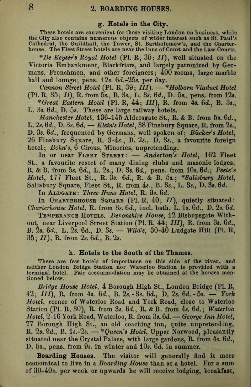 % BOARDING HOUSES. g. Hotels in the City. These hotels are convenient for those visiting London on business, while the City also contains numerous objects of wider interest such as St. Paul’s Cathedral, the Guildhall, the Tower, St. Bartholomew’s, and the Charter- house. The Fleet Street hotels are near the Inns of Court and the Law Courts, *l)e Keyset's Royal Hotel (PI. R, 365 //), well situated on the Victoria Embankment, Blackfriars, and largely patronized by Ger- mans, Frenchmen, and other foreigners; 400 rooms, large marble hall and lounge; pens. 123. 6d.-253. per day. Cannon Street Hotel (PI. R, 39; III). — *Holhorn Viaduct Hotel (PI. R, 35; //), R. from 53., B. 33., L. 33. 6d., D. 53., pens, from 123. — ^Great Eastern Hotel (PI. R, 44; ///), R. from 43. 6d., B. 33., L. 33. 6d., D. 53. These are large railway hotels. Manchester Hotel, 136-145 Aldersgate St., R. & B. from 53. 6d., L. 2s. 6d., D. 3s. 6d. — Klein's Hotel, 38 Finsbury Square, R. from 2s., D. 33. 6d., frequented by Germans, well spoken of; Bucket's Hotel, 26 Finsbury Square, R. 3-43., B. 2s., D. 3s., a favourite foreign hotel; Bohn’s, 6 Circus, Minoiies, unpretending. In or near Fleet Street : — Anderton's Hotel, 162 Fleet St., a favourite resort of many dining clubs and masonic lodges, R. & B. from 5s. 6d., L. 2s., D. 33. 6d., pens, from 10s. 6d.; Peele’s Hotel, ill Fleet St., R. 3s. 6d., R. & B. Ss.; ^Salisbury Hotel, Salisbury Square, Fleet St., R. from 4s., B. 3s,, L. 3s., D. 33. 6d. In Aldgate : Three Nuns Hotel, R. 3s. 6d. In Charterhouse Square (PI. R, 40; //), quietly situated: Charterhouse Hotel, R. from 3s. 6d., inch bath, L. Is. 6d., D. 2s. 6d. Temperance Hotels. Devonshire House, 12 Bishopsgate With- out, near Liverpool Street Station (PI. R, 44; 7/7), R. from 33. 6d., B. 23. 6d., L. 2s. 6d., D. Ss. — Wild's, 30-40 Ludgate Hill (PI. R, 35; 77), R. from 23. 6d., B. 23. h. Hotels to the South of the Thames. There are few hotels of importance on this side of the river, and neither London Bridge Station nor Waterloo Station is provided with a terminal hotel. Fair accommodation may be obtained at the houses men- tioned below. Bridge House Hotel, 4 Borough High St., London Bridge (PI. R, 42; 777), R. from 43. 6d., B. 23.-3s. 6d., D. 2s. 6d.-5s. — York Hotel, corner of Waterloo Road and York Road, close to Waterloo Station (PL R, 30), R. from 3s. 6d., R. & B. from 43. 6d.; Waterloo Hotel, 2-16 York Road, Waterloo, R. from 33.6d. — George Inn Hotel, 11 Borough High St., an old coaching inn, quite unpretending, R. 2s. 9d., B. ls.-2s. — ^Queen's Hotel, Upper Norwood, pleasantly situated near the Crystal Palace, with large gardens, R. from 4s. Qd., D. 5s., pens, from 9s. in winter and 10s. 6d. in summer. Boarding Houses. The visitor will generally find it more economical to live in a Boarding House than at a hotel. For a sum of 30-40s. per week or upwards he will receive lodging, breakfast,