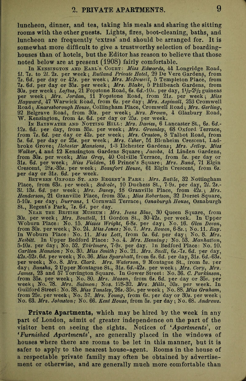 lunelieon, dinner, and tea, taking his meals and sharing the sitting rooms with the other guests. Lights, fires, hoot-cleaning, baths, and luncheon are frequently ‘extras’ and should be arranged for. It is somewhat more difficult to give a trustworthy selection of boarding- houses than of hotels, but the Editor has reason to believe that those noted below are at present (1908) fairly comfortable. In Kensington and Eael’s Court: Miss Edwards^ 44 Longridge Road, M. Is. to 2L 2s. per week; Rutland Private Hotel., 29 De Vere Gardens, from 7s. 6(f. per day or 42s. per week; Mrs. McDowell., 5 Templeton Place, from 7s. 6d!. per day or 35s. per week; Mrs. Blake., 5 Philbeach Gardens, from 30s. per week; Loftus., 21 Fopstone Road, 6s. 6d!.-10s. per day, 172*272 guineas per week; Mrs. Jordan., 11 Fopstone Road, from 21s. per week; Miss Hayward, 47 Warwick Eoad, from 6s. per day; Mrs. Aspinall, 253 Cromwell Road; KnareshoroughHouse, GoWingbi&vo. Place, CromweU Eoad; Mrs. Qerling, 92 Belgrave Road, from 30s. per week; Mrs. Brown, 4 Glazbury Road, W. Kensington, from 4s. M. per day or 25s. per week. In Bayswatek and Notting Hill : Mrs. Davies, 6 Lancaster St., 65. 6c?.- 125. 6d!. per day, from 35s. per week; Mrs. Greenley, 68 Oxford Terrace, from 7s. 6c?. per day or 42s. per week; Mrs. Graston, 8 Talbot Road, from 55. 6c?. per day or 255. per week; Mrs. Usher, 51 Blenheim Crescent, Lad- broke Grove; Ilchester Mansions, 1-3 Ilchester Gardens; Mrs. Jetley. Miss Walker,^ and 12 Kensington Gardens Square; Jacobs, 41 Linden Gardens, from 305. per week; Miss Grey, 40 Colville Terrace, from 6s. per day or 3I5. 6c?. per week; Miss Fielden, 16 Prince’s Square; Mrs. Band, 71 Elgin Crescent, 28s.-35s. per week; Beaufort House, 61 Elgin Crescent, from 6s. per day or 31s. 6c?. per week. Between Oxford St. and Regent’s Park: Mrs. Battle, 32 Kottingbam Place, from 63s. per week; Sedcole, 10 Duchess St., 7-9s. per day, 2?. 2s.- 3?. 13s. 6c?. per week; Mrs. Davey, 18 Granville Place, from 42s.; Mrs. Henderson, 21 Granville Place, from 35s.; Miss Robertson, 32 Dorset Square, S-lOs. per day; Durrans, 1 Cornwall Terrace; Osnaburgh House, Osnaburgb St., Regent’s Park, 7s. 6c?. per day. Near the British Museum : Mrs. Ivens Blue, 30 Queen Square, from 30s. per week; Mrs. Bouitell, 11 Gordon St., 30-425. per week. In Upper Woburn Place: No. 15. Misses Wright, 6-8s. per day; No. 16. Glen Devon, from 30s. per week; No. 24. Miss Jones; No. 7. Mrs. Bowen, 6-8s.; No. 11. Ray. In Woburn Place: No. 11. Miss Lott, from 5s. 6c?. per day; No. 8. Mrs. Nesbitt. In Upper Bedford Place: No. 4. Mrs. Henning; No. 63. Manhattan, 5-lOs. per day; No. 52. Thirlmere, 7-9s. per day. In Bedford Place: No. 10. Carlton Mansion; No. 30. Miss Smith; No. 21. Mrs. Snell, 6s.-7s. 6c?. per day, 42s.-52s. 6c?. per week; No. 36. Miss Sparshatt, from 6s. 6c?. per day, 31s. 6c?.-63s. per week; No. 8. Mrs. Clark. Mrs. Waterson, 9 Montague St., from 5s. per day; Bansha, 2 Upper Montague St., 31s. 6c?.-425. per week; Mrs. Cory, Mrs. James, 23 and 57 Torrington Square. In Gower Street: No. 36. G. Parkinson, from 35s. per week; No. 80. Mrs. Mason, from 6s. 6c?. per day or 35s. per week; No. 78. Mrs. Salmon; Nos. 128-32. Mrs. Mills, 30s. per week. In Guilford Street: No. 38. Miss Tansley, 26s.-35s. per week; No. 88. Miss Graham, from 25s. per week; No. 57. Mrs. Young, from 6s. per day or 30s. per week ; No. 63. Mrs. Johnston; No. 66. Kent House, from 5s. per day; No. 68. Andrews. Private Apartments, vphich may be hired by the week in any part of London, admit of greater independence on the part of the visitor bent on seeing the sights. Notices of ^Apartments', or * Furnished Apartments', are generally placed in the windows of houses where there are rooms to be let in this manner, but it is safer to apply to the nearest house-agent. Rooms in the house of a respectable private family may often be obtained by advertise- ment or otherwise, and are generally much more comfortable than