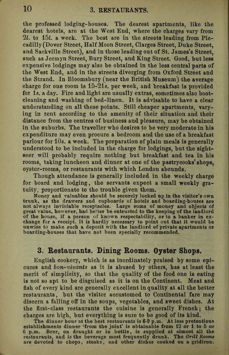 tlie professed lodging-houses. The dearest apartments, like the dearest hotels, are at the West End, where the charges vary from 2i. to 15i. a week. The best are in the streets leading from Pic- cadilly (Dover Street, Half Moon Street, Olarges Street, Duke Street, and Sackville Street), and in those leading out of St. James’s Street, such as Jermyn Street, Bury Street, and King Street. Good, hut less expensive lodgings may also he obtained in the less central parts of the West End, and in the streets diverging from Oxford Street and the Strand. In Bloomsbury (near the British Museum) the average charge for one room is 15-21s. per week, and breakfast is provided for is. a day. Fire and light are usually extras, sometimes also boot- cleaning and washing of bed-linen. It is advisable to have a clear understanding on all these points. Still cheaper apartments, vary- ing in rent according to the amenity of their situation and their distance from the centres of business and pleasure, may be obtained in the suburbs. The traveller who desires to be very moderate in his expenditure may even procure a bedroom and the use of a breakfast parlour for 10s. a week. The preparation of plain meals is generally understood to be included in the charge for lodgings, but the sight- seer will probably require nothing but breakfast and tea in his rooms, taking luncheon and dinner at one of the pastrycooks’ shops, oyster-rooms, or restaurants with which London abounds. Though attendance is generally included in the weekly charge for board and lodging, the servants expect a small weekly gra- tuity, proportionate to the trouble given them. Money and valuables should be securely locked up in the visitor's own trunk, as the drawers and cupboards of hotels and boarding-houses are not always inviolable receptacles. Large sums of money and objects of great value, however, had better be entrusted to the keeping of the landlord of the house, if a person of known respectability, or to a banker in ex- change for a receipt. It is hardly necessary to point out that it would be unwise to make such a deposit with the landlord of private apartments or boarding-houses that have not been specially recommended. 3. Eestaurants. Dining Rooms. Oyster Shops. English cookery, which is as inordinately praised by some epi- cures and hon-vivants as it is abused by others, has at least the merit of simplicity, so that the quality of the food one is eating is not so apt to be disguised as it is on the Continent. Meat and fish of every kind are generally excellent in quality at all the better restaurants, but the visitor accustomed to Continental fare may discern a falling off in the soups, vegetables, and sweet dishes. At the first-class restaurants the cuisine is generally French; the charges are high, but everything is sure to be good of its kind. The dinner hour at the best restaurants is 6-9 p.m. At less pretentious establishments dinner ‘from the joint’ is obtainable from 12 or 1 to 6 or 6 p.m. Beer, on draught or in bottle, is supplied at almost all the restaurants, and is the beverage most frequently drunk. The Grill Rooms are devoted to chops, steaks, and other dishes cooked on a gridiron.