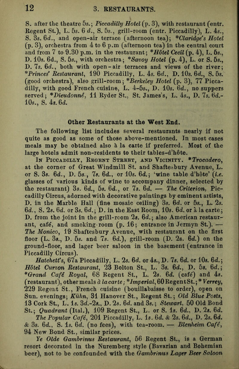 S. after the theatre 5s.; Piccadilly Hotel (p. 3), with restaurant (entr. Regent St.), L. 5s. 6 d., S. 5s., grill-room (entr. Piccadilly), L. 4s., S. 3s. 6d., and open-air terrace (afternoon tea); *Claridge^s Hotel (p. 3), orchestra from 4 to 6 p.m (afternoon tea) in the central court and from 7 to 9.30 p.m. in the restaurant; * Hotel Cecil (p. 4), L. 6s., D. 10s. 6d., S. 5s., with orchestra; *8avoy Hotel (p. 4), L. or S. 5s., D. 7s. 6d., both with open-air terraces and views of the river; *Princes* Restaurant, 190 Piccadilly, L. 4s. Qd., D. 10s. 6d., S. 5s. (good orchestra), also grill-room; ^Berkeley Hotel (p. 3), 77 Picca- dilly, with good French cuisine, L. 4-5s., D. 10s. 6d., no suppers served; *Dieudonne, 11 Ryder St., St. James’s, L. 4s., D. 7s. Od.- 10s., S. 4s. 6d. Other Restaurants at the West End. The following list includes several restaurants nearly if not quite as good as some of those above-mentioned. In most cases meals may be obtained also la carte if preferred. Most of the large hotels admit non-residents to their tables-d’hote. In Piccadilly, Regent Street, and Vicinity. *Trocadero, at the corner of Great Windmill St. and Shaftesbury Avenue, L. or S. 3s. 6d., D. 5s., 7s. 6d., or 10s. 6d.; ‘wine table d’hote’ {i.e. glasses of various kinds of wine to accompany dinner, selected by the restaurant) 3s. 6d., 5s. 6d., or 7s. 6d. — The Criterion, Pic- cadilly Circus, adorned with decorative paintings by eminent artists, D. in the Marble Hall (fine mosaic ceiling) 3s. 6d. or 5s., L. 2s. 6d., S. 2s. 6d. or 3s. 6d.; D. in the East Room, 10s. 6d. or a la carte; D. from the joint in the grill-room 2s. 6d.; also American restaur- ant, cafe, and smoking-room (p. 16; entrance in Jermyn St.). — The Monico, 19 Shaftesbury Avenue, with restaurant on the first floor (L. 3s., D. 5s. and 7s. 6d.), grill-room (D. 2s. 6d.) on the ground-flour, and lager beer saloon in the basement (entrance in Piccadilly Circus). Hatchett's, 67a Piccadilly, L. 2s. 6d. or 4s., D. 7s. 6d. or 10s. 6d.; H6tel Curzon Restaurant, 23 Bolton St., L. 3s. 6d., D. bs. 6d.; *Orand Cafe Royal, 68 Regent St., L. 2s. 6d. (cafe) and 4s. (restaurant), other meals d la carte-, ^Imperial, 60 Regent St.; * Verrey, 229 Regent St., French cuisine (bouillabaisse to order), open on Sun. evenings; Kuhn, 31 Hanover St., Regent St.; Old Blue Posts, 13 Cork St., L. Is. 3d.-2s., D. 28. 6d. and 3s.; Stewart, 50 Old Bond St.; Quadrant (Ital.), 109 Regent St., L. or S. Is. 6d., I). 2s. 6d. The Popular Cafe, 201 Piccadilly, L. Is. 6d. & 2s. 6d., D. 2s. 6d. & 3s. 6d., S. Is. 6d. (no fees), with tea-room. — Blenheim Cafe, 94 New Bond St., similar prices. Ye Olde Oamhrinus Restaurant, 56 Regent St., is a German resort decorated in the Nuremberg style (Bavarian and Bohemian beer), not to be confounded with the Gambrinus Lager Beer Saloon