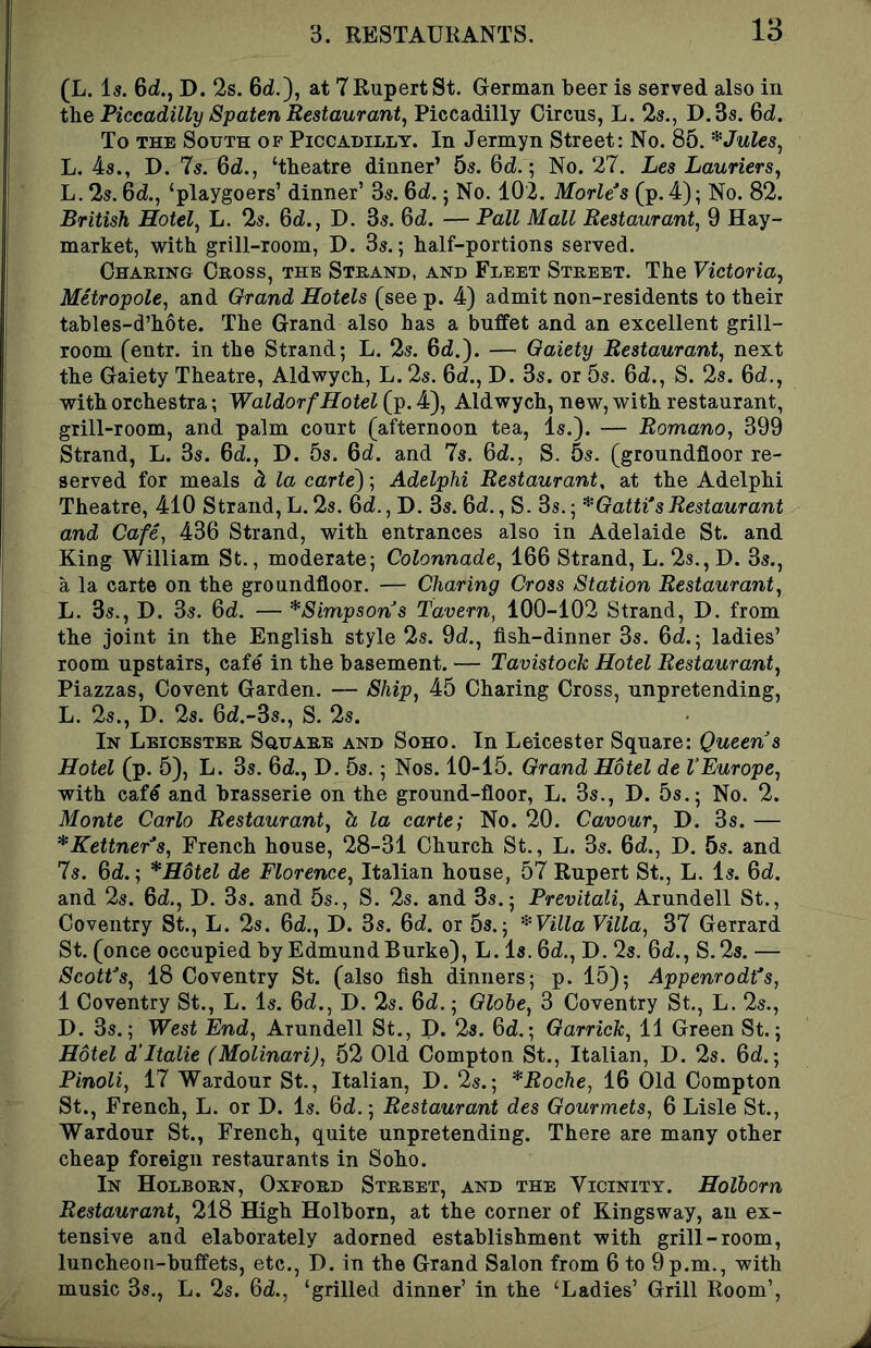 (L. 1«. 6d., D. 2s. Gd.), at TRupertSt. German beer is served also in the Piccadilly Spaten Restaurant, Piccadilly Circus, L. 2s., D.3s. 6d. To THE South op Piccadilly. In Jermyn Street: No. 85. * Jules, L. 4s., D. 7s. 6d., ‘theatre dinner’ 5s. 6d.; No. 27. Les Lauriers, L. 2s. 6d., ‘playgoers’ dinner’ 3s. 6d.; No. 102. Morles (p. 4); No. 82. British Hotel, L. 2s. 6d., D. 3s. 6d. — Pall Mall Restaurant, 9 Hay- market, with grill-room, D. 3s.; half-portions served. Charing Cross, the Strand, and Fleet Street. The Victoria, Metropole, and Grand Hotels (see p. 4) admit non-residents to their tables-d’hbte. The Grand also has a buffet and an excellent grill- room (entr. in the Strand; L. 2s. 6d.). — Gaiety Restaurant, next the Gaiety Theatre, Aldwych, L. 2s. 6d., D. 3s. or 5s. 6d., S. 2s. 6d,, with orchestra; Waldorf Hotel (p. 4), Aldwych, new, with restaurant, grill-room, and palm court (afternoon tea, is.). — Romano, 399 Strand, L. 3s. 6d., D. 5s. 6d. and 7s. 6d., S. 5s. (groundfloor re- served for meals d la cartel; Adelphi Restaurant, at the Adelphi Theatre, 410 Strand, L. 2s. 6d., D. 3s. 6d., S. 3s.; *Gatti*sRestaurant and Cafe, 436 Strand, with entrances also in Adelaide St. and King William St., moderate; Colonnade, 166 Strand, L. 2s., D. 3s., a la carte on the groundfloor. — Charing Cross Station Restaurant, L. 3s., D. 3s. 6d. — ^Simpsons Tavern, 100-102 Strand, D. from the joint in the English style 2s. 9d!., fish-dinner 3s. Gd.; ladies’ room upstairs, cafe in the basement. — Tavistock Hotel Restaurant, Piazzas, Covent Garden. — Ship, 45 Charing Cross, unpretending, L. 2s., D. 2s. 6d.-3s., S. 2s. In Leicester Square and Soho. In Leicester Square: Queen s Hotel (p. 5), L. 3s. 6d., D. 5s.; Nos. 10-15. Grand Hotel de VEurope, with caf^ and brasserie on the ground-floor, L. 3s., D. 5s.; No. 2. Monte Carlo Restaurant, h la carter No. 20. Cavour, D. 3s. — *Kettner^s, French house, 28-31 Church St., L. 3s. Qd., D. 5s. and 7s. Qd.; *H6tel de Florence, Italian house, 57 Rupert St., L. Is. Qd. and 2s. Qd., D. 3s. and 5s., S. 2s. and 3s.; Previtali, Arundell St., Coventry St., L. 2s. Qd., D. 3s. Qd. or 5s.; ^Villa Villa, 37 Gerrard St. (once occupied by Edmund Burke), L. Is. Qd., D. 2s. Qd., S.2s. — ScotVs, 18 Coventry St. (also fish dinners; p. 15); Appenrodt's, 1 Coventry St., L. Is. Qd., D. 2s. Qd.; Globe, 3 Coventry St., L. 2s., D. 3s.; West End, Arundell St., D. 28. Qd.; Garrick, 11 Green St.; Hotel d'ltalie (Molinari), 52 Old Compton St., Italian, D. 2s. Qd.; Pinoli, 17 Wardour St., Italian, D. 2s.; *Roche, 16 Old Compton St., French, L. or D. Is. Qd.; Restaurant des Gourmets, 6 Lisle St., Wardour St., French, quite unpretending. There are many other cheap foreign restaurants in Soho. In Holborn, Oxford Street, and the Vicinity. Holborn Restaurant, 218 High Holborn, at the corner of Kingsway, an ex- tensive and elaborately adorned establishment with grill-room, luncheon-buffets, etc., D. in the Grand Salon from 6 to 9 p.m., with music 3s., L. 2s. Qd., ‘grilled dinner’ in the ‘Ladies’ Grill Room’,