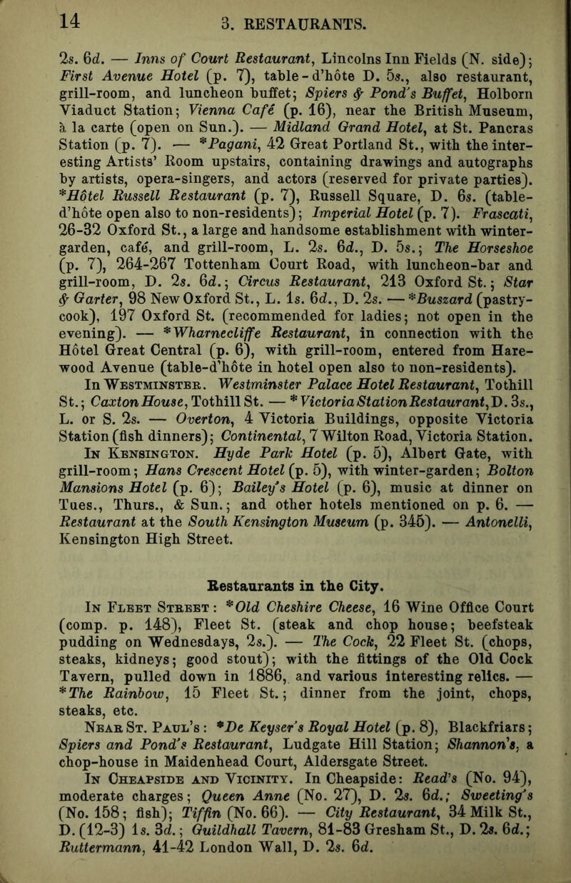 2s. 6d. — Inns of Court Restaurant, Lincolns Inn Fields (N. side); First Avenue Hotel (p. 7), table - d’hote D. 5s., also restaurant, grill-room, and luncheon buffet; Spiers ^ Pond’s Buffet, Holborn Viaduct Station; Vienna Cafe (p. 16), near the British Museum, a la carte (open on Sun.). — Midland Grand Hotel, at St. Pancras Station (p. 7). — *Pagani, 42 Great Portland St., with the inter- esting Artists’ Room upstairs, containing drawings and autographs by artists, opera-singers, and actors (reserved for private parties). * Hotel Russell Restaurant (p. 7), Russell Square, D. 6s. (table- d’hote open also to non-residents); Imperial Hotel (p. 7). Frascati, 26-32 Oxford St., a large and handsome establishment with winter- garden, cafe, and grill-room, L. 2s. 6d!., D. 5s.; The Horseshoe (p. 7), 264-267 Tottenham Court Road, with luncheon-bar and grill-room, D. 2s. 6<i.; Circus Restaurant, 213 Oxford St.; Star ^ Garter, 98 New Oxford St., L. Is. 6d., D. 2s. — *Buszard (pastry- cook), 197 Oxford St. (recommended for ladies; not open in the evening). — *Wharnecliffe Restaurant, in connection with the Hotel Great Central (p. 6), with grill-room, entered from Hare- wood Avenue (table-d’hote in hotel open also to non-residents). In Westminster. Westminster Palace Hotel Restaurant, To thill St.; CaxtonflbMSg,TothillSt. —* Victoria Station Restaurant,!), ds., L. or S. 2s. — Overton, 4 Victoria Buildings, opposite Victoria Station (fish dinners); Continental, 7 Wilton Road, Victoria Station. In Kensington. Hyde Park Hotel (p. 5), Albert Gate, with grill-room; Hans Crescent Hotel (p. 5), with winter-garden; Bolton Mansions Hotel (p. 6); Bailey*s Hotel (p. 6), music at dinner on Tues., Thurs., & Sun.; and other hotels mentioned on p. 6. — Restaurant at the South Kensington Museum (p. 345). — Antonelli, Kensington High Street. Restaurants in the City. In Fleet Street: *Old Cheshire Cheese, 16 Wine Office Court (comp. p. 148), Fleet St. (steak and chop house; beefsteak pudding on Wednesdays, 2s.). — The Cock, 22 Fleet St. (chops, steaks, kidneys; good stout); with the fittings of the Old Cock Tavern, pulled down in 1886, and various interesting relics. — *The Rainbow, 15 Fleet St.; dinner from the joint, chops, steaks, etc. Near St. Paul’s : *De Keysers Royal Hotel (p. 8), Blackfriars; Spiers and Pond's Restaurant, Ludgate Hill Station; Shannon’s, a chop-house in Maidenhead Court, Aldersgate Street. In Cheapside and Vicinity. InCheapside: Read's (No. 94), moderate charges; Queen Anne (No. 27), D. 2s. Qd.; Sweeting's (No. 158; fish); Tiffin (No. 66). — City Restaurant, 34 Milk St., D. (12-3) Is. Sd,; Guildhall Tavern, 81-83 Gresham St., D. 2s. 6d.; Ruttermann, 41-42 London Wall, I). 2s. 6d.