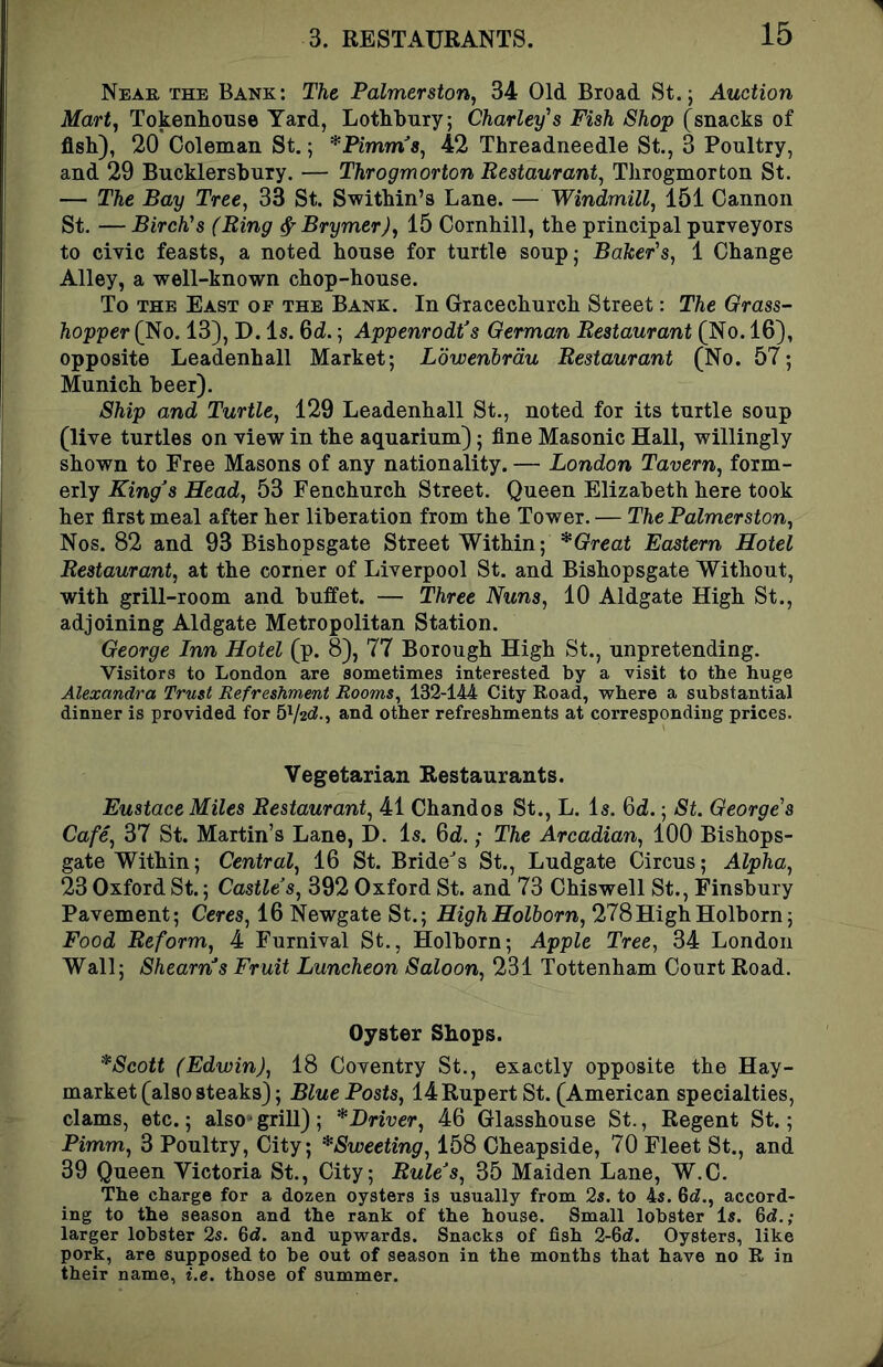 Near the Bank: The Palmerston, 34 Old Broad St.; Auction Mart, TokenRoHse Yard, Lothkiiry; Charley's Fish Shop (snacks of fish), 20 Coleman St.; *Pimm8, 42 Threadneedle St,, 3 Poultry, and 29 Bucklersbury. — Throgmorton Restaurant, Throgmorton St. — The Bay Tree, 33 St. Swithin’s Lane. — Windmill, 151 Cannon St. — Birch's (Ring ^ Brymer), 15 Cornhill, the principal purveyors to civic feasts, a noted house for turtle soup; Baker's, 1 Change Alley, a well-known chop-house. To the East of the Bank. In Gracechurch Street: The Grass- hopper (No. 13), D. Is. Qd.; Appenrodt's German Restaurant (No. 16), opposite Leadenhall Market; Lowenbrdu Restaurant (No. 57; Munich beer). Ship and Turtle, 129 Leadenhall St., noted for its turtle soup (live turtles on view in the aquarium); fine Masonic Hall, willingly shown to Free Masons of any nationality. — London Tavern, form- erly King^s Head, 53 Fenchurch Street. Queen Elizabeth here took her first meal after her liberation from the Tower. — The Palmerston, Nos. 82 and 93 Bishopsgate Street Within; *Great Eastern Hotel Restaurant, at the corner of Liverpool St. and Bishopsgate Without, with grill-room and buffet. — Three Nuns, 10 Aldgate High St., adjoining Aldgate Metropolitan Station. George Inn Hotel (p. 8), 77 Borough High St., unpretending. Visitors to London are sometimes interested by a visit to the huge Alexandra Trust Refreshment Rooms, 132-144 City Road, where a substantial dinner is provided for 5V2<^-, and other refreshments at corresponding prices. Vegetarian Restaurants. Eustace Miles Restaurant, 41 Chandos St., L. Is. 6d.; St. George's Cafe, 37 St. Martin’s Lane, D. Is. 6d.; The Arcadian, 100 Bishops- gate Within; Central, 16 St. Bride^s St., Ludgate Circus; Alpha, 23 Oxford St.; Castles, 392 Oxford St. and 73 Chiswell St., Finsbury Pavement; Ceres, 16 Newgate St.; HighHolborn, 278HighHolborn; Food Reform, 4 Furnival St., Holborn; Apple Tree, 34 London Wall; Shearn’s Fruit Luncheon Saloon, 231 Tottenham Court Road. Oyster Shops. *Scott (Edwin), 18 Coventry St., exactly opposite the Hay- market (also steaks); Blue Posts, 14 Rupert St. (American specialties, clams, etc.; also griU); ^Driver, 46 Glasshouse St., Regent St.; Pimm, 3 Poultry, City; *Sweeting, 158 Cheapside, 70 Fleet St., and 39 Queen Victoria St., City; Rule’s, 35 Maiden Lane, W.C. The charge for a dozen oysters is usually from 2s. to 4s. 6rf., accord- ing to the season and the rank of the house. Small lobster Is. &d.; larger lobster 2s. 6rf. and upwards. Snacks of fish 2-6(i. Oysters, like pork, are supposed to be out of season in the months that have no R in their name, i.e. those of summer.