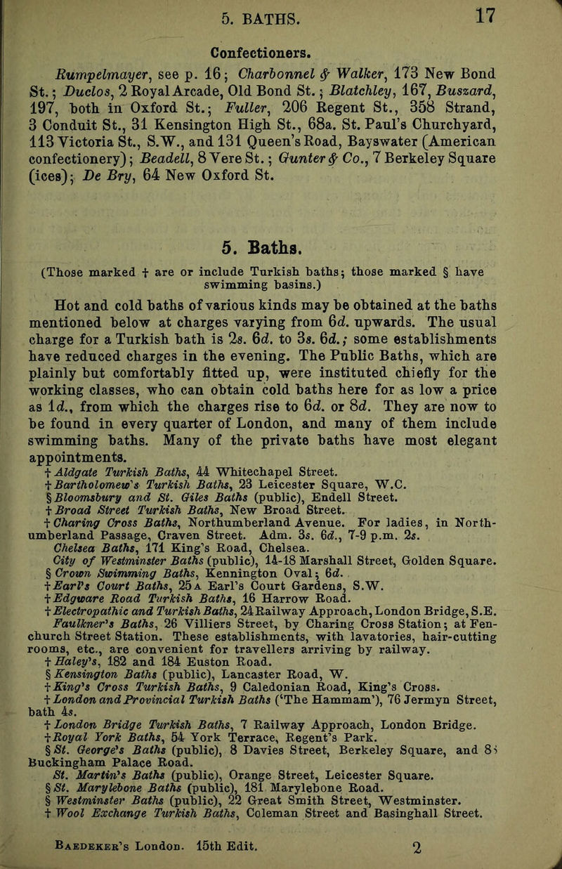 Confectioners. Rumpelmayer, see p. 16; Charlonnel ^ Walker^ 173 New Bond St.; Duclos, 2 Royal Arcade, Old Bond St. 5 Blatchley, 167, Buszard^ 197, both in Oxford St.; Fuller^ 206 Regent St., 358 Strand, 3 Conduit St., 31 Kensin^on High St., 68a. St. Paul’s Churchyard, 113 Victoria St., S.'W., and 131 Queen’s Road, Bayswater (American confectionery); Beadell, 8 Yere St.; Qunter^ Co., 7 Berkeley Square (ices); Be Bry, 64 New Oxford St. 5. Baths. (Those marked t are or include Turkish baths; those marked § have swimming basins.) Hot and cold baths of various kinds may be obtained at the baths mentioned below at charges varying from 6d. upwards. The usual charge for a Turkish bath is 28. Qd. to 38. 64.; some establishments have reduced charges in the evening. The Public Baths, which are plainly but comfortably fitted up, were instituted chiefly for the working classes, who can obtain cold baths here for as low a price as 14., from which the charges rise to 64. or 84. They are now to be found in every quarter of London, and many of them include swimming baths. Many of the private baths have most elegant appointments. f Aldgate Turkish Baths, 44 Wkitechapel Street. f Bartholomew's Turkish Baths, 23 Leicester Square, W.C. % Bloomsbury and St. Giles Baths (public), Endell Street. \ Broad Street Turkish Baths, New Broad Street. \ Charing Cross Baths, Northumberland Avenue. For ladies, in North- umberland Passage, Craven Street. Adm. 3s. 6rf., 7-9 p.m. 2s. Chelsea Baths, 171 King’s Road, Chelsea. City of Westminster Baths (public), 14-18 Marshall Street, Golden Square. § Crown Swimming Baths, Kennington Oval; 6d. ■^EarVs Court Baths, 25a Earl’s Court Gardens, S.W. \Edgware Road Turkish Baths, 16 Harrow Road. \Eleetropathic and Turkish Baths, 24Railway Approach, London Bridge, S.E. Faulkner^s Baths, 26 Villiers Street, by Charing Cross Station; at Fen- church Street Station. These establishments, with lavatories, hair-cutting rooms, etc., are convenient for travellers arriving by railway. \ Haleyy, 182 and 184 Euston Road. % Kensington Baths (public), Lancaster Road, W. \King''s Cross Turkish Baths, 9 Caledonian Road, King’s Cross. \ London and Provincial Turkish Baths (‘The Hammam’), 76 Jermyn Street, bath 4s. \ London Bridge Turkish Baths, 7 Railway Approach, London Bridge. ^Royal York Baths, 64 York Terrace, Regent’s Park. %St. George's Baths (public), 8 Davies Street, Berkeley Square, and Si Buckingham Palace Road. St. Martin's Baths (public), Orange Street, Leicester Square. %St. Marylebone Baths (public), 181 Marylebone Road. § Westminster Baths (public), 22 Great Smith Street, Westminster. t Wool Exchange Turkish Baths, Coleman Street and Basinghall Street. Baedeker’s London. 15th Edit. 2