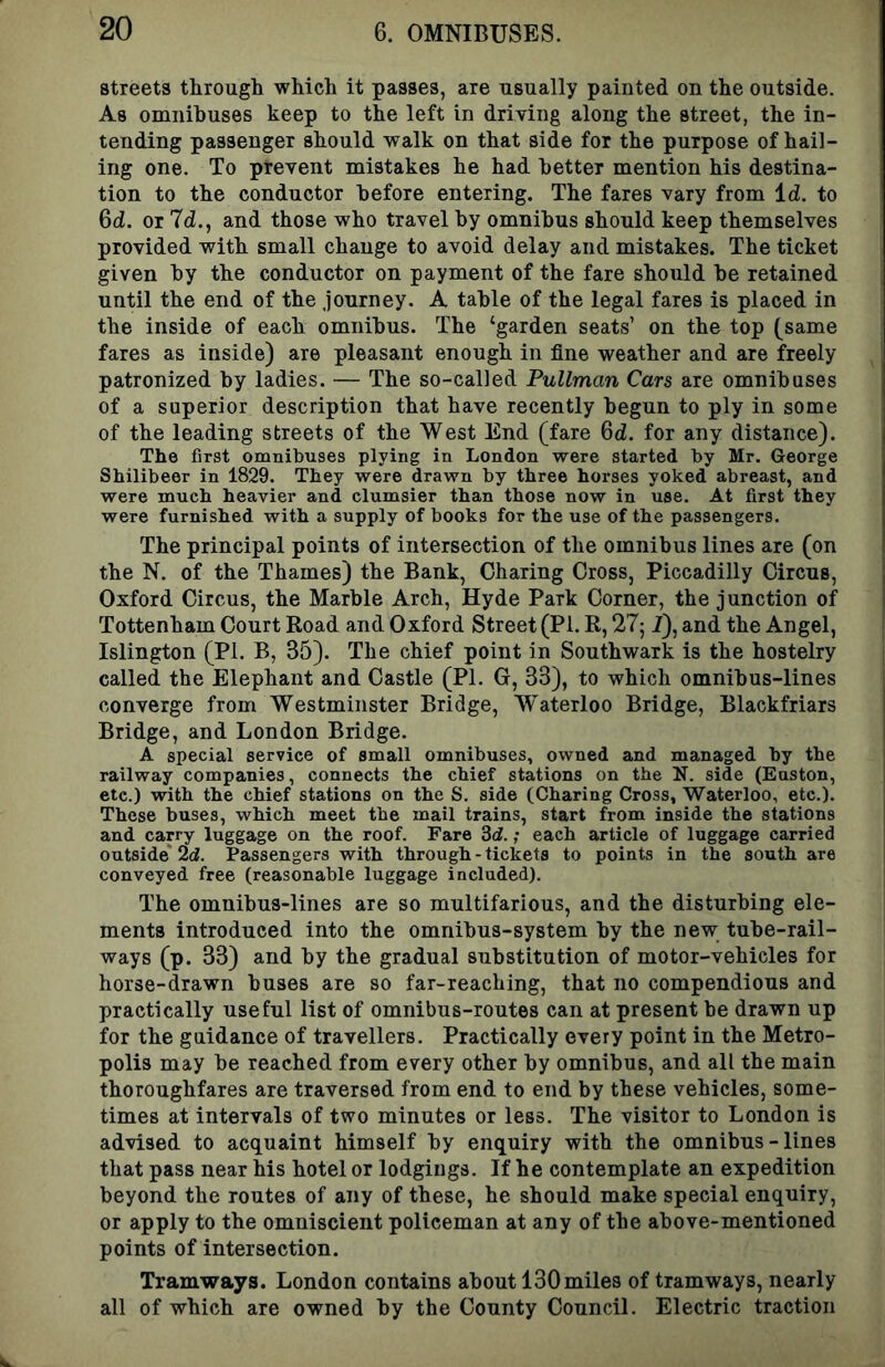 streets through which it passes, are usually painted on the outside. As omnibuses keep to the left in driving along the street, the in- tending passenger should walk on that side for the purpose of hail- ing one. To prevent mistakes he had better mention his destina- tion to the conductor before entering. The fares vary from Id. to 6d. or 7d., and those who travel by omnibus should keep themselves provided with small change to avoid delay and mistakes. The ticket given by the conductor on payment of the fare should be retained until the end of the journey. A table of the legal fares is placed in the inside of each omnibus. The ‘garden seats’ on the top (same fares as inside) are pleasant enough in fine weather and are freely patronized by ladies. — The so-called Pullman Cars are omnibuses of a superior description that have recently begun to ply in some of the leading streets of the West End (fare 6d. for any distance). The first omnibuses plying in London were started by Mr. George Shilibeer in 1829. They were drawn by three horses yoked abreast, and were much heavier and clumsier than those now in use. At first they were furnished with a supply of books for the use of the passengers. The principal points of intersection of the omnibus lines are (on the N. of the Thames) the Bank, Charing Cross, Piccadilly Circus, Oxford Circus, the Marble Arch, Hyde Park Corner, the junction of Tottenham Court Road and Oxford Street (PI. R, 27; 2), and the Angel, Islington (PI. B, 35). The chief point in Southwark is the hostelry called the Elephant and Castle (PI. G, 33), to which omnibus-lines converge from Westminster Bridge, Waterloo Bridge, Blackfriars Bridge, and London Bridge. A special service of small omnibuses, owned and managed by the railway companies, connects the chief stations on the N. side (Euston, etc.) with the chief stations on the S. side (Charing Cross, Waterloo, etc.). These buses, which meet the mail trains, start from inside the stations and carry luggage on the roof. Fare 3(f.; each article of luggage carried outside* 2d. Passengers with through - tickets to points in the south are conveyed free (reasonable luggage included). The omnibus-lines are so multifarious, and the disturbing ele- ments introduced into the omnibus-system by the new tube-rail- ways (p. 33) and by the gradual substitution of motor-vehicles for horse-drawn buses are so far-reaching, that no compendious and practically useful list of omnibus-routes can at present be drawn up for the guidance of travellers. Practically every point in the Metro- polis may be reached from every other by omnibus, and all the main thoroughfares are traversed from end to end by these vehicles, some- times at intervals of two minutes or less. The visitor to London is advised to acquaint himself by enquiry with the omnibus - lines that pass near his hotel or lodgings. If he contemplate an expedition beyond the routes of any of these, he should make special enquiry, or apply to the omniscient policeman at any of the above-mentioned points of intersection. Tramways. London contains about 130 miles of tramways, nearly all of which are owned by the County Council. Electric traction