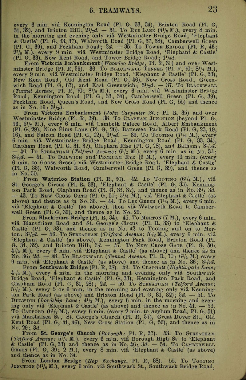 every 6 min. via Kennington Road (PI. G, 33, 34), Brixton Road (PI. G, 31, 32), and Brixton Hill; 2V2«^. — 34. To Rye Lane (4V8 M.), every 8 min. in the morning and evening onlv via Westminster Bridge Road, ‘Flephant & Castle’ (PI. G, 33, 37), Walworth Road (PI. G, 37, 38), Camberwell Green (PI. G^ 39), and Peckham^Eoad; 2d. — 35. To Tower Bridge (PI. R, 46; 2V8 M.), every 9 min. via Westminster Bridge Road, ‘Elephant & Castle’ (PI. G, 33), iNew Kent Road, and Tower Bridge Road; V/^d. From Victoria Embankment (Waterloo Bridge., PI. E, 3(i) and over West- minster Bridge ^Pl. R, 89). 36. To Blackwall Tunnel (PI. R, 70; 8V4 M.), every 9 min. via Westminster Bridge Road, ‘Elephant & Castle’ (PI. G, 33), New Kent Road, Old Kent Road (PI. G, 46), New Cross Road, Gieen- wich Road (PI. G, 67), and East Greenwich; di^jid. — 37. To Blackwall (Tunnel Avenue., PI. R, 70; 8V2 M.), every 6 min. via Westminster Bridge Road, Kennington Road (PI. G, 33, 34), Camberwell Green (PI. G, 39), Peckham Road, Queen’s Road, and New Cross Road (PI. G, 55) and thence as in No. b6; ^^|2d. From Victoria Embankment (John Carpenter St.; PI. R, 35) and over Westminster Bridge (PI. R, 39). 38. To Clapham Junction (beyond PI. G, 16; 5V2 M.), every 6 min. via Lambeth Palace Road, Albert Embankment (PI. G, 29), Nine Elms Lane (PI. G, 26), Battersea Park Road (PI. G, 23, 19, 16), and Falcon Road (PI. G, 12); 2V2<^. — 39. To Tooting (71/2 M.), every 6 min. via Westminster Bridge Road, Kennington Road (PI. G, 33, 34), Clapham Road (PI. G, 31, 3^;), Clapham Rise (PI. G, 28), and Balham; Sy2d. — 40. To Streatham (Telford Avenue; 6V2 M.), every 6 min. as in No. 33; 3i/2C^. — 41. To Dulwich and’Peckham Rye (6 M.), every 12 min. (every 6 min. to Goose Green) via Westminster Bridge Road, ‘Elephant & Castle’ (PL G, 33), Walworth Road, Camberwell Green (PI. G, 39), and thence as in No. 30. From Waterloo Station (PI. R, 30). 42. To Tooting (6V4 M.), via St. George’s Circus (PI. R, 33), ‘Elephant & Castle’ (PI. G, 33), Kenning- ton Park Road, Clapham Road (PI. G, 31, 3'2), and thence as in No. 39; 3c?. — 43. To New Cross Gate (PI. G, 50; 31/2 M.), via ‘Elephant & Castle’ (as above) and thence as in No. 36. — 44. To Lee Green (71/4 M.), every 6 min. via ‘Elephant & Castle’ (as above), then via Walworth Road to Camber- well Green (PI. G, 39), and thence as in No. 29. From Blackfriars Bridge (PI. R, 34). 45. To Merton (7 M.), every 6 min. via Blackfriars Road and St. Georges Circus (PI. R, 33) to ‘Elephant & Castle’ (PI. G, 33), and thence as in No. 42 to Tooting and on to Mer- ton; 31/21?. — 46. To Streatham (Telford Avenue; 51/2 M.), every 6 min. via ‘Elephant & Castle’ (as above), Kennington Park Road, Brixton Road (PI. G, 31, 32), and Brixton Hill; 3c?. — 47. To New Cross Gate (PI. G, 50; 41/2 M.), every 6 min. via ‘Elephant & Castle’ (as above) and thence as in No. 36; 2(^. — 48. To Blackwall (Tunnel Avenue., PI. R, 70; 6V4 M.) every 9 min. via ‘Elephant & Castle’ (as above) and thence as in No. 36; 81/2C?. From Southwark Bridge (PI. R, 38). 49. To Clapham (Nightingale Lane; 41/2 M.), every 4 min. in the morning and evening only via Southwark Bridge Road, ‘Elephant & Castle’ (PI. G, 33), Kennington Park Road, and Clapham Road (PI. G, 31, 28); 2c?. — 50. To Streatham (Telford Avenue; 51/2 M.), every 5 or 6 min. in the morning and evening only via Kenning- ton Paik Road (as above) and Brixton Road (PI. G, 31, 32); 3c?. — 51. To Dulwich (Lordship Lane; 41/2 M.), every 6 min. in the morning and even- ing only via ‘Elephant & Castle’ (as above) and thence as in No. 41. — 52. To Catford (61/2 M.), every 6 min. (every 2 min. to Asylum Road, PI. G, 51) via Marshalsea St , St. George’s Church (PI. R, 37), Great Dover St., Old Kent Road (PI. G, 41, 46), New Cross Station (PI. G, 59), and thence as in No. 29; 3c?. From St. George’s Church (Borough; PI. R, 37). 53. To Streatham (Telford Avenue; 51/4 M.), every 6 min. via Borough High St. to ‘Elephant & Castle’ (PI. G, 33) and thence as in No. 46; 3c?. — 54. To Camberw'ell Green (PI. G, 39; 2 M.), every 8 min. via ‘Elephant & Castle’ (as above) and thence as in No. 34. From London Bridge (Hop Exchange., IT. R, 38). 55. To Tooting Junction (9V4 M.), every 6 min. via Southwark St., Southwark Bridge Road,