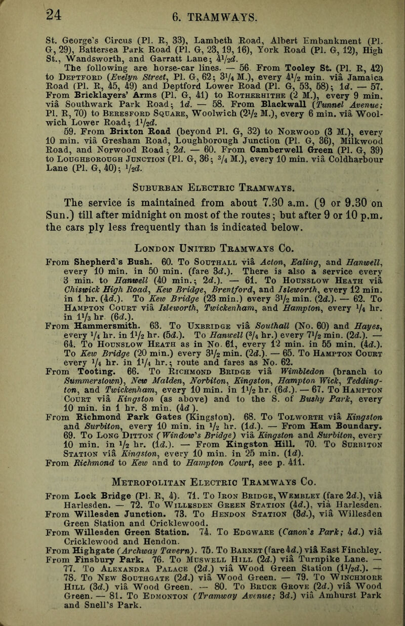 St. George’s Circus (PI. R, 33), Lambeth Road, Albert Embankment (PI. G, 29), Battersea Park Road (PI. G, 23,19,16), York Road (PI. G, 12), High St., Wandsworth, and Garratt Lane; The following are horse-car lines. — 56 From Tooley St. (PI. R, 42) to Deptford {Evelyn Street^ PI. G, 62; 31/4 M.), every 41/2 min. via Jamaica Road (PI. R, 45, 49) and Deptford Lower Road (PI. G, 53, 58); Id. — 57. From Bricklayers’ Arms (PI. G, 41) to Rotherhithe (2 M.), every 9 min. via Southwark Park Road; Id. — 58. From Blackwall {Tunnel Avenue; PI. R, 70) to Beresfoed Square, Woolwich (21/2 M.), every 6 min. via Wool- wich Lower Road; lV2d. 59. From Brixton Road (beyond PI. G, 32) to Norwood (3 M.), every 10 min. via Gresham Road, Loughborough Jimction (PI. G, 36), Milkwood Road, and Norwood Road; 2d. — 60. From Camberwell Green (PI. G, 39) to Loughborough Junction (PI. G, 36; 3/4 M.), every 10 min. via Coldharbour Lane (PI. G, 40); Vzd. Suburban Electric Tramways. The service is maintained from about 7.30 a.m. (9 or 9.30 on Sun.) till after midnight on most of the routes 5 but after 9 or 10 p.m. the cars ply less frequently than is indicated below. London United Tramways Co. From Shepherd’s Bush. 60. To Southall via Acio% Ealing^ and Hanwell^ every 10 min. in 50 min. (fare 3d.). There is also a service every 3 min. to Hanwell (40 min.; 2d.). — 61. To Hounslow Heath via Chiswick High Eoad, Kew Bridge^ Brentford^ and Isleworth^ every 12 min. in 1 hr. (4d.). To Kew Bridge (23 min.) every 31/2 min. (2d.). — 62. To Hampton Court via Isleworth, Twickenham, and Hampton, every V4 hr. in 11/3 hr. (6d.). From Hammersmith. 63. To Uxbridge via Southall (No. 60) and Hayes., every 1/4 hr. in IV2 hr. (5d.). To Hanwell (3/4 hr.) every 71/2 min. (2d.). — 64. To Hounslow Heath as in No. 61, every 12 min. in 55 min. (4d.). To Kew Bridge (20 min.) every 31/2 min. (2d.). — 65. To Hampton Court every 1/4 br. in I1/4 hr.; route and fares as No. 62. From Tooting. 66. To Richmond Bridge via Wimhledon (branch to Summerstown), New Malden., Norbiton., Kingston., Hampton Wick., Tedding- ton., and Twickenham., every 10 min. in I1/2 hr. (6d.). — 67. To Hampton Court via Kingston (as above) and to the S. of Bushy Park., every 10 min. in 1 hr. 8 min. (4d ). From Richmond Park Gates (Kingston). 68. To Tolworth via Kingston and Surbiton, every 10 min. in Vz hr. (Id.). — From Ham Boundary. 69. To Long Ditton (Window's Bridge) via Kingston and Surbiton, every 10 min. in 1/2 hr. (Id.). — From Kingston Hill. 70. To Surbiton Station via Kingston, every 10 min. in 25 min. (Id). From Richmond to Kew and to Hampton Court, see p. 411. Metropolitan Electric Tramways Co. From Lock Bridge (PI. R, 4). 71. To Iron Bridge, Wemblet (fare 2d.), via Harlesden. — 72. To Willbsden Green Station (4d.), via Harlesden. From Willesden Junction. 73. To Hendon Station (3d.), via Willesden Green Station and Cricklewood. From Willesden Green Station. 74. To Edgwaee {Canon's Park; 4d.) via Cricklewood and Hendon. From Highgate (Archway Tavern). 75. To Barnet (fare4d.) viS East Finchley. From Finsbury Park. 76. To Muswell Hill (2d.) via Turnpike Lane. — 77. To Alexandra Palace (2d.) via Wood Green Station (li/2d.). — 78. To New Southgate (2d.) via Wood Green. — 79. To Winchmore Hill (3d.) via Wood Green. ~ 80. To Bruce Grove (2d.) via Wood Green. — 81. To Edmonton (Tramway Avenue; 3d.) via Amhurst Park and Snell’s Park.