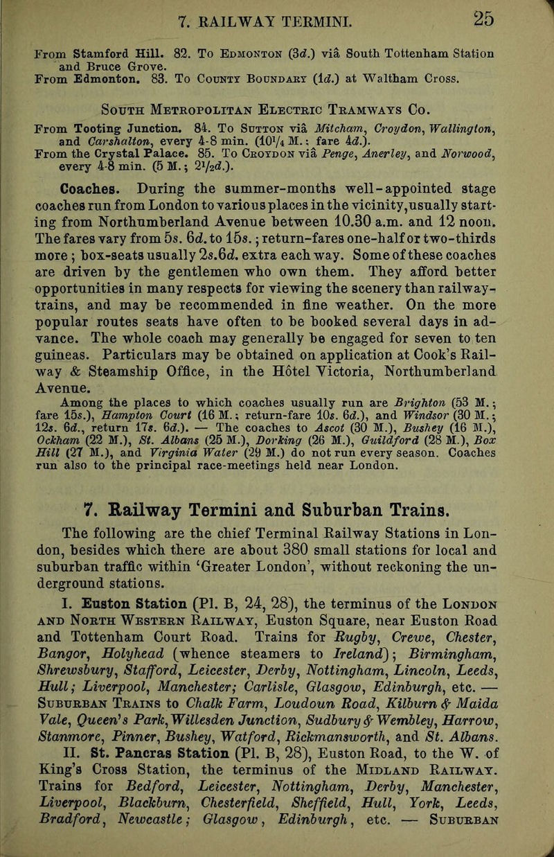 From Stamford Hill. 82. To Edmonton (3d.) via South Tottenham Station and Bruce Grove. From Edmonton. 83. To County Boundary (Id.) at Waltham Cross. South Metropolitan Electric Tramways Co. From Tooting Junction. 84. To Sutton via Mitcham^ Croydon^ Wallington^ and Carshalton, every 4-8 min. (IOV4 M. ;^fare 4d.). From the Crystal Palace. 85. To Croydon via Fenge, Anerley, and Norwood^ every 4-8 min. (5 M.; 2V2d.). Coaches. During the summer-months well-appointed stage coaches run from London to various places in the vicinity,usually start- ing from Northumberland Avenue between 10.30 a.m. and 12 noon. The fares vary from 5s. Gd.to lOs.; return-fares one-half or two-thirds more; hox-seats usually 2s.6d. extra each way. Some of these coaches are driven by the gentlemen who own them. They afford better opportunities in many respects for viewing the scenery than railway- trains, and may he recommended in fine weather. On the more popular routes seats have often to he hooked several days in ad- vance. The whole coach may generally he engaged for seven to ten guineas. Particulars may he obtained on application at Cook’s Rail- way & Steamship Office, in the Hotel Yictoria, Northumberland Avenue. Among the places to which coaches usually run are Brighton (53 M. fare 15s.), Hampton Court (16 M.; return-fare 10s. 6d.), and Windsor (30 M.; 125. 6d., return ITs. 6d.). — The coaches to Ascot (30 M.), Bushey (16 M.), Ockham (22 M.), St. Albans (25 M.), Dorking (26 M.), Guildford (28 M.), Box Hill (27 M.), and Virginia Water (29 M.) do not run every season. Coaches run also to the principal race-meetings held near London. 7. Eailway Termini and Suburban Trains. The following are the chief Terminal Railway Stations in Lon- don, besides which there are about 380 small stations for local and suburban traffic within ‘Greater London’, without reckoning the un- derground stations. I. Euston Station (PI. B, 24, 28), the terminus of the London AND North Western Railway, Euston Square, near Euston Road and Tottenham Court Road. Trains for Rugby., Crewe, Chester, Bangor, Holyhead (whence steamers to Ireland); Birmingham, Shrewsbury, Stafford, Leicester, Derby, Nottingham, Lincoln, Leeds, Hull; Liverpool, Manchester; Carlisle, Glasgow, Edinburgh, etc. — SuBURRAN Trains to Chalk Farm, Loudoun Road, Kilburn d Maida Vale, Queen’s Park,Willesden Junction, Sudbury ^Wembley, Harrow, Stanmore, Pinner, Bushey, Watford, Rickmansworth, and St. Albans. II. St. Pancras Station (PI. B, 28), Euston Road, to the W. of King’s Cross Station, the terminus of the Midland Railway. Trains for Bedford, Leicester, Nottingham, Derby, Manchester, Liverpool, Blackburn, Chesterfield, Sheffield, Hull, York, Leeds, Bradford, Newcastle; Glasgow, Edinburgh, etc. — Suburban