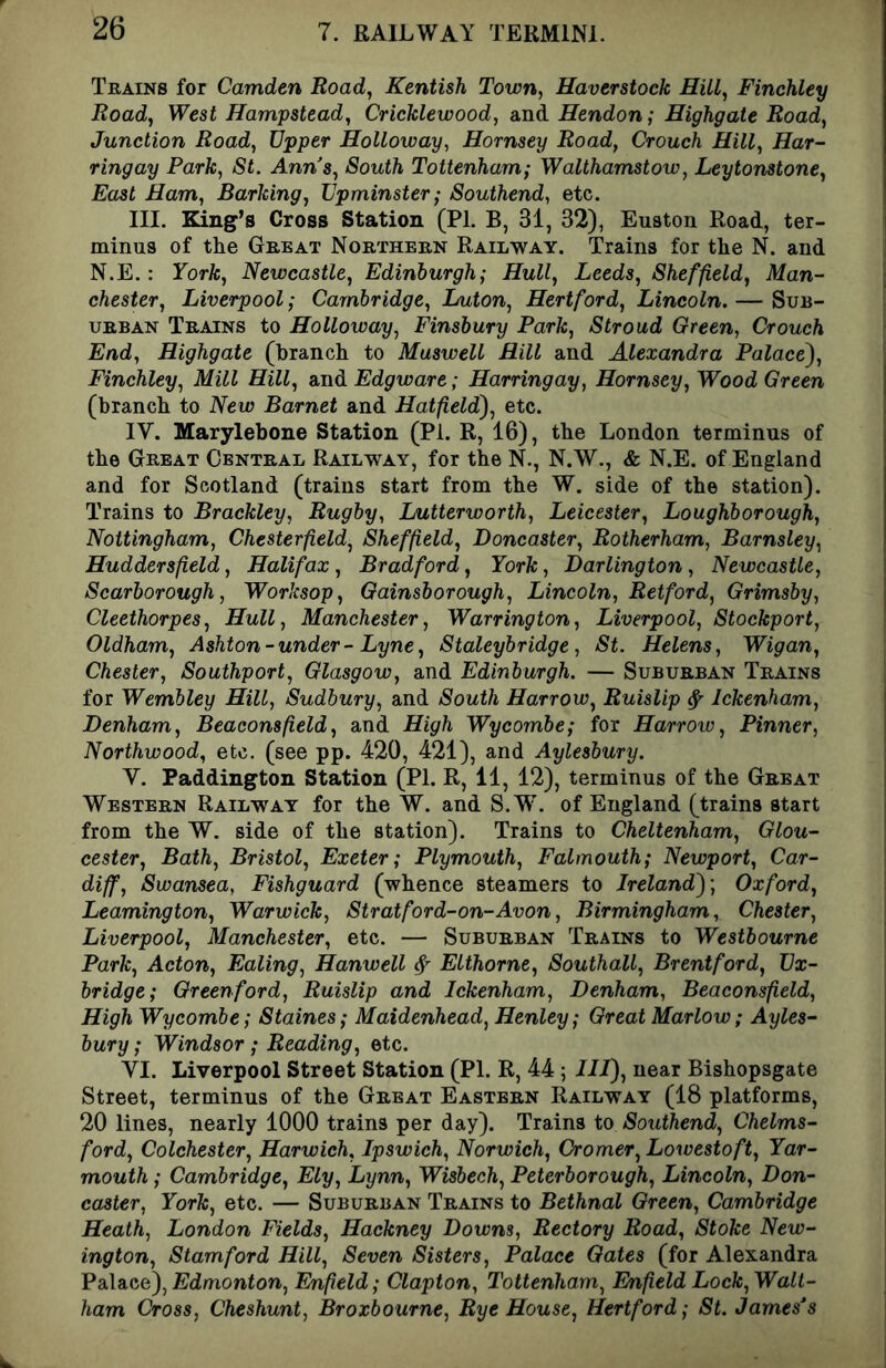 Trains for Camden Road, Kentish Town, Haverstock Hill, Finchley Road, West Hampstead, Cricklewood, and Hendon; Highgate Road, Junction Road, Upper Holloway, Hornsey Road, Crouch Hill, Har- ringay Park, St. Anns, South Tottenham; Walthamstow, Leytonstone, East Ham, Barking, Upminster; Southend, etc. III. King’s Cross Station (PI. B, 31, 32), Euston Road, ter- minus of the Great Northern Railway. Trains for the N. and N.E.: York, Newcastle, Edinburgh; Hull, Leeds, Sheffield, Man- chester, Liverpool; Cambridge, Luton, Hertford, Lincoln. — Sub- urban Trains to Holloway, Finsbury Park, Stroud Green, Crouch End, Highgate (branch to Muswell Hill and Alexandra Palace^, Finchley, Mill Hill, and Edgware; Harringay, Hornsey, Wood Green (branch to New Barnet and Hatfield), etc. IV. Marylebone Station (Pi. R, 16), the London terminus of the Great Central Railway, for the N., N.W., & N.E. of England and for Scotland (trains start from the W. side of the station). Trains to Brackley, Rugby, Lutterworth, Leicester, Loughborough, Nottingham, Chesterfield, Sheffield, Doncaster, Rotherham, Barnsley, Huddersfield, Halifax, Bradford, York, Darlington, Newcastle, Scarborough, Worksop, Gainsborough, Lincoln, Retford, Grimsby, Cleethorpes, Hull, Manchester, Warrington, Liverpool, Stockport, Oldham, Ashton - under - Lyne, Staleybridge, St. Helens, Wigan, Chester, Southport, Glasgow, and Edinburgh. — Suburban Trains for Wembley Hill, Sudbury, and South Harrow, Ruislip ^ Ickenham, Denham, Beaconsfield, and High Wycombe; for Harrow, Pinner, Northwood, etc. (see pp. 420, 421), and Aylesbury. V. Paddington Station (PI. R, 11, 12), terminus of the Great Western Railway for the W. and S.W. of England (trains start from the W. side of the station). Trains to Cheltenham, Glou- cester, Bath, Bristol, Exeter; Plymouth, Falmouth; Newport, Car- diff, Swansea, Fishguard (whence steamers to Ireland)-, Oxford, Leamington, Warwick, Stratford-on-Avon, Birmingham, Chester, Liverpool, Manchester, etc. — Suburban Trains to Westbourne Park, Acton, Ealing, Hanwell ^ Elthorne, Southall, Brentford, Ux- bridge; Green ford, Ruislip and Ickenham, Denham, Beaconsfield, High Wycombe; Staines; Maidenhead, Henley; Great Marlow; Ayles- bury ; Windsor; Reading, etc. VI. Liverpool Street Station (PI. R, 44 5 III), near Bishopsgate Street, terminus of the Great Eastern Railway (18 platforms, 20 lines, nearly 1000 trains per day). Trains to Southend, Chelms- ford, Colchester, Harwich, Ipswich, Norwich, Cromer, Lowestoft, Yar- mouth ; Cambridge, Ely, Lynn, Wisbech, Peterborough, Lincoln, Don- caster, York, etc. — Suburban Trains to Bethnal Green, Cambridge Heath, London Fields, Hackney Downs, Rectory Road, Stoke New- ington, Stamford Hill, Seven Sisters, Palace Gates (for Alexandra Palace), Edmonton, Enfield; Clapton, Tottenham, Enfield Lock, Walt- ham Cross, Cheshunt, Broxbourne, Rye House, Hertford; St. James’s