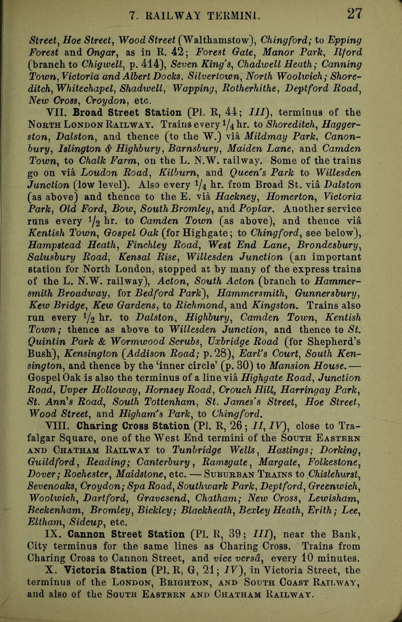 Street, Hoe Street, Wood Street (Walthamstow), Chingford; to Epping Forest and Ongar, as in R. 42; Forest Oate, Manor Park, Ilford (branch to Chigwell, p. 414), Seven King's, Chadwell Heath; Canning Town, Victoria and Albert Docks, Silvertown, North Woolwich; Shore- ditch, Whitechapel, Shadwell, Wapping, Rotherhithe, Deptford Road, New Cross, Croydon, etc. VII. Broad Street Station (PL R, 44; III), terminus of the North London Railway. Trains every 1/4 hr. to Shoreditch, Hagger- ston, Dalston, and thence (to the W.) ^ia Mildmay Park, Canon- hury, Islington ^Highbury, Barnsbury, Maiden Lane, and Camden Town, to Chalk Farm, on the L. N.W. railway. Some of the trains go on via Loudon Road, Kilburn, and Queen’s Park to Willesden Junction (low level). Also every 1/4 lir* frona Broad St. via Dalston (as above) and thence to the E. via Hackney, Homerton, Victoria Park, Old Ford, Bow, South Bromley, And. Poplar. Another service runs every 1/2 Camden Town (as above), and thence via Kentish Town, Gospel Oak (for Highgate; to Chingford, see below), Hampstead Heath, Finchley Road, West End Lane, Brondesbury, Salusbury Road, Kensal Rise, Willesden Junction (an important station for North London, stopped at by many of the express trains of the L. N.W. railway), Acton, South Acton (branch to Hammer- smith Broadway, for Bedford Park), Hammersmith, Gunnersbury, Kew Bridge, Kew Gardens, to Richmond, and Kingston. Trains also run every Y2 liJ’* ^0 Dalston, Highbury, Camden Town, Kentish Town; thence as above to Willesden Junction, and thence to St. Quintin Park & Wormwood Scrubs, Uxbridge Road (for Shepherd’s Bush), Kensington [Addison Road; p.28), Earl’s Court, South Ken- sington, and thence by the ‘inner circle’ (p. 30) to Mansion House. — Gospel Oak is also the terminus of a line via Highgate Road, Junction Road, Uvper Holloway, Hornsey Road, Crouch Hill^ Harringay Park, St. Ann's Road, South Tottenham, St. James’s Street, Hoe Street, Wood Street, and Higham’s Park, to Chingford. Vni. Charing Cross Station (PI. R, 26; II, IV), close to Tra- falgar Square, one of the West End termini of the South Eastern AND Chatham Railway to Tunbridge Wells, Hastings; Dorking, Guildford, Reading; Canterbury, Ramsgate, Margate, Folkestone, Dover; Rochester, Maidstone, etc. — Suburban Trains to Chislehurst, Sevenoaks, Croydon; Spa Road, Southwark Park, Deptford, Greenwich, Woolwich, Dartford, Gravesend, Chatham; New Cross, Lewisham, Beckenham, Bromley, Bickley; Blackheath, Bexley Heath, Erith; Lee, Eltham, Sidcup, etc. IX. Cannon Street Station (PI. R, 39; III), near the Bank, City terminus for the same lines as Charing Cross. Trains from Charing Cross to Cannon Street, and vice versa, every 10 minutes. X. Victoria Station (PI. R, G, 21; IV), in Victoria Street, the terminus of the London, Brighton, and South Coast Railway, and also of the South Eastern and Chatham Railway.
