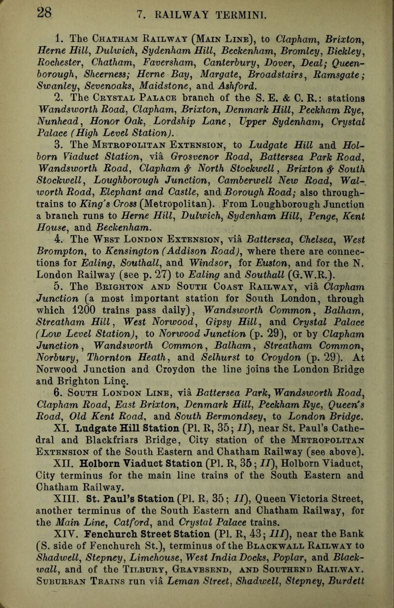 1. The Chatham Railway (Main Line), to Clapham^ Brixton, Herne Dulwich^ Sydenham Hill^ Beckenham, Bromley, Bickley, Rochester, Chatham, Faversham, Canterbury, Dover, Deal; Queen- borough, Sheerness; Herne Bay, Margate, Broadstairs, Ramsgate; Swanley, Sevenoaks, Maidstone, and Ashford. 2. The Crystal Palace branch of the S. E. & C. R.: stations Wandsworth Road, Clapham, Brixton, Denmark Hill, Peckham Rye, Nunhead, Honor Oak, Lordship Lane, Upper Sydenham, Crystal Palace (High Level Station). 3. The Metropolitan Extension, to Ludgate Hill and Hol- born Viaduct Station, via Grosvenor Road, Battersea Park Road, Wandsworth Road, Clapham ^ North Stockwell, Brixton ^ South Stockwell, Loughborough Junction, Camberwell New Road, Wal-, worth Road, Elephant and Castle, and Borough Road; also through- trains to King^s Cross (Metropolitan). From Loughborough Junction a branch runs to Herne Hill, Dulwich, Sydenham Hill, Penge, Kent House, and Beckenham. 4. The West London Extension, via Battersea, Chelsea, West Brompton, to Kensington (Addison Road), where there are connec- tions for Ealing, Southall, and Windsor, for Euston, and for the N. London Railway (see p. 27) to Ealing and Southall (G.W.R.). 5. The Brighton and South Coast Railway, via Clapham Junction (a most important station for South London, through which 1200 trains pass daily), Wandsworth Common, Balham, Streatham Hill, West Norwood, Gipsy Hill, and Crystal Palace (Low Level Station), to Norwood Junction (p. 29), or by Clapham Junction, Wandsworth Common, Balham, Streatham Common, Norbury, Thornton Heath, and Selhurst to Croydon (p. 29). At Norwood Junction and Croydon the line joins the London Bridge and Brighton Line. 6. South London Line, via Battersea Park, Wandsworth Road, Clapham Road, East Brixton, Denmark Hill, Peckham Rye, Queen*s Road, Old Kent Road, and South Bermondsey, to London Bridge. XI. Ludgate Hill Station (PI. R, 35; IT), near St. Paul’s Cathe- dral and Blackfriars Bridge, City station of the Metropolitan Extension of the South Eastern and Chatham Railway (see above). XII. Holborn Viaduct Station (PI. R, 35; //), Holborn Viaduct, City terminus for the main line trains of the South Eastern and Chatham Railway. XIII. St. Paul’s Station (PI. R, 35; IP), Queen Victoria Street, another terminus of the South Eastern and Chatham Railway, for the Main Line, Catford, and Crystal Palace trains. XIV. Fenchurcli Street Station (PI. R, 43; 111), near the Bank (S. side of Fenchurch St.), terminus of the Blackwall Railway to Shadwell, Stepney, Limehouse, West India Docks, Poplar, and Black- wall, and of the Tilbury, Gravesend, and Southend Railway. Suburban Teains run via Leman Street, Shadwell, Stepney, Burdett