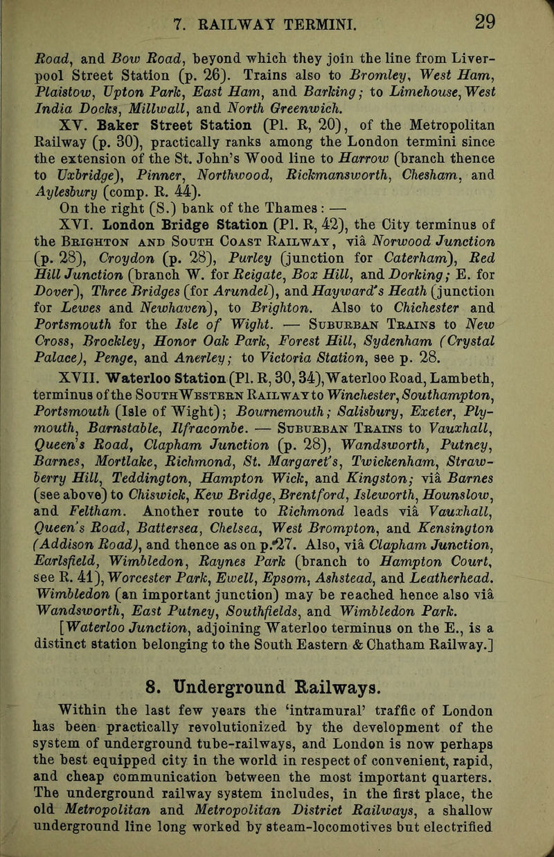 Road, and Bow Road, beyond which they join the line from Liver- pool Street Station (p. 26). Trains also to Bromley, West Ham, Plaistow, Upton Park, East Ham, and Barking • to Limehouse, West India Docks, Millwall, and North Greenwich. XV. Baker Street Station (PL R, 20), of the Metropolitan Railway (p. 30), practically ranks among the London termini since the extension of the St. John’s Wood line to Harrow (branch thence to Uxbridge'), Pinner, Northwood, Rickmansvjorth, Chesham, and Aylesbury (comp. R. 44). On the right (S.) bank of the Thames : — XVI. London Bridge Station (PI. R, 42), the City terminus of the Brighton and South Coast Railway, via Norwood Junction (p. 28), Croydon (p. 28), Parley (junction for Caterham), Red HillJunction (branch W. iox Reigate, Box Hill, andDorfcmp; E. for Dover), Three Bridges (for Arundel), Hayward's Heath (junction for Lewes and Newhaven), to Brighton. Also to Chichester and Portsmouth for the Isle of Wight. — Suburban Trains to New Cross, Brockley, Honor Oak Park, Forest Hill, Sydenham (Crystal Palace), Penge, and Anerley; to Victoria Station, see p. 28. XVII. Waterloo Station (PI. R, 30,34),Waterloo Road, Lambeth, terminus of the Southwestern Railway to Winchester, Southampton, Portsmouth (Isle of Wight); Bournemouth; Salisbury, Exeter, Ply- mouth, Barnstable, Ilfracombe. — Suburban Trains to Vauxhall, Queen's Road, Clapham Junction (p. 28), Wandsworth, Putney, Barnes, Mortlake, Richmond, St. Margaret’s, Twickenham, Straw- berry Hill, Teddington, Hampton Wick, and Kingston; via Barnes (see above) to Chiswick, Kew Bridge, Brentford, Isleworth, Hounslow, and Feltham. Another route to Richmond leads via Vauxhall, Queen s Road, Battersea, Chelsea, West Brompton, and Kensington (Addison Road), and thence as on p.*27. Also, via Clapham Junction, Earlsfeld, Wimbledon, Raynes Park (branch to Hampton Court, see R. 41), Worcester Park, Ewell, Epsom, Ashstead, and Leatherhead. Wimbledon (an important junction) may be reached hence also via Wandsworth, East Putney, Southfields, and Wimbledon Park. [Waterloo Junction, adjoining Waterloo terminus on the E., is a distinct station belonging to the South Eastern & Chatham Railway.] 8. Underground Railways. Within the last few years the ‘intramural’ traffic of London has been practically revolutionized by the development of the system of underground tube-railways, and London is now perhaps the best equipped city in the world in respect of convenient, rapid, and cheap communication between the most important quarters. The underground railway system includes, in the first place, the old Metropolitan and Metropolitan District Railways, a shallow underground line long worked by steam-locomotives but electrified