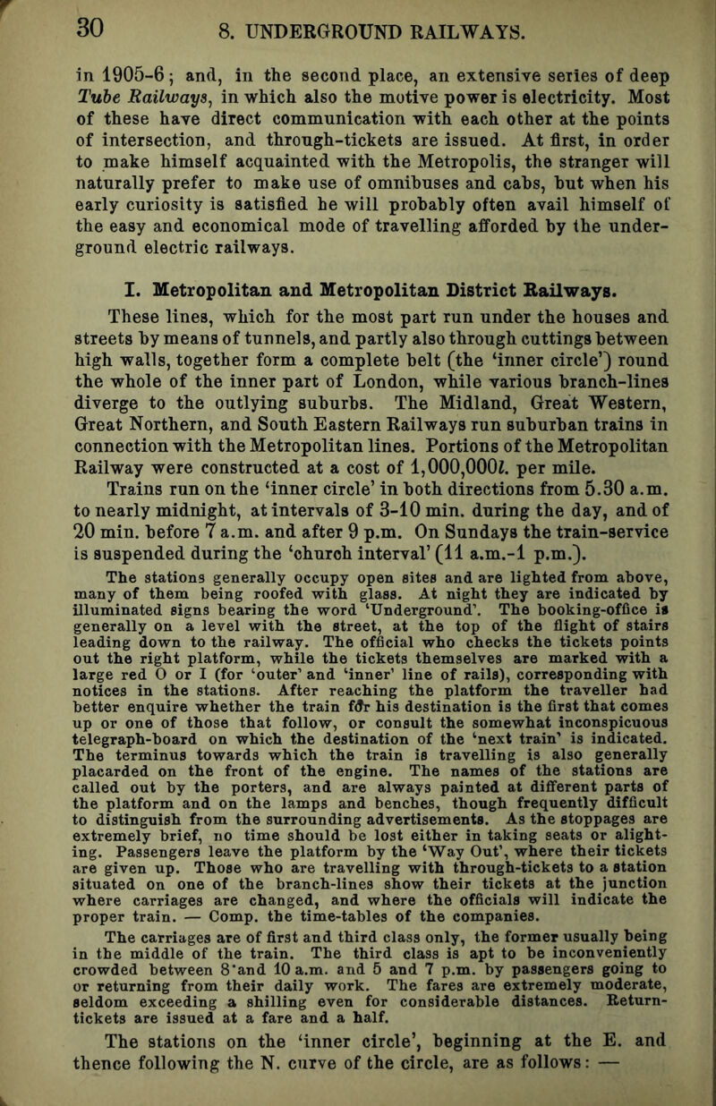 in 1905-6; and, in the second place, an extensive series of deep Tube Railways^ in which also the motive power is electricity. Most of these have direct communication with each other at the points of intersection, and through-tickets are issued. At first, in order to make himself acquainted with the Metropolis, the stranger will naturally prefer to make use of omnihuses and cabs, but when his early curiosity is satisfied he will probably often avail himself of the easy and economical mode of travelling afforded by the under- ground electric railways. I. Metropolitan and Metropolitan District Railways. These lines, which for the most part run under the houses and streets by means of tunnels, and partly also through cuttings between high walls, together form a complete belt (the ‘inner circle’) round the whole of the inner part of London, while various branch-lines diverge to the outlying suburbs. The Midland, Great Western, Great Northern, and South Eastern Railways run suburban trains in connection with the Metropolitan lines. Portions of the Metropolitan Railway were constructed at a cost of 1,000,000Z. per mile. Trains run on the ‘inner circle’ in both directions from 5.30 a.m. to nearly midnight, at intervals of 3-10 min. during the day, and of 20 min. before 7 a.m. and after 9 p.m. On Sundays the train-service is suspended during the ‘church interval’ (11 a.m.-l p.m.). The stations generally occupy open sites and are lighted from above, many of them being roofed with glass. At night they are indicated by illuminated signs bearing the word ‘Underground’, The booking-office is generally on a level with the street, at the top of the flight of stairs leading down to the railway. The official who checks the tickets points out the right platform, while the tickets themselves are marked with a large red O or I (for ‘outer’ and ‘inner’ line of rails), corresponding with notices in the stations. After reaching the platform the traveller had better enquire whether the train fdr his destination is the first that comes up or one of those that follow, or consult the somewhat inconspicuous telegraph-board on which the destination of the ‘next train’ is indicated. The terminus towards which the train is travelling is also generally placarded on the front of the engine. The names of the stations are called out by the porters, and are always painted at different parts of the platform and on the lamps and benches, though frequently difficult to distinguish from the surrounding advertisements. As the stoppages are extremely brief, no time should be lost either in taking seats or alight- ing. Passengers leave the platform by the ‘Way Out’, where their tickets are given up. Those who are travelling with through-tickets to a station situated on one of the branch-lines show their tickets at the junction where carriages are changed, and where the officials will indicate the proper train. — Comp, the time-tables of the companies. The carriages are of first and third class only, the former usually being in the middle of the train. The third class is apt to be inconveniently crowded between 8'and 10 a.m. and 5 and 7 p.m. by passengers going to or returning from their daily work. The fares are extremely moderate, seldom exceeding a shilling even for considerable distances. Return- tickets are issued at a fare and a half. The stations on the ‘inner circle’, beginning at the E. and thence following the N. curve of the circle, are as follows: —