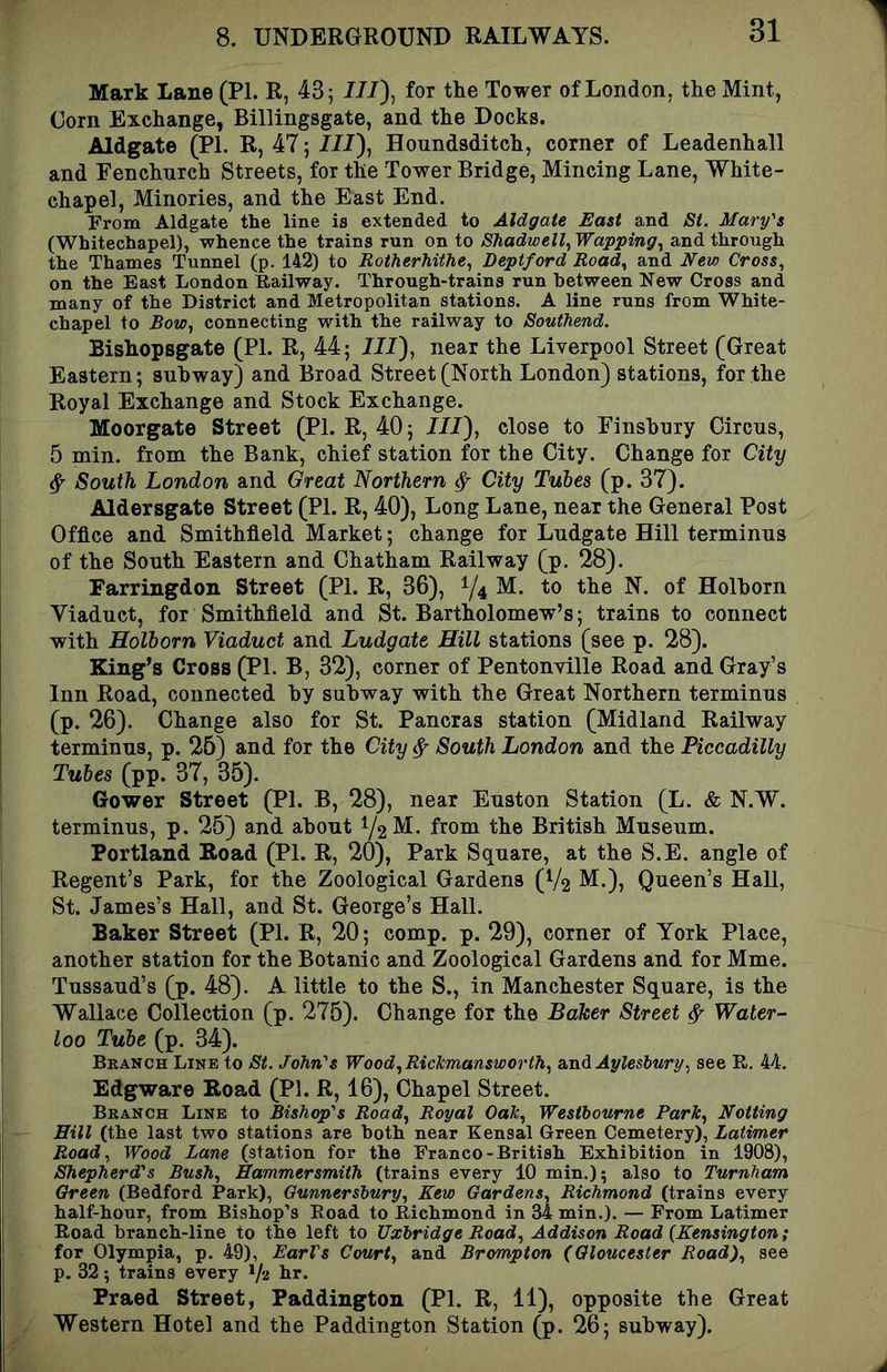 Mark Lane (PI. R, 43; I//), for the Tower of London, the Mint, Corn Exchange, Billingsgate, and the Docks. Aldgate (PL R, 47; /JJ), Honndsditch, corner of Leadenhall and Fenchnrch Streets, for the Tower Bridge, Mincing Lane, White- chapel, Minories, and the East End. From Aldgate the line is extended to Aldgate East and St. Mary's (Whitechapel), whence the trains run on to Shadwell, Wapping, and through the Thames Tunnel (p. 142) to Rotherhithe, Deptford Road, and JVew Cross, on the East London Railway. Through-trains run between New Cross and many of the District and Metropolitan stations. A line runs from White- chapel to Bow, connecting with the railway to Southend. Bishopsgate (PI. R, 44; III), near the Liverpool Street (Great Eastern; snhway) and Broad Street (North London) stations, for the Royal Exchange and Stock Exchange. Moorgate Street (PI. R, 40; JJ7), close to Einshnry Circus, 5 min. from the Bank, chief station for the City. Change for City ^ South London and Great Northern ^ City Tubes (p. 37). Aldersgate Street (PI. R, 40), Long Lane, near the General Post Office and Smithfield Market; change for Lndgate Hill terminus of the South Eastern and Chatham Railway (p. 28). Farringdon Street (PI. R, 36), ^4 the N. of Holhorn Viaduct, for Smithfield and St. Bartholomew’s; trains to connect with Holhorn Viaduct and Ludgate Hill stations (see p. 28). King’s Cross (PI. B, 32), corner of Pentonville Road and Gray’s Inn Road, connected by subway with the Great Northern terminus (p. 26). Change also for St. Pancras station (Midland Railway terminus, p. 26) and for the City ^ South London and the Piccadilly Tubes (pp. 37, 35). Gower Street (PI. B, 28), near Euston Station (L. & N.W. terminus, p. 25) and about 72^^* from the British Museum. Portland Road (PI. R, 20), Park Square, at the S.E. angle of Regent’s Park, for the Zoological Gardens (V2 M.), Queen’s HaU, St. James’s Hall, and St. George’s Hall. Baker Street (PI. R, 20; comp. p. 29), corner of York Place, another station for the Botanic and Zoological Gardens and for Mme. Tussaud’s (p. 48). A little to the S., in Manchester Square, is the Wallace Collection (p. 275). Change for the Baker Street ^ Water- loo Tube (p. 34). Branch Line to St. John's Wood,RicTcmansworfh, amdAyleslury, see R. 44. Edgware Road (PI. R, 16), Chapel Street. Branch Line to Bishop's Road, Royal Oak, Westbourne Park, Notting Hill (the last two stations are both near Kensal Green Cemetery), Latimer Road, Wood Lane (station for the Franco-British Exhibition in 1908), Shepherd's Bush, Hammersmith (trains every 10 min.); also to Turnham Oreen (Bedford Park), Gunnersbury, Kew Gardens, Richmond (trains every half-hour, from Bishop’s Road to Richmond in 34 min.). — From Latimer Road branch-line to the left to Uxbridge Road, Addison Road {Kensington; for Olympia, p. 49), Earl's Court, and Brompton (Gloucester Road), see p. 32; trains every 1/2 hr. Fraed Street, Paddington (PL R, 11), opposite the Great Western Hotel and the Paddington Station (p. 26; subway).