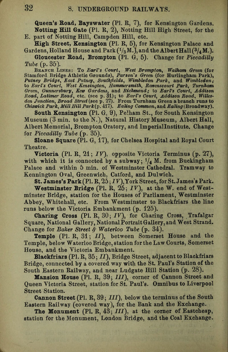 Queen’s Road, Bayswater (PI. R, 7), for Kensington Gardens. Notting Hill Gate (PI. R, 2), Netting Hill High Street, for the E. part of Notting Hill, Campden Hill, etc. High Street, Kensington (PI. R, 5), for Kensington Palace and Gardens, Holland House and Park (VsM.J, and the Albert Hall (8/4 M.). Gloucester Road, Brompton (PI. G, 5). Change for Piccadilly Tube (p. 35). Branch Lines: To EarVs Courts West Brompton, Walham Oreen (for Stamford Bridge Athletic Grounds), Parson's Oreen (for Hurlingham Park), Putney Bridge, East Putney, Southfields, Wimbledon Park, and Wimbledoni to EarVs Courts West Kensington, Hammersmith, Ravenseourt Park, Turnham Green, Gunnersbury, Kew Gardens, and Richmond; to EarVs Court, Addison Road, Latimer Road, etc. (see p. 31); to EarVs Court, Addison Road, Willes- den Junction, Broad Street (see p. 27). From Turnham Green a branch runs to Chiswick Park, Mill Hill Park (p. 417). Ealing Common, and Ealing (Broadway). South Kensington (PI. G, 9), Pelham St., for South Kensington Museum (3 min. to the N.), Natural History Museum, Albert Hall, Albert Memorial, Brompton Oratory, and Imperiallnstitute. Change for Piccadilly Tube (p. 35). Sloane Square (PI. G, 17), for Chelsea Hospital and Royal Court Theatre. Victoria (PI. R, 21; 77), opposite Victoria Terminus (p. 27), with which it is connected by a subway; 1/4 Buckingham Palace and within 5 min. of Westminster Cathedral. Tramway to Kennington Oval, Greenwich, Catford, and Dulwich. St. James’s Park (PI. R, 25; IF), York Street, for St. James’s Park. Westminster Bridge (PI. R, 25; IF), at the W. end of West- minster Bridge, station for the Houses of Parliament, Westminster Abbey, Whitehall, etc. From Westminster to Blackfriars the line runs below the Victoria Embankment (p. 125). Charing Cross (PI. R, 30; IF), for Charing Cross, Trafalgar Square, National Gallery, National Portrait Gallery, and West Strand. Change for Baker Street ^ Waterloo Tube (p. 34). Temple (PI. R, 31; II), between Somerset House and the Temple, below Waterloo Bridge, station for the Law Courts, Somerset House, and the Victoria Embankment. Blackfriars (PI. R, 35; II), Bridge Street, adjacent to Blackfriars Bridge, connected by a covered way with the St. Paul’s Station of the South Eastern Railway, and near Ludgate Hill Station (p. 28). Mansion House (PI. R, 39; III), corner of Cannon Street and Queen Victoria Street, station for St. Paul’s. Omnibus to Liverpool Street Station. Cannon Street (PI. R, 39; III), below the terminus of the South Eastern Railway (covered way), for the Bank and the Exchange. The Monument (PI. R, 43; III), at the corner of Eastcheap, station for the Monument, London Bridge, and the Coal Exchange.
