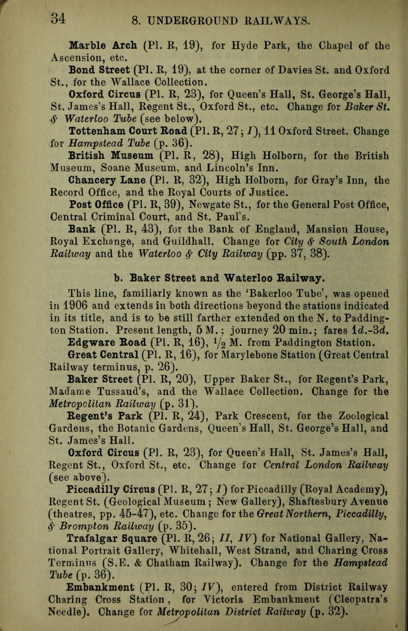 Marble Arch (PI. R, 19), for Hyde Park, the Chapel of the Ascension, etc. Bond Street (PI. R, 19), at the corner of Davies St. and Oxford St., for the Wallace Collection. Oxford Circus (PI. R, 23), for Queen’s Hall, St. George’s Hall, St. James’s Hall, Regent St., Oxford St., etc. Change for Baker St. ^ Waterloo Tube (see below). Tottenham Court Road (PI. R, 27^1), 11 Oxford Street. Change for Hampstead Tube (p. 36). British Museum (PI. R, 28), High Holborn, for the British Museum, Soane Museum, and Lincoln’s Inn. Chancery Lane (PI. R, 32), High Holborn, for Gray’s Inn, the Record Office, and the Royal Courts of Justice. Post Office (PI. R, 39), Newgate St., for the General Post Office, Central Criminal Court, and St. Paul’s. Bank (PI. R, 43), for the Bank of England, Mansion House, Royal Exchange, and Guildhall. Change for City ^ South London Railway and the Waterloo ^ City Railway (pp. 37, 38). b. Baker Street and Waterloo Railway. This line, familiarly known as the ‘Bakerloo Tube’, was opened in 1906 and extends in both directions beyond the stations indicated in its title, and is to be still farther extended on the N. to Padding- ton Station. Present length, 5 M.; journey 20 min.; fares id.-dd. Edgware Road (PI. R, 16), ^2 M. from Paddington Station. Great Central (PI. R, 16), for Marylebone Station (Great Central Railway terminus, p. 26). Baker Street (PI. R, 20), Upper Baker St., for Regent’s Park, Madame Tussaud’s, and the Wallace Collection. Change for the Metropolitan Railway (p. 31). Regent’s Park (PI. R, 24), Park Crescent, for the Zoological Gardens, the Botanic Gardens, Queen’s Hall, St. George’s Hall, and St. James’s Hall. Oxford Circus (PI. R, 23), for Queen’s Hall, St. James’s Hall, Regent St., Oxford St., etc. Change for Central London Railway (see above). Piccadilly Circus (PI. R, 27; 7) for Piccadilly (Royal Academy), Regent St. (Geological Museum; New Gallery), Shaftesbury Avenue (theatres, pp. 45-47), etc. Change for the Great Northern, Piccadilly, Brompton Railway (p. 35). Trafalgar Square (PI. R, 26; II, IV) for National Gallery, Na- tional Portrait Gallery, Whitehall, West Strand, and Charing Cross Terminus (S.E. & Chatham Railway). Change fox the Hampstead Tube (p. 36). Embankment (PL R, 30; IV), entered from District Railway Charing Cross Station, for Victoria Embankment (Cleopatra’s Needle). Change for Metropolitan District Railway (p. 32).