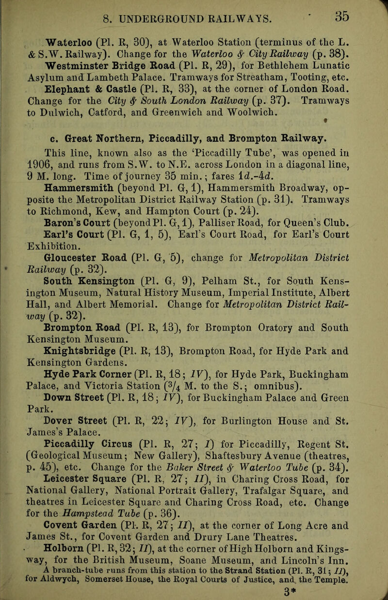 Waterloo (PI. R, 30), at Waterloo Station (terminus of the L. & S.W. Railway). Change for the Waterloo ^ City Railway (p. 38). Westminster Bridge Boad (PI. R, 29), for Bethlehem Lunatic Asylum and Lambeth Palace. Tramways for Streatham, Tooting, etc. Elephant & Castle (PI. R, 33), at the corner of London Road. Change for the City ^ South London Railway (p. 37). Tramways to Dulwich, Catford, and Greenwich and Woolwich. c. Great Northern, Piccadilly, and Brompton Railway. This line, known also as the ‘Piccadilly Tube’, was opened in 1906, and runs from S.W. to N.E. across London in a diagonal line, 9 M. long. Time of journey 35 min.; fares ld.-4d. Hammersmith (beyond PL G, 1), Hammersmith Broadway, op- posite the Metropolitan District Railway Station (p. 31). Tramways to Richmond, Kew, and Hampton Court (p. 24). Baron’s Court (beyond PL G, 1), Palliser Road, for Queen’s Club. EarPs Court (PI. G, 1, 5), Earl’s Court Road, for Earl’s Court Exhibition. Gloucester Road (PI. G, 5), change for Metropolitan District Railway (p. 32). South Kensington (PI. G, 9), Pelham St., for South Kens- ington Museum, Natural History Museum, Imperial Institute, Albert Hall, and Albert Memorial. Change for Metropolitan District Rail- way (p. 32). Brompton Road (PI. R, 13), for Brompton Oratory and South Kensington Museum. Knightsbridge (PI. R, 13), Brompton Road, for Hyde Park and Kensington Gardens. Hyde Park Corner (PI. R, 18; 77), for Hyde Park, Buckingham Palace, and Victoria Station (2/4 M. to the S.; omnibus). Down Street (PI. R, 18; 77), for Buckingham Palace and Green Park. Dover Street (PI. R, 22; 77), for Burlington House and St. James’s Palace. Piccadilly Circus (PI. R, 27; 7) for Piccadilly, Regent St. (Geological Museum; New Gallery), Shaftesbury Avenue (theatres, p. 45), etc. Change for the Baker Street ^ Waterloo Tube (p. 34). Leicester Square (PL R, 27; 77), in Charing Cross Road, for National Gallery, National Portrait Gallery, Trafalgar Square, and theatres in Leicester Square and Charing Cross Road, etc. Change for the Hampstead Tube (p. 36). Covent Garden (PL R, 27; 77), at the corner of Long Acre and James St., for Covent Garden and Drury Lane Theatres. Holborn (PI. R, 32; 77), at the corner ofHighHolborn and Kings- way, for the British Museum, Soane Museum, and Lincoln’s Inn, A branch-tube runs from this station to the Strand Station (PI. R, 31; /i), for Aldwych, Somerset House, the Royal Courts of Justice, and. the Temple. 3*