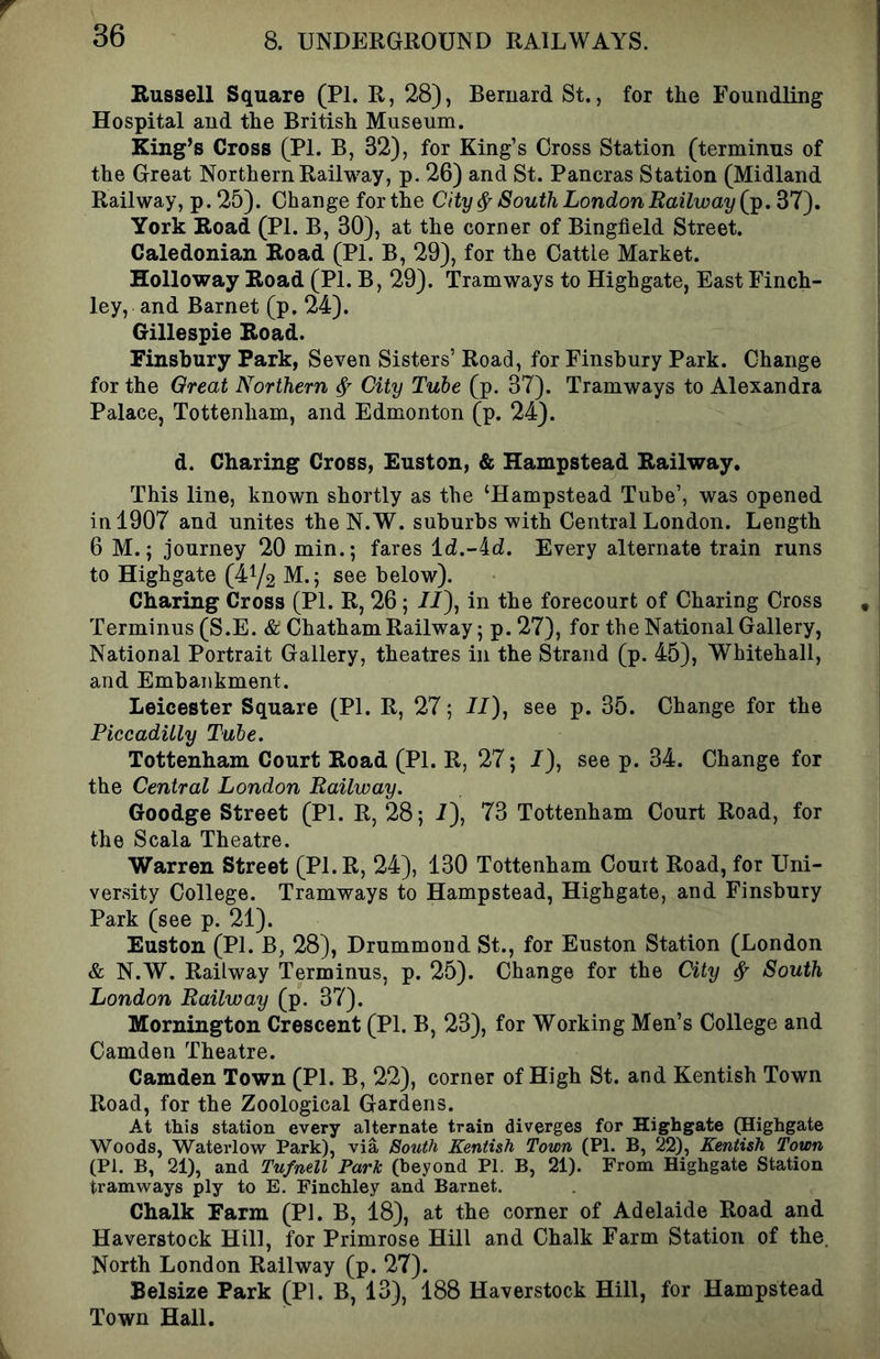 Russell Square (PI. R, 28), Bernard St., for the Foundling Hospital and the British Museum. King’s Cross (PI. B, 32), for King’s Cross Station (terminus of the Great Northern Railway, p. 26) and St. Pancras Station (Midland Railway, p. 25). Change forthe City ^ South London Railway (j^. 37). York Road (PI. B, 30), at the corner of Bingfield Street. Caledonian Road (PI. B, 29), for the Cattle Market. Holloway Road (PI. B, 29). Tramways to Highgate, East Finch- ley, and Barnet (p. 24). Gillespie Road. Finsbury Park, Seven Sisters’ Road, for Finsbury Park. Change for the Qreat Northern ^ City Tube (p. 37). Tramways to Alexandra Palace, Tottenham, and Edmonton (p. 24). d. Charing Cross, Euston, & Hampstead Railway. This line, known shortly as the ‘Hampstead Tube’, was opened in 1907 and unites the N.W. suburbs with Central London. Length 6 M.; journey 20 min.; fares id.-id. Every alternate train runs to Highgate (41/2 M.; see below). Charing Cross (PI. R, 26; //), in the forecourt of Charing Cross Terminus (S.E. & Chatham Railway; p. 27), for the National Gallery, National Portrait Gallery, theatres in the Strand (p. 45), Whitehall, and Embankment. Leicester Square (PI. R, 27; II), see p. 35. Change for the Piccadilly Tube. Tottenham Court Road (PI. R, 27; I), see p. 34. Change for the Central London Railway. Goodge Street (PI. R, 28; I), 73 Tottenham Court Road, for the Scala Theatre. 'Warren Street (Pl.R, 24), 130 Tottenham Couit Road, for Uni- versity College. Tramways to Hampstead, Highgate, and Finsbury Park (see p. 21). Euston (PI. B, 28), Drummond St., for Euston Station (London & N.W. Railway Terminus, p. 25). Change for the City ^ South London Railway (p. 37). Mornington Crescent (PI. B, 23), for Working Men’s College and Camden Theatre. Camden Town (PL B, 22), corner of High St. and Kentish Town Road, for the Zoological Gardens. At this station every alternate train diverges for Highgate (Highgate Woods, Waterlow Park), via South Kentish Town (PI. B, 22), Kentish Town (PI. B, 21), and Tufnell Park (beyond PI. B, 21). From Highgate Station tramways ply to E. Finchley and Barnet. Chalk Farm (PI. B, 18), at the corner of Adelaide Road and Haverstock Hill, for Primrose Hill and Chalk Farm Station of the. North London Railway (p. 27). Belsize Park (PI. B, 13), 188 Haverstock Hill, for Hampstead Town Hall.