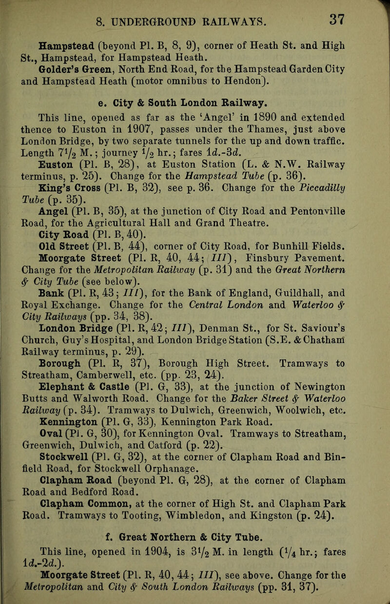 Hampstead (beyond PI. B, 8, 9), corner of Heath St. and High St., Hampstead, for Hampstead Heath. Golder’s Green, North End Road, for the Hampstead Garden City and Hampstead Heath (motor omnibus to Hendon). e. City & South London Railway. This line, opened as far as the ‘Angel’ in 1890 and extended thence to Euston in 1907, passes under the Thames, just above London Bridge, by two separate tunnels for the up and down traffic. Length 772 M.; journey 72 lir.j fares Id.-3d!. Euston (PI. B, 28), at Euston Station (L. & N.W. Railway terminus, p. 25). Change for the Hampstead Tube (p. 36). King’s Cross (PI. B, 32), see p. 36. Change for the Piccadilly Tube (p. 35). Angel (PI. B, 35), at the junction of City Road and Pentonville Road, for the Agricultural Hall and Grand Theatre. City Road (PI. B, 40). Old Street (PI. B, 44), corner of City Road, for Bunhill Fields. Moorgate Street (PL R, 40, 44; 7/7), Finsbury Pavement. Change for the Metropolitan Railway (p. 31) and the Great Northern ^ City Tube (see below). Bank (PI. R, 43; III), for the Bank of England, Guildhall, and Royal Exchange. Change for the Central London and Waterloo ^ City Railways (pp. 34, 38). London Bridge (PI. R, 42; III), Denman St., for St. Saviour’s Church, Guy’s Hospital, and London Bridge Station (S.E. & Chatham Railway terminus, p. 29). Borough (PI. R, 37), Borough High Street. Tramways to Streatham, Camberwell, etc. (pp. 23, 24). Elephant & Castle (PI. G, 33), at the junction of Newington Butts and Walworth Road. Change for the Baker Street ^ Waterloo Railway (p. 34). Tramways to Dulwich, Greenwich, Woolwich, etc. Kennington (PI. G, 33), Kennington Park Road. Oval (PJ. G, 30), for Kennington Oval. Tramways to Streatham, Greenwich, Dulwich, and Catford (p. 22). Stockwell (PI. G, 32), at the corner of Clapham Road and Bin- field Road, for Stockwell Orphanage. Clapham Road (beyond PI. G, 28), at the corner of Clapham Road and Bedford Road. Clapham Common, at the corner of High St. and Clapham Park Road. Tramways to Tooting, Wimbledon, and Kingston (p. 24). f. Great Northern & City Tube. This line, opened in 1904, is 372 M. in length (74 hr.; fares l(7.-2d.). Moorgate Street (PI. R, 40, 44; 7/7), see above. Change for the Metropolitan and City 4 South London Railways (pp. 31, 37).