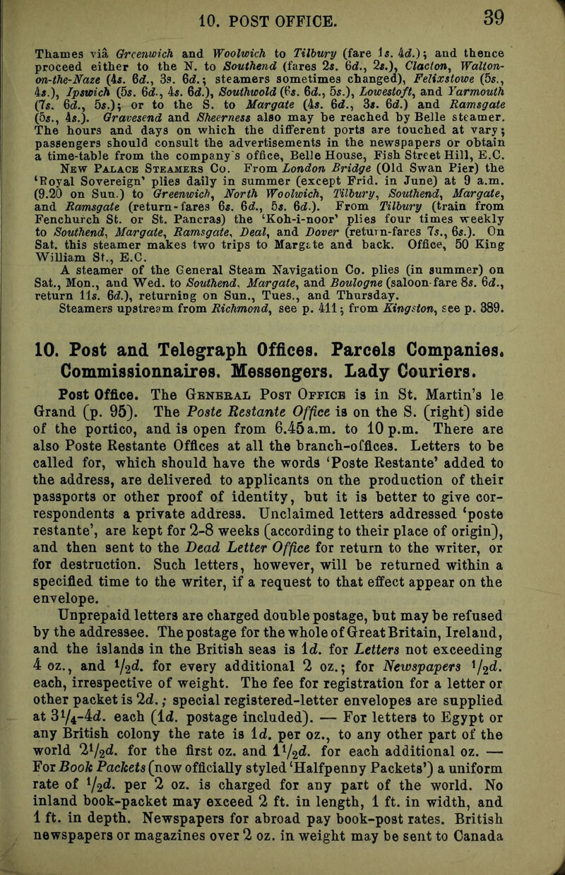 Thames A'ia Greenwich and Woolwich to Tilbury (fare 4d.); and thence proceed either to the N. to Southend (fares 2s, 6d., 2s.), Clacton^ Walton- <m-the-Naze (4s. 6d[., 3s. 6d.; steamers sometimes changed), Felixstowe (5s., 4s.), Ipswich (5s. 6i., 4s. 6d.), Souihwold (Ps. 6d., 5s.), Lowestoft^ and Yarmouth (7s. 6(i., 55.); or to the S. to Margate (4s, 6d., 3s. 6d.) and Ramsgate (5s., 4s.). Gravesend and Sheerness also may be reached by Belle steamer. The hours and days on which the different ports are touched at vary; passengers should consult the advertisements in the newspapers or obtain a time-table from the company's office. Belle House, Fish Street Hill, E.C. New Palace Steamees Co. From London Bridge (Old Swan Pier) the ‘Poyal Sovereign’ plies daily in summer (except Frid. in June) at 9 a.m. (9.20 on Sun.) to Greenwich^ North Woolwich^ Tilbury^ Southend^ Margate^ and Ramsgate (return-fares 6s, 6d,, 5s. Bd.). From Tilbury (train from Fenchurch St. or St. Pancras) the ‘Koh-i-noor’ plies four times weekly to Southend, Margate, Ramsgate, Deal, and Dover (return-fares 7s., 6s.). On Sat. this steamer makes two trips to Margtte and back. Office, 50 King William St., E.C. A steamer of the General Steam Navigation Co. plies (in summer) on Sat., Mon., and Wed. to Southend, Margate, and Boulogne (saloon-fare 8s. 6i., return 11s. 6d.), returning on Sun., Tues., and Thursday. Steamers upstream from Richmond, see p. 411; from Kingston, see p. 389. 10. Post and Telegraph Offices. Parcels Companies. Gommissionnaires. Messengers. Lady Couriers. Post Office. The General Post Office is in St. Martin’s le Grand (p. 95). The Paste Bestante Office is on the S. (right) side of the portico, and is open from 6.45 a.m. to 10 p.m. There are also Poste Restante Offices at all the branch-offices. Letters to be called for, which should have the words ‘Poste Restante’ added to the address, are delivered to applicants on the production of their passports or other proof of identity, but it is better to give cor- respondents a private address. Unclaimed letters addressed ‘poste restante’, are kept for 2-8 weeks (according to their place of origin), and then sent to the Dead Letter Office for return to the writer, or for destruction. Such letters, however, will be returned within a specified time to the writer, if a request to that effect appear on the envelope. Unprepaid letters are charged double postage, but may be refused by the addressee. The postage for the whole of Great Britain, Ireland, and the islands in the British seas is Id. for Letters not exceeding 4 oz., and ^/2d. for every additional 2 oz.; for Newspapers ^j^d. each, irrespective of weight. The fee for registration for a letter or other packet is 2d.; special registered-letter envelopes are supplied at 374~4d. each (Id. postage included). — For letters to Egypt or any British colony the rate is Id. per oz., to any other part of the world V^f^d. for the first oz. and i^j^d. for each additional oz. — For Book Packets (now officially styled ‘Halfpenny Packets’) a uniform rate of ^/^d. per 2 oz. is charged for any part of the world. No inland book-packet may exceed 2 ft. in length, 1 ft. in width, and 1 ft. in depth. Newspapers for abroad pay book-post rates. British newspapers or magazines over 2 oz. in weight may be sent to Canada