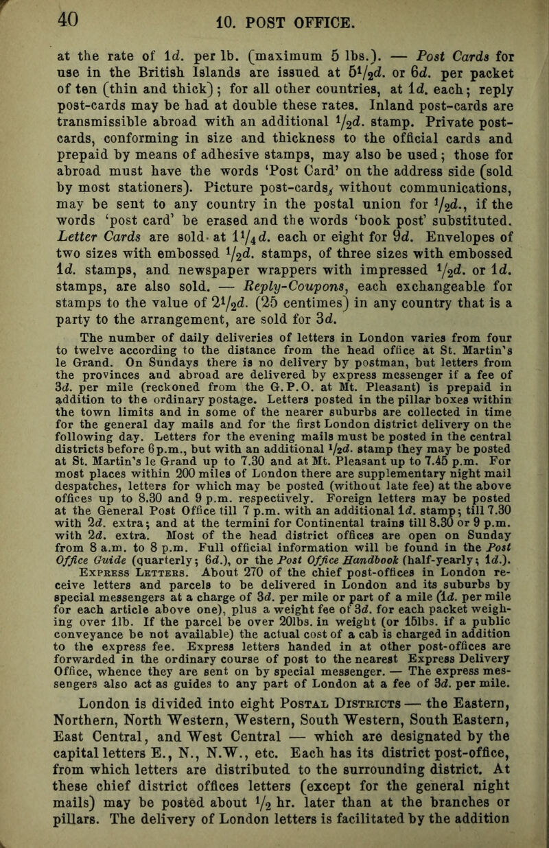 at the rate of Id. per lb. (maximum 5 lbs.). — Post Cards for use in the British Islands are issued at 5^/2^. or 6d. per packet of ten (thin and thick) ; for all other countries, at Id. each; reply post-cards may be had at double these rates. Inland post-cards are transmissible abroad with an additional ^/2d. stamp. Private post- cards, conforming in size and thickness to the official cards and prepaid by means of adhesive stamps, may also be used; those for abroad must have the words ‘Post Card’ on the address side (sold by most stationers). Picture post-cards^ without communications, may be sent to any country in the postal union for ^/2d., if the words ‘post card’ be erased and the words ‘book post’ substituted. Letter Cards are sold- at i^/^d. each or eight for 9d. Envelopes of two sizes with embossed stamps, of three sizes with embossed Id. stamps, and newspaper wrappers with impressed ^/2d. or Id. stamps, are also sold. — Reply-Coupons, each exchangeable for stamps to the value of 2^/2d. (25 centimes) in any country that is a party to the arrangement, are sold for 3d. The number of daily deliveries of letters in London varies from four to twelve according to the distance from the head office at St. Martin’s le Grand. On Sundays there is no delivery by postman, but letters from the provinces and abroad are delivered by express messenger if a fee of 3d. per mile (reckoned from the G. P.O. at Mt. Pleasant) is prepaid in addition to the ordinary postage. Letters posted in the pillar boxes within the town limits and in some of the nearer suburbs are collected in time for the general day mails and for the first London district delivery on the following day. Letters for the evening mails must be posted in the central districts before 6 p.m., but with an additional ^/2d. stamp they may be posted at St. Martin’s le Grand up to 7.30 and at Mt. Pleasant up to 7.45 p.m. For most places within 200 miles of London there are supplementary night mail despatches, letters for which may be posted (without late fee) at the above offices up to 8.30 and 9 p.m. respectively. Foreign letters may be posted at the General Post Office till 7 p.m. with an additional Id. stamp; till 7.30 with 2d. extra; and at the termini for Continental trains till 8.30 or 9 p.m. with 2d. extra. Most of the head district offices are open on Sunday from 8 a.m. to 8 p.m. Full official information will be found in the J*osi Office Guide (quarterly; 6d.), or the Post Office Handbook (ha,lf-jea.TlyId.). Express Letters. About 270 of the chief post-offices in London re- ceive letters and parcels to be delivered in London and its suburbs by special messengers at a charge of 3d. per mile or part of a mile (Id. per mile for each article above one), plus a weight fee of 3d. for each packet weigh- ing over 11b. If the parcel be over 20lb3. in weight (or 15lbs. if a public conveyance be not available) the actual cost of a cab is charged in addition to the express fee. Express letters handed in at other post-offices are forwarded in the ordinary course of post to the nearest Express Delivery Office, whence they are sent on by special messenger. — The express mes- sengers also act as guides to any part of London at a fee of 3d. per mile. London is divided into eight Postal Distkicts— the Eastern, Northern, North Western, Western, South Western, South Eastern, East Central, and West Central — which are designated hy the capital letters E., N., N.W., etc. Each has its district post-office, from which letters are distributed to the surrounding district. At these chief district offices letters (except for the general night mails) may be posted about 1/2 later than at the branches or pillars. The delivery of London letters is facilitated hy the addition
