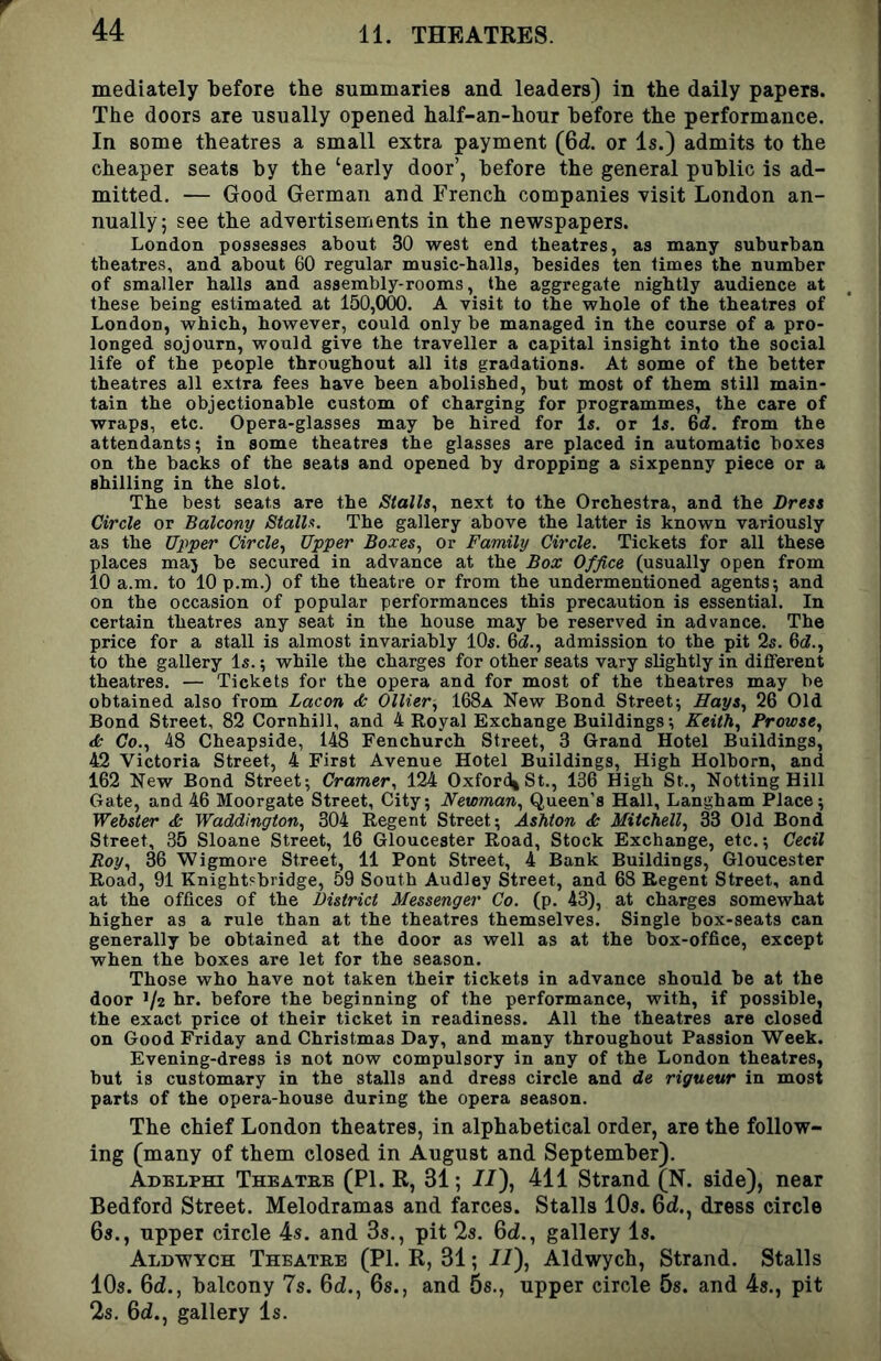 mediately before the summaries and leaders) in the daily papers. The doors are usually opened half-an-hour before the performance. In some theatres a small extra payment (Qd. or Is.) admits to the cheaper seats by the ‘early door’, before the general public is ad- mitted. — Good German and French companies -visit London an- nually; see the advertisements in the ne-wspapers. London possesses about 30 west end theatres, as many suburban theatres, and about 60 regular music-halls, besides ten times the number of smaller halls and assembly-rooms, the aggregate nightly audience at these being estimated at 150,000. A visit to the whole of the theatres of London, which, however, could only be managed in the course of a pro- longed sojourn, would give the traveller a capital insight into the social life of the people throughout all its gradations. At some of the better theatres all extra fees have been abolished, but most of them still main- tain the objectionable custom of charging for programmes, the care of wraps, etc. Opera-glasses may be hired for Is. or Is. 6rf. from the attendants; in some theatres the glasses are placed in automatic boxes on the backs of the seats and opened by dropping a sixpenny piece or a shilling in the slot. The best seats are the Stalls, next to the Orchestra, and the Dress Circle or Balcony Stalls. The gallery above the latter is known variously as the Upper Circle, Upper Boxes, or Family Circle. Tickets for all these places maj be secured in advance at the Box Office (usually open from 10 a.m. to 10 p.m.) of the theatre or from the undermentioned agents; and on the occasion of popular performances this precaution is essential. In certain theatres any seat in the house may be reserved in advance. The price for a stall is almost invariably 10s. 6cZ., admission to the pit 2s. Qd., to the gallery Is.; while the charges for other seats vary slightly in different theatres. — Tickets for the opera and for most of the theatres may be obtained also from Lacon d: Ollier, 168a New Bond Street; Hays, 26 Old Bond Street, 82 Cornhill, and 4 Eoyal Exchange Buildings; Keith, Prowse, dk Co., 48 Cheapside, 148 Fenchurch Street, 3 Grand Hotel Buildings, 42 -Victoria Street, 4 First Avenue Hotel Buildings, High Holborn, and 162 New Bond Street; Cramer, 124 OxfordjSt., 136 High St., Netting Hill Gate, and 46 Moorgate Street, City; Newman, Queen’s Hall, Langham Place; Webster & Waddington, 304 Regent Street; Ashton d; Mitchell, 33 Old Bond Street, 35 Sloane Street, 16 Gloucester Road, Stock Exchange, etc.; Cecil Roy, 36 Wigmore Street, 11 Pont Street, 4 Bank Buildings, Gloucester Road, 91 Knight'bridge, 59 South Audley Street, and 68 Regent Street, and at the offices of the District Messenger Co. (p. 43), at charges somewhat higher as a rule than at the theatres themselves. Single box-seats can generally be obtained at the door as well as at the box-office, except when the boxes are let for the season. Those who have not taken their tickets in advance should be at the door V2 hr. before the beginning of the performance, with, if possible, the exact price of their ticket in readiness. All the theatres are closed on Good Friday and Christmas Day, and many throughout Passion -Week. Evening-dress is not now compulsory in any of the London theatres, but is customary in the stalls and dress circle and de rigueur in most parts of the opera-house during the opera season. The chief London theatres, in alphabetical order, are the follow- ing (many of them closed in August and September). Adblphi Theatre (PL R, 31; //), 411 Strand (N. side), near Bedford Street. Melodramas and farces. Stalls 10s. Qd., dress circle 6s., upper circle 4s. and 3s., pit 2s. 6d., gallery Is. Ald-wych Theatre (PI. R, 31; //), Aldwych, Strand. Stalls 10s. Qd., balcony 7s. Qd., 6s., and 5s., upper circle Ss. and 4s., pit 2s. 6d., gallery Is.
