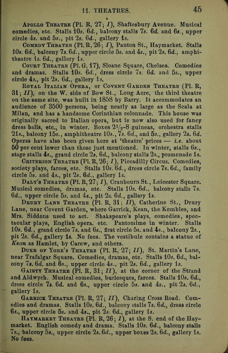 Apollo Theatbe (PI. R, 27; /), Shaftesbury Avenue. Musical comedies, etc. Stalls lO^. 6d., balcony stalls 7s. 6d. and 6s., upper circle 4s. and 5s., pit 2s. 6d., gallery Is. Comedy Theatre (Pl.R, 26; I), Panton St., Haymarket. Stalls 10s. 6d., balcony 7s. 6d., upper circle 5s. and 4s., pit 2s. 6d., amphi- theatre Is. 6d., gallery Is. Court Theatre (PI. G, 17), Sloane Square, Chelsea. Comedies and dramas. Stalls 10s. 6d., dress circle 7s. Qd. and 5s., upper circle 4s., pit 2s. 6d., gallery Is. Royal Italian Opera, or Co vent Garden Theatre (PI. R, 31; //), on the W. side of Bow St., Long Acre, the third theatre on the same site, was built in 1858 by Barry. It accommodates an audience of 3500 persons, being nearly as large as the Scala at Milan, and has a handsome Corinthian colonnade. This house was originally sacred to Italian opera, but is now also used for fancy dress balls, etc., in winter. Boxes 2Y28 guineas, orchestra stalls 21s., balcony 15s., amphitheatre 10s., 7s. 6d., and 5s., gallery 2s. 6d. Operas have also been given here at ‘theatre’ prices — i.e. about 50 per cent lower than those just mentioned. In winter, stalls 6s., stage stalls 4s., grand circle 2s. 6d,, balcony stalls 2s., promenade Is. Criterion Theatre (PI. R, 26; 7), Piccadilly Circus. Comedies, society plays, farces, etc. Stalls 10s. 6d., dress circle 7s. 6d., family circle 5s. and 4s., pit 2s. 6d., gallery Is. Daly’s Theatre (PI. R, 27; 7), Cranbourn St., Leicester Square. Musical comedies, dramas, etc. Stalls 10s. 6d., balcony stalls 7s. 6d., upper circle 5s. and ds., pit 2s. 6d., gallery Is. Drury Lane Theatre (Pl.R, 31; 77), Catherine St., Drury Lane, near Covent Garden, where Garrick, Kean, the Kembles, and Mrs. Siddons used to act. Shakspeare’s plays, comedies, spec- tacular plays, English opera, etc. Pantomime in winter. Stalls 10s. 6<i., grand circle 7s. and 6s., first circle 5s. and 4s., balcony 2s., pit 2s. 6d., gallery Is. No fees. The vestibule contains a statue of Kean as Hamlet, by Carew, and others. Duke of York’s Theatre (PI. R, 27; 77), St. Martin’s Lane, near Trafalgar Square. Comedies, dramas, etc. Stalls 10s. 67., bal- cony 7s. 67. and 6s., upper circle 4s., pit 2s. 67., gallery Is. Gaiety Theatre (PI. R, 31; 77), at the corner of the Strand and Aldwych. Musical comedies, burlesques, farces. Stalls 10s. 67., dress circle 7s. 67. and 6s., upper circle 5s. and 4s., pit 2s. 67., gallery Is. Garrick Theatre (PL R, 27; 77), Charing Cross Road. Com- edies and dramas. Stalls 10s. 67., balcony stalls 7s. 67., dress circle 6s., upper circle 5s. and 4s., pit 2s. 67., gallery Is. Haymarket Theatre (PI. R, 26; 7), at the S. end of the Hay- market. English comedy and drama. Stalls 10s. 67., balcony stalls 7s., balcony 5s., upper circle 2s. 67., upper boxes 2s. 67., gallery Is. No fees.
