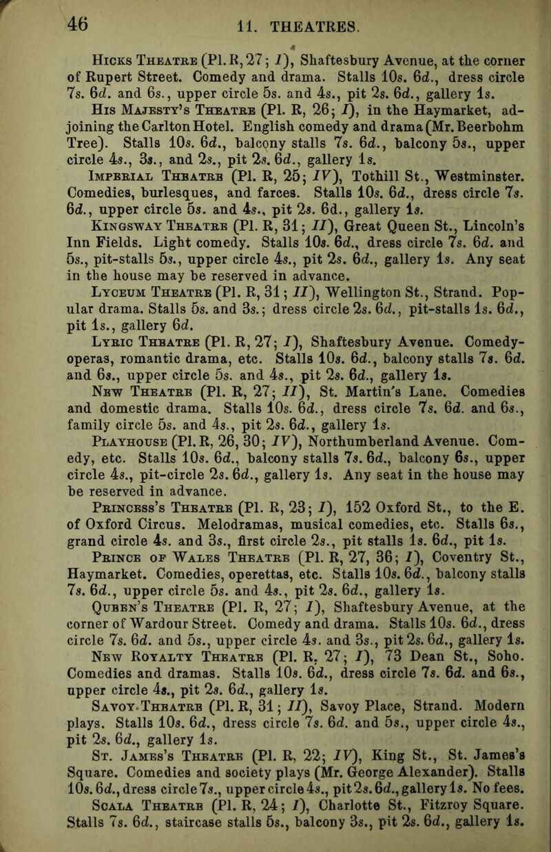 4 Hicks Theatre (P1.R,27 ; i), Shaftesbury Avenue, at the comer of Rupert Street. Comedy and drama. Stalls 10s. 6d., dress circle 7s. 6d. and 6s., upper circle 5s. and 4s., pit 2s. 6d., gallery Is. His Majesty’s Theatre (PI. R, 26j /), in the Haymarket, ad- joining the Carlton Hotel. English comedy and drama (Mr. Beerbohm Tree). Stalls 10s. 6d., balcony stalls 7s. 6d., balcony 5s., upper circle 4s., 3s., and 2s., pit 2s. 6d., gallery Is. Imperial Theatre (PI. R, 25; IV\ Tothill St., Westminster. Comedies, burlesques, and farces. Stalls 10s. Od., dress circle 7s. 6d., upper circle 5s. and 4s., pit 2s. 6d., gallery Is. Kingsway Theatre (PL R, 31; J/), Great Queen St., Lincoln’s Inn Fields. Light comedy. Stalls 10s. 6d., dress circle 7s. 6d. and 5s., pit-stalls 5s., upper circle 4s., pit 2s. 6d., gallery Is. Any seat in the house may be reserved in advance. Lyceum Theatre (PI. R, 31; 7/), Wellington St., Strand. Pop- ular drama. Stalls 5s. and 3s.; dress circle 2s. 6d., pit-stalls Is. 6d., pit Is., gallery 6d. Lyric Theatre (PI. R, 27; 7), Shaftesbury Avenue. Comedy- operas, romantic drama, etc. Stalls 10s. 6d., balcony stalls 7s. 6d. and 6s., upper circle 5s. and 4s., pit 2s. 6d., gallery Is. Nbv7 Theatre (PL R, 27; 77), St. Martin's Lane. Comedies and domestic drama. Stalls 10s. 6d., dress circle 7s. 6d. and 6s., family circle 5s. and 4s., pit 2s. 6d., gallery Is. Playhouse (Pl.R, 26, 30; 7y), Northumberland Avenue. Com- edy, etc. Stalls 10s. 6d., balcony stalls 7s. 6d., balcony 6s., upper circle 4s., pit-circle 2s. 6d., gallery Is. Any seat in the house may be reserved in advance. Princess’s Theatre (PL R, 23; 7), 152 Oxford St., to the E. of Oxford Circus. Melodramas, musical comedies, etc. Stalls 6s., grand circle 4s. and 3s., first circle 2s., pit stalls Is. 67., pit Is. Prince of Wales Theatre (PL R, 27, 36; 7), Coventry St., Haymarket. Comedies, operettas, etc. Stalls 10s. 67., balcony stalls 7s. 67., upper circle 5s. and 4s., pit 2s. 67., gallery Is. Queen’s Theatre (PL R, 27; 7), Shaftesbury Avenue, at the corner of Wardour Street. Comedy and drama. Stalls 10s. 67., dress circle 7s. 67. and 5s., upper circle 4s. and 3s., pit 2s. 67., gallery Is. New Royalty Theatre (PL R, 27; 7), 73 Dean St., Soho. Comedies and dramas. Stalls 10s. 67., dress circle 7s. 67. and 6s., upper circle 4s., pit 2s. 67., gallery Is. Savoy.Theatrb (Pl.R, 31; 77), Savoy Place, Strand. Modern plays. Stalls 10s. 67., dress circle Is. 67. and 5s., upper circle 4s., pit 2s. 67., gallery Is. St. James’s Theatre (PL R, 22; 7F), King St., St. James’s Square. Comedies and society plays (Mr. George Alexander). Stalls 10s. 67., dress circle 7s., upper circle 4s., pit 2s. 67., gallery Is. No fees. ScALA Theatre (PL R, 24; 7), Charlotte St., Fitzroy Square. Stalls 7s. 67., staircase stalls 5s., balcony 3s., pit 2s. 67., gallery Is.