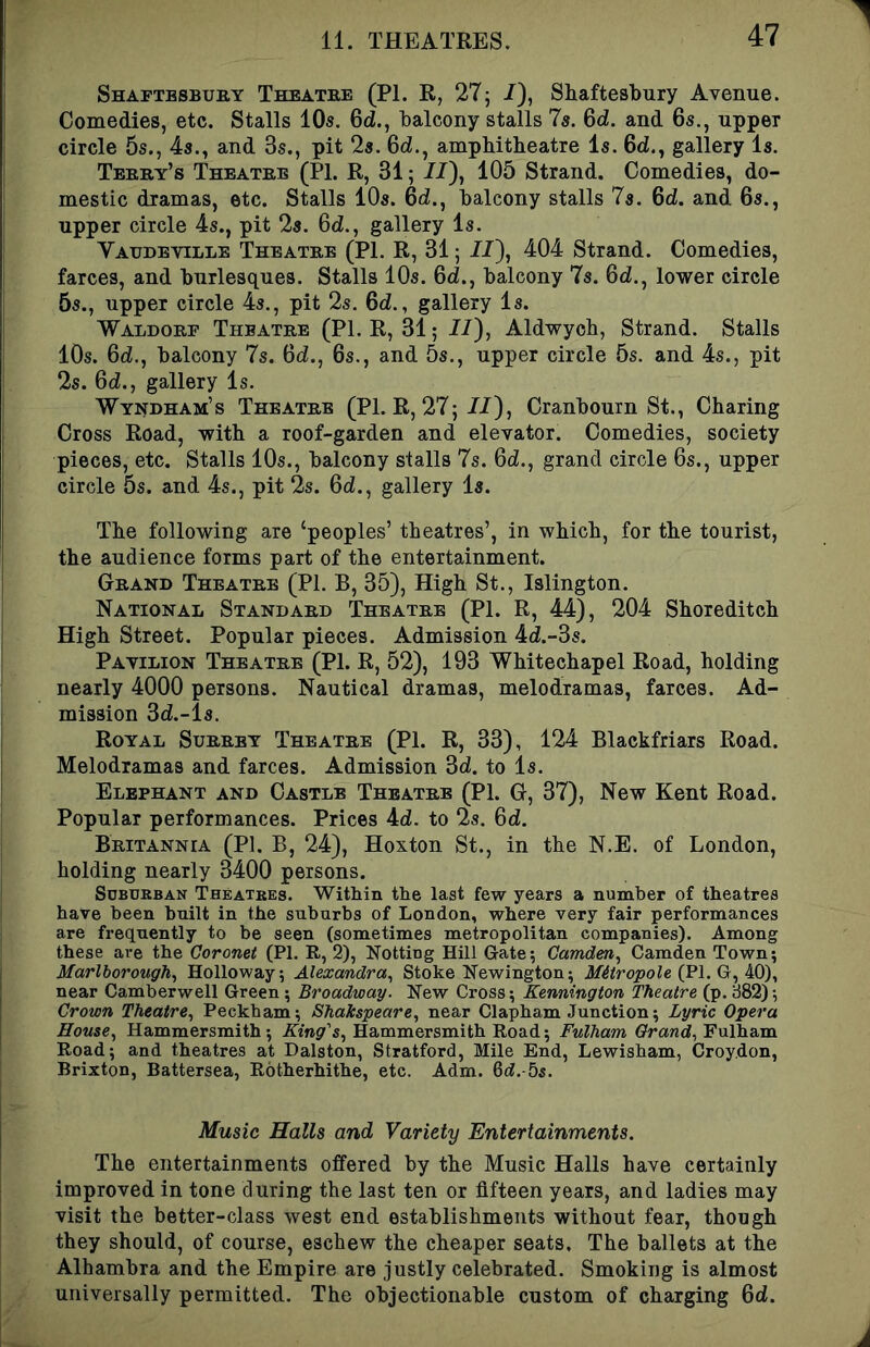 Shaftbsbuby Theatre (PI. R, 27; /), Shaftesbury Avenue. Comedies, etc. Stalls 10a. 6d., balcony stalls 7a. Qd. and 6a., upper circle 5s., 4a., and 3s., pit 2s. 6d., amphitheatre la. 6d., gallery la. Teeby’s Theatre (PI. R, 31; JJ), 105 Strand. Comedies, do- mestic dramas, etc. Stalls 10a. 6d., balcony stalls 7a. Qd. and 6s., upper circle 4s., pit 2a. 6d., gallery la. Vaudeville Theatre (PL R, 31; //), 404 Strand. Comedies, farces, and burlesques. Stalls 10s. 6d., balcony 7s. 6d., lower circle 5a., upper circle 4a., pit 2a. 6d., gallery la. Waldorf Theatre (PL R, 31; II), Aldwych, Strand. Stalls 10s. Qd., balcony 7s. 6d., 6s., and 5s., upper circle 5s. and 4s., pit 2s. 64., gallery Is. Wyndham’s Theatre (Pl.R, 27;//), Cranbourn St., Charing Cross Road, with a roof-garden and elevator. Comedies, society pieces, etc. Stalls 10s., balcony stalls 7s. 64., grand circle 6s., upper circle 5s. and 4s., pit 2s. 64., gallery la. The following are ‘peoples’ theatres’, in which, for the tourist, the audience forms part of the entertainment. Grand Theatre (PL B, 35), High St., Islington. National Standard Theatre (PL R, 44), 204 Shoreditch High Street. Popular pieces. Admission 44.-3s. Pavilion Theatre (PL R, 52), 193 Whitechapel Road, holding nearly 4000 persons. Nautical dramas, melodramas, farces. Ad- mission 34.-ls. Royal Surrey Theatre (PL R, 33), 124 Blackfriars Road. Melodramas and farces. Admission 34. to Is. Elephant and Castle Theatre (PL G, 37), New Kent Road. Popular performances. Prices 44. to 2s. 64. Britannia (PL B, 24), Hoxton St., in the N.E. of London, holding nearly 3400 persons. Sdburban Theatres. Within the last few years a number of theatres have been built in the suburbs of London, where very fair performances are frequently to be seen (sometimes metropolitan companies). Among these are the Coronet (PI. R, 2), Netting Hill Gate; Camden, Camden Town; Marlborough, Holloway; Alexandra, Stoke Newington; Mitropole MS), near Camberwell Green; Broadway. New Cross; Kennington Theatre (p. 882); Crown Theatre, Peckham; Shakspeare, near Clapham Junction; Lyric Opera House, Hammersmith ; King's, Hammersmith Road; Fulham Grand, Fulham Road; and theatres at Dalston, Stratford, Mile End, Lewisham, Croydon, Brixton, Battersea, Rbtherhithe, etc. Adm. 6d.-5s. Music Halls and Variety Entertainments. The entertainments offered by the Music Halls have certainly improved in tone during the last ten or fifteen years, and ladies may visit the better-class west end establishments without fear, though they should, of course, eschew the cheaper seats. The ballets at the Alhambra and the Empire are justly celebrated. Smoking is almost universally permitted. The objectionable custom of charging 64.
