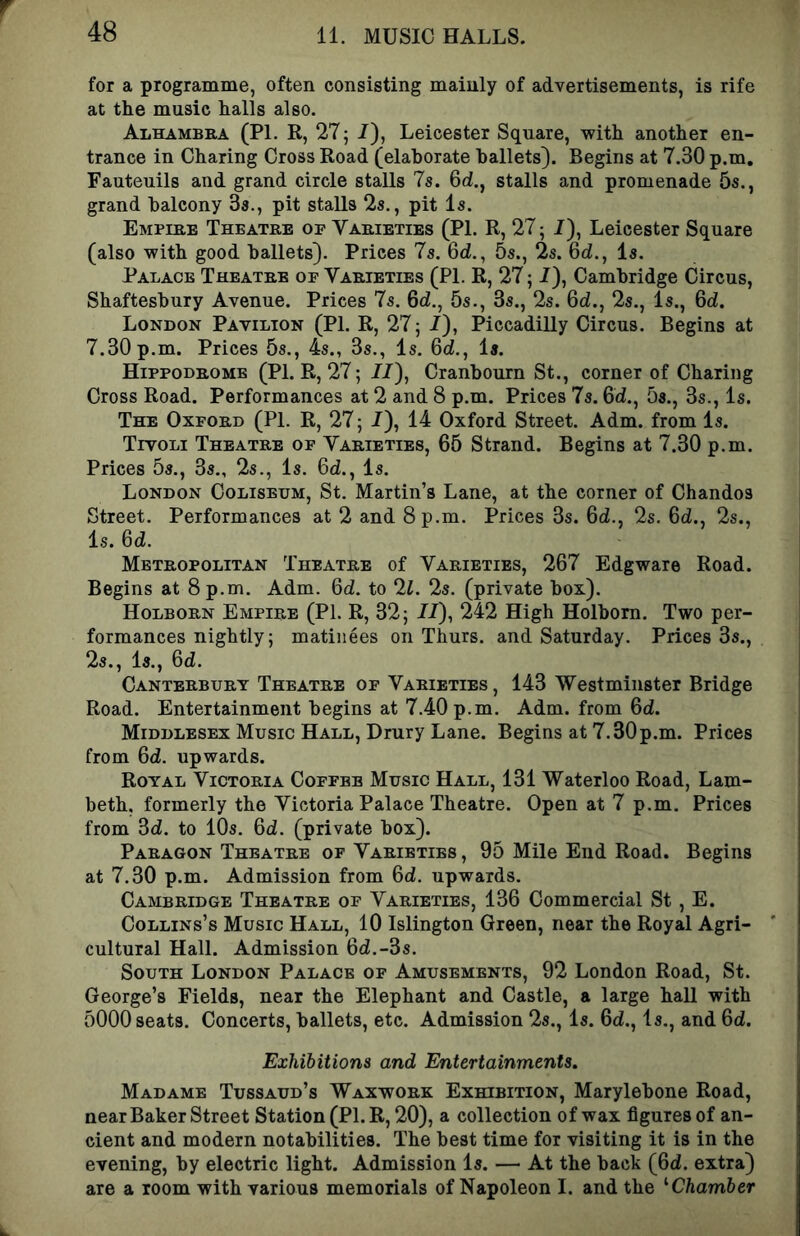 for a programme, often consisting mainly of advertisements, is rife at the music halls also. Alhambra (PL R, 27^ /), Leicester Square, with another en- trance in Charing Cross Road (elaborate ballets). Begins at 7.30 p.m, Fauteuils and grand circle stalls 7s. 6d., stalls and promenade 5s., grand balcony Ss., pit stalls 2s., pit Is. Empire Theatre op Varieties (PL R, 27; /), Leicester Square (also with good ballets). Prices 7s. 6d., 5s., 2s. Qd., Is. Palace Theatre op Varieties (PL R, 27; /), Cambridge Circus, Shaftesbury Avenue. Prices 7s. 6d., 5s., 3s., 2s. Qd., 2s., Is., Qd. London Pavilion (PI. R, 27; /), Piccadilly Circus. Begins at 7.30 p.m. Prices 5s., 4s., 3s., Is. Qd., Is. Hippodrome (PI. R, 27; 77), Cranbourn St., corner of Charing Cross Road. Performances at 2 and 8 p.m. Prices 7s. 67., 5s., 3s., Is. The Oxpord (PL R, 27; 7), 14 Oxford Street. Adm. from Is. Tivoli Theatre op Varieties, 65 Strand. Begins at 7.30 p.m. Prices 5s., 3s., 2s., Is. 67., Is. London Coliseum, St. Martin’s Lane, at the corner of Chandos Street. Performances at 2 and 8 p.m. Prices 3s. 67., 2s. 67., 2s., Is. 67. Metropolitan Theatre of Varieties, 267 Edgware Road. Begins at 8 p.m. Adm. 67. to 2L 25. (private box). Holborn Empire (PI. R, 32; 77), 242 High Holhorn. Two per- formances nightly; matinees on Thurs. and Saturday. Prices 3s., 2s., Is., 67. Canterbury Theatre op Varieties, 143 Westminster Bridge Road. Entertainment begins at 7.40 p.m. Adm. from 67. Middlesex Music Hall, Drury Lane. Begins at 7.30p.m. Prices from 67. upwards. Royal Victoria Coppbb Music Hall, 131 Waterloo Road, Lam- beth, formerly the Victoria Palace Theatre. Open at 7 p.m. Prices from 37. to 10s. 67. (private box). Paragon Theatre of Varieties , 95 Mile End Road. Begins at 7.30 p.m. Admission from 67. upwards. Cambridge Theatre of Varieties, 136 Commercial St , E. Collins’s Music Hall, 10 Islington Green, near the Royal Agri- cultural Hall. Admission 67.-3s. South London Palace of Amusements, 92 London Road, St. George’s Fields, near the Elephant and Castle, a large hall with 5000 seats. Concerts, ballets, etc. Admission 2s., Is. 67., Is., and 67. Exhibitions and Entertainments. Madame Tussaud’s Waxwork Exhibition, Marylebone Road, near Baker Street Station (PI. R, 20), a collection of wax figures of an- cient and modern notabilities. The best time for visiting it is in the evening, by electric light. Admission Is. — At the back (67. extra) are a room with various memorials of Napoleon I. and the '•Chamber