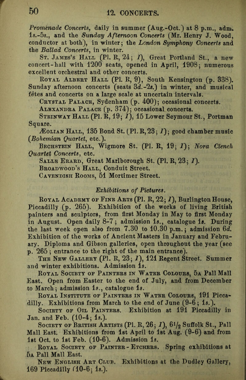 12. CONCERTS. Prorntnade Concerts, daily in summer (Aug.-Oct.) at 8 p.m., adm. Is.-Ss., and tlie Sunday Afternoon Concerts (Mr. Henry J. Wood, conductor at both), in winter; the London Symphony Concerts and the Ballad Concerts, in winter. St. James’s HAuii (PI. R, 24; i), Great Portland St., a new concert-hall with 1200 seats, opened in April, 1908; numerous excellent orchestral and other concerts. Royal Albert Hall (PI. R, 9), South Kensington (p. 338). Sunday afternoon concerts (seats 3d.-2a.) in winter, and musical fetes and concerts on a large scale at uncertain intervals. Crystal Palace, Sydenham (p. 400); occasional concerts. Alexandra Palace (p. 374); occasional concerts. Steinway Hall (PI. R, 19; I), 15 Lower Seymour St., Portman Square. .<Eolian Hall, 135 Bond St. (PI. R, 23; /); good chamber music (Bohemian Quartet, etc.). Bechstein Hall, Wigmore St. (PI. R, 19; /); Nora Clench Quartet Concerts, etc. Salle Erard, Great Marlborough St. (PI. R, 23^ /). Broadwood’s Hall, Conduit Street. Cavendish Rooms, 51 Mortimer Street. Exhibitions of Pictures. Royal Academy of Fine Arts (PI. R, 22; /), Burlington House, Piccadilly (p. 265). Exhibition of the works of living British painters and sculptors, from first Monday in May to first Monday in August. Open daily 8-7; admission Is., catalogue Is. During the last week open also from 7.30 to 10.30 p.m.; admission 6d. Exhibition of the works of Ancient Masters in January and Febru- ary. Diploma and Gibson galleries, open throughout the year (see p. 265 ; entrance to the right of the main entrance). The New Gallery (PI. R, 23; /), 121 Regent Street. Summer and winter exhibitions. Admission Is. Royal Society op Painters in Water Colours, 5a Pall Mall East. Open from Easter to the end of July, and from December to March; admission Is., catalogue Is. Royal Institute of Painters in Water Colours, 191 Picca- dilly. Exhibitions from March to the end of June (9-6; Is.). Society of Oil Painters. Exhibition at 191 Piccadilly in Jan. and Feb. (10-4; Is.). Society of British Artists (PI. R, 26; /), 61/2 Suffolk St., Pall Mall East. Exhibitions from 1st April to 1st Aug. (9-6) and from Ist Oct. to 1st Feb. (10-6). Admission Is. Royal Society of Painter-Etchers. Spring exhibitions at 5a Pall Mall East. New English Art Club. Exhibitions at the Dudley Gallery, 169 Piccadilly riO-6; Is.).