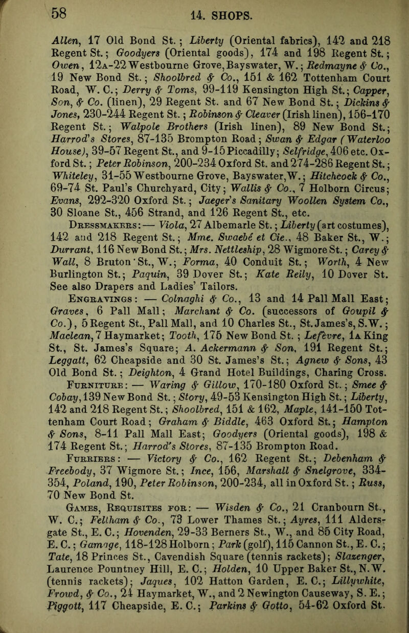 Allen, 17 Old Bond St.; Liberty (Oriental falirics), 14*2 and 218 Regent St.; Goodyers (Oriental goods), 174 and 198 Regent St.; Owen, 12A-22Westbonrne Grove,Bayswater, W.; Redmai/ne Co., 19 New Bond St.; Shoolbred ^ Co., 151 & 162 Tottenham Court Road, W. C.; Derry 4 Toms, 99-119 Kensington High St.; Capper, Son, ^ Co. (linen), 29 Regent St. and 67 New Bond St.; Dichins ^ Jones, 230-244 Regent St.; Robinson ^ Cleaver (Irish linen), 156-170 Regent St.; Walpole Brothers (Irish linen), 89 New Bond St.; Harrod's Stores, 87-135 Brompton Road; Swan ^ Edgar (Waterloo House), 39-57 Regent St., and 9-15Piccadilly; Selfridge, 406 etc. Ox- ford St.; Peter Robinson, 200-234 Oxford St. and 274-286 Regent St.; Whiteley, 31-55 Westhourne Grove, Bayswater,W.; Hitchcock ^ Co., 69-74 St. Paul’s Churchyard, City; Wallis ^ Co., 7 Holborn Circus; Evans, 292-320 Oxford St.; Jaeger's Sanitary Woollen System Co., 30 Sloane St., 456 Strand, and 126 Regent St., etc. Dressmakers:— Viola, 27 Albemarle St.; Liberty (art costumes), 142 and 218 Regent St.; Mme. Swaebe et Cie., 48 Baker St., W.; Durr ant, 116 New Bond St.; Mrs. Nettleship, 28 Wigmore St.; Carey Wall, 8 Bruton■ St., W.; Forma, 40 Conduit St.; Worth, 4 New Burlington St.; Paquin, 39 Dover St.; Kate Reily, 10 Dover St. See also Drapers and Ladies’ Tailors. Engravings: — Colnaghi Co., 13 and 14 Pall Mall East; Graves, 6 Pall Mall; Marchant ^ Co. (successors of Goupil ^ Co.'), 5Regent St., Pall Mall, and 10 Charles St., St. James’s, S.W.; MacZean, 7 Haymarket; Tooth, 175 New Bond St. ; Lefevre, 1a King St., St. James’s Square; A. Ackermann ^ Son, 191 Regent St.; Leggatt, 62 Cheapside and 30 St. James’s St.; Agnew <V Sons, 43 Old Bond St.; Deighton, 4 Grand Hotel Buildings, Charing Cross. Furniture: — Waring ^ Gillow, 170-180 Oxford St.; Smee ^ Cobay, 139 New Bond St.; Story, 49-53 Kensington High St.; Liberty, 142 and 218 Regent St.; Shoolbred, 151 & 162, Maple, 141-150 Tot- tenham Court Road; Graham 4' Biddle, 463 Oxford St.; Hampton ^ Sons, 8-11 Pall Mall East; Goodyers (Oriental goods), 198 & 174 Regent St.; Harrod's Stores, 87-135 Brompton Road. Furriers: — Victory ^ Co., 162 Regent St.; Debenham ^ Freebody, 37 Wigmore St.; Ince, 156, Marshall Snelgrove, 334- 354, Poland, 190, Peter Robinson, 200-234, all in Oxford St.; Russ, 70 New Bond St. Games, Requisites for; — Wisden ^ Co., 21 Cranbourn St., W. C.; Fellham Co., 73 Lower Thames St.; Ayres, 111 Alders- gate St., E. C.; Hovenden, 29-33 Berners St., W., and 85 City Road, E. C.; Gamoge, 118-128 Holborn; Parfc (golf), 115 Cannon St., E. C.; Tate, 18 Princes St., Cavendish Square (tennis rackets); Slazenger, Laurence Pountney Hill, E. C.; Holden, 10 Upper Baker St., N.W. (tennis rackets); Jaques, 102 Hatton Garden, E. C.; Lillywhite, Frowd, ^ Co., 24 Haymarket, W., and 2 Newington Causeway, S. E.; Piggott, 117 Cheapside, E. C.; Parkins ^ Gotto, 54-62 Oxford St.