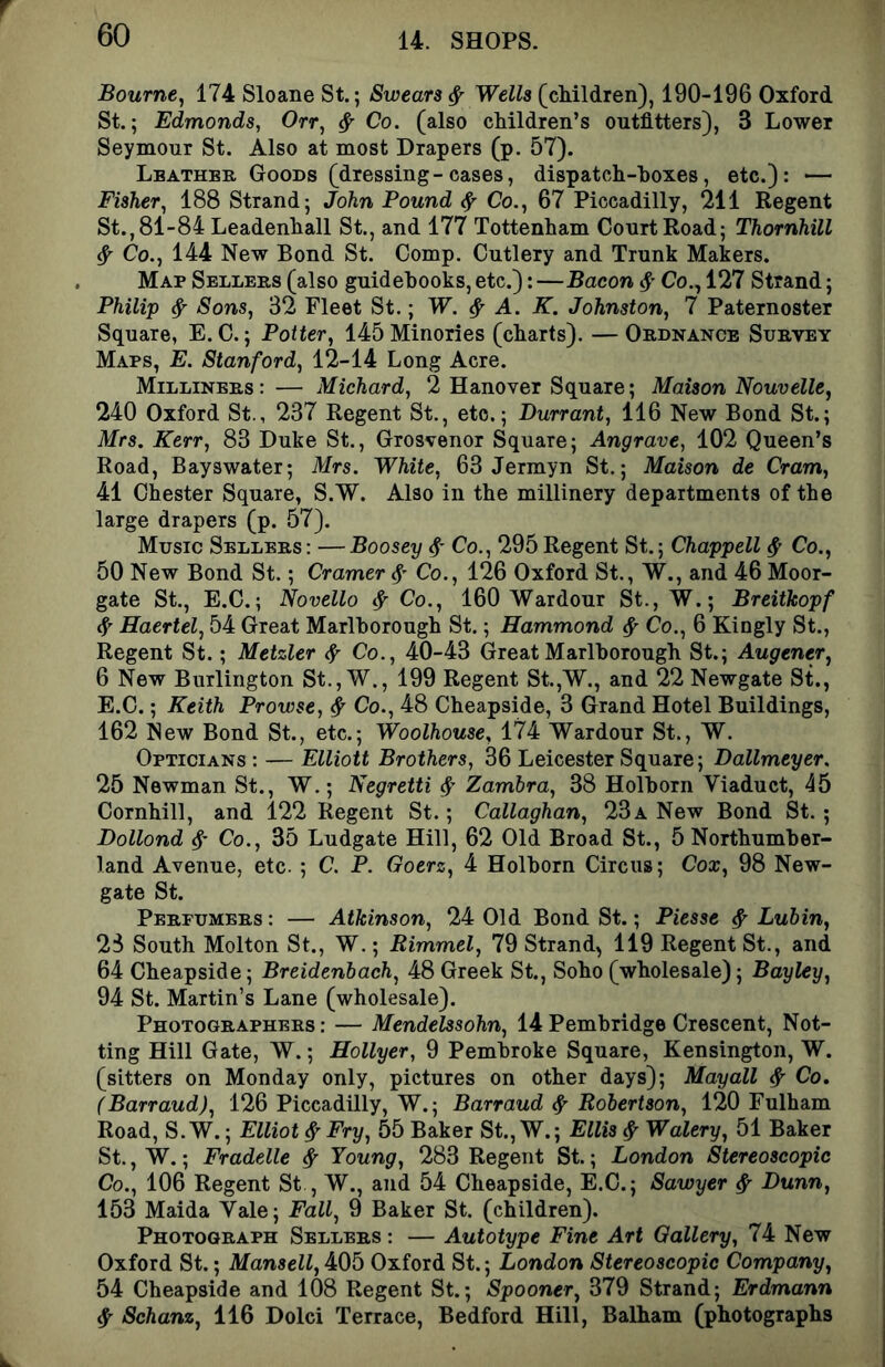 Bourne^ 174 Sloane St.; Swears ^ Wells (cMldren), 190-196 Oxford St.; Edmonds, Orr, ^ Co. (also cMldren’s outfitters), 3 Lower Seymour St. Also at most Drapers (p. 57). Leather Goods (dressing-cases, dispatch-boxes, etc.): — Fisher, 188 Strand; John Found ^ Co., 67 Piccadilly, 211 Regent St., 81-84 Leadenhall St., and 177 Tottenham Court Road; Thornhill ^ Co., 144 New Bond St. Comp. Cutlery and Trunk Makers. , Map Sellers (also guidebooks, etc.):—Bacon Co., 127 Strand; Philip ^ Sons, 32 Fleet St.; W. ^ A. K. Johnston, 7 Paternoster Square, E. C.; Potter, 145 Minories (charts). — Ordnance Survey Maps, E. Stanford, 12-14 Long Acre. Milliners: — Michard, 2 Hanover Square; Maison Nouvelle, 240 Oxford St., 237 Regent St., etc.; Durrant, 116 New Bond St.; Mrs. Kerr, 83 Duke St., Grosvenor Square; Angrave, 102 Queen’s Road, Bayswater; Mrs. White, 63 Jermyn St.; Maison de Cram, 41 Chester Square, S.W. Also in the millinery departments of the large drapers (p. 57). Music Sellers: —Boosey Co., 295Regent St.; Chappell ^ Co., 50 New Bond St.; Cramer Co., 126 Oxford St., W., and 46 Moor- gate St., E.C.; Novello ^ Co., 160 Wardour St., W.; Breithopf ^ Haertel, 54 Great Marlborough St.; Hammond ^ Co., 6 Kingly St., Regent St.; Metzler ^ Co., 40-43 Great Marlborough St.; Augener, 6 New Burlington St., W., 199 Regent St.,W., and 22 Newgate St., E.C.; Keith Browse, ^ Co., 48 Cheapside, 3 Grand Hotel Buildings, 162 New Bond St., etc.; Woolhouse, 174 Wardour St., W. Opticians : — Elliott Brothers, 36 Leicester Square; Dallmeyer. 25 Newman St., W.; Negretti Zambra, 38 Holborn Viaduct, 45 Cornhill, and 122 Regent St.; Callaghan, 23a New Bond St.; Dollond Co., 35 Ludgate Hill, 62 Old Broad St., 5 Northumber- land Avenue, etc. ; C. P. Goerz, 4 Holborn Circus; Cox, 98 New- gate St. Perfumers : — Atkinson, 24 Old Bond St.; Piesse ^ Luhin, 23 South Molton St., W.; Rimmel, 79 Strand, 119 Regent St., and 64 Cheapside; Breidenbach, 48 Greek St., Soho (wholesale); Bayley, 94 St. Martin’s Lane (wholesale). Photographers: — Mendelssohn, 14Pembridge Crescent, Net- ting Hill Gate, W.; Hollyer, 9 Pembroke Square, Kensington, W. (sitters on Monday only, pictures on other days); Mayall ^ Co. (Barraud), 126 Piccadilly, W.; Barraud ^ Robertson, 120 Fulham Road, S.W.; Elliot ^ Fry, 55 Baker St., W.; Ellis ^ Walery, 51 Baker St., W.; Fradelle ^ Young, 283 Regent St.; London Stereoscopic Co., 106 Regent St , W., and 54 Cheapside, E.C.; Sawyer ^ Dunn, 153 Maida Yale; Fall, 9 Baker St. (children). Photograph Sellers : — Autotype Fine Art Gallery, 74 New Oxford St.; Mansell, 405 Oxford St.; London Stereoscopic Company,