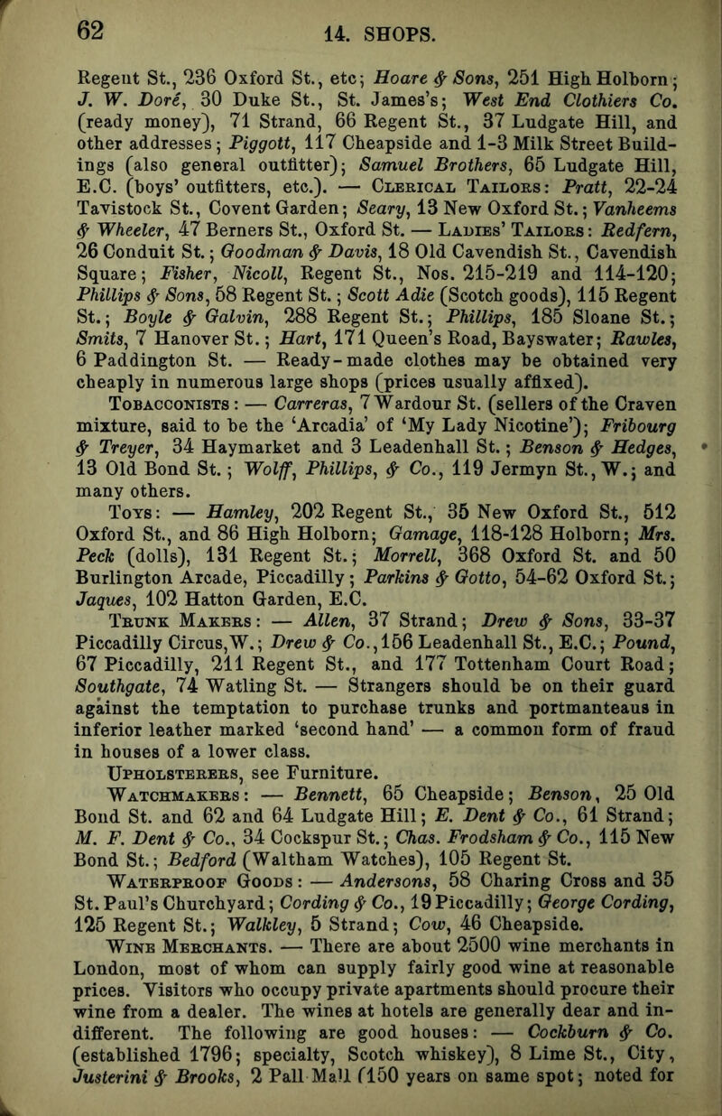 Regent St., 236 Oxford St., etc; Hoare ^ Sons, 251 HighHolborn ; J. W. Dore, 30 Duke St., St. James’s; West End Clothiers Co. (ready money), 71 Strand, 66 Regent St., 37 Ludgate Hill, and other addresses; Piggott, 117 Cheapside and 1-3 Milk Street Build- ings (also general outfitter); Samuel Brothers, 65 Ludgate Hill, E.C. (boys’ outfitters, etc.). — Clerical Tailors: Pratt, 22-24 Tavistock St., Covent Garden; Seary, 13 New Oxford St.; Vanheems ^ Wheeler, 47 Berners St., Oxford St. — Ladies’ Tailors : Bedfern, 26 Conduit St.; Goodman ^ Davis, 18 Old Cavendish St., Cavendish Square; Fisher, Nicoll, Regent St., Nos. 215-219 and 114-120; Phillips 4 Sons, 58 Regent St.; Scott Adie (Scotch goods), 115 Regent St.; Boyle ^ Galvin, 288 Regent St.; Phillips, 185 Sloane St.; Smits, 7 Hanover St.; Hart, 171 Queen’s Road, Bayswater; Bawles, 6 Paddington St. — Ready-made clothes may be obtained very cheaply in numerous large shops (prices usually affixed). Tobacconists : — Carreras, 7'W'ardour St. (sellers of the Craven mixture, said to be the ‘Arcadia’ of ‘My Lady Nicotine’); Fribourg ^ Treyer, 34 Haymarket and 3 Leadenhall St.; Benson ^ Hedges, 13 Old Bond St.; Wolff, Phillips, ^ Co., 119 Jermyn St., W.; and many others. Toys: — Hamley, 202 Regent St., 35 New Oxford St., 512 Oxford St., and 86 High Holborn; Gamage, 118-128 Holborn; Mrs. Peck (dolls), 131 Regent St.; Morrell, 368 Oxford St. and 50 Burlington Arcade, Piccadilly; Parkins ^ Gotto, 54-62 Oxford St.; Jaques, 102 Hatton Garden, E.C. Trunk Makers : — Mien, 37 Strand; Drew ^ Sons, 33-37 Piccadilly Circus,W.; Drew ^ Co., 156 Leadenhall St., E.C.; Pound, 67 Piccadilly, 211 Regent St., and 177 Tottenham Court Road; Southgate, 74 Watling St. — Strangers should be on their guard against the temptation to purchase trunks and portmanteaus in inferior leather marked ‘second hand’ — a common form of fraud in houses of a lower class. Upholsterers, see Furniture. Watchmakers: — Bennett, 65 Cheapside; Benson, 25 Old Bond St. and 62 and 64 Ludgate Hill; E. Dent ^ Co., 61 Strand; M. F. Dent ^ Co., 34 Cockspur St.; Chas. Frodsham ^ Co., 115 New Bond St.; Bedford (Waltham Watches), 105 Regent St. Waterproof Goods : — Andersons, 58 Charing Cross and 35 St. Paul’s Churchyard; Cording ^ Co., 19Piccadilly; George Cording, 125 Regent St.; Walkley, 5 Strand; Cow, 46 Cheapside. Wine Merchants. — There are about 2500 wine merchants in London, most of whom can supply fairly good wine at reasonable prices. Visitors who occupy private apartments should procure their wine from a dealer. The wines at hotels are generally dear and in- different. The following are good houses: — Cockburn ^ Co. (established 1796; specialty, Scotch whiskey), 8 Lime St., City, Justerini Brooks, 2 Pall Mall flOO years on same spot; noted for