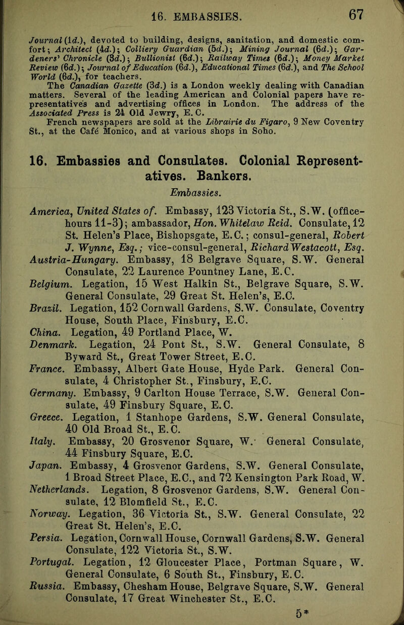 JournaHid.), devoted to building, designs, sanitation, and domestic com- fort; Architect (4d.); Colliery Guardian (5c?.); Mining Journal (6ci.); Gar- deners' Chronicle (3c?.); Bullionist (6c?.); Railway Timet (6c?.); Money Marlcet Review (6c?.); Journal of Education (6c?.), Educational Times (6c?.), and The School World (6c?.), for teachers. The Canadian Gazette (3d.) is a London weekly dealing with Canadian matters. Several of the leading American and Colonial papers have re- presentatives and advertising offices in London. The address of the Associated Press is 24 Old Jewry, E. C. French newspapers are sold at the Librairie du Figaro., 9 Kew Coventry St., at the Cafe Monico, and at various shops in Soho. 16. Embassies and Consulates. Colonial Represent- atives. Bankers. Embassies. America, United States of. Embassy, 123 Victoria St., S.W. (office- hours 11-3); ambassador, Hon. Whitelaw Reid. Consulate, 12 St. Helen’s Place, Bishopsgate, E.C.; consul-general, Robert J. Wynne, Esq.; vice-consul-general, RichardWestacott, Esq. Austria-Hungary. Embassy, 18 Belgrave Square, S.W. General Consulate, 22 Laurence Pountney Lane, E.C. Belgium. Legation, 15 West Halkin St., Belgrave Square, S.W. General Consulate, 29 Great St. Helen’s, E.C. Brazil. Legation, 152 Cornwall Gardens, S.W. (Consulate, Coventry House, South Place, Finsbury, E.C. China. Legation, 49 Portland Place, W. Denmark. Legation, 24 Pont St., S.W. General Consulate, 8 By ward St., (Ireat Tower Street, E.C. France. Embassy, Albert Gate House, Hyde Park. General Con- sulate, 4 Christopher St., Finsbury, E.C. Germany. Embassy, 9 Carlton House Terrace, S.W. General Con- sulate, 49 Finsbury Square, E.C. Greece. Legation, 1 Stanhope Gardens, S.W. General Consulate, 40 Old Broad St., E.C. Italy. Embassy, 20 Grosvenor Square, W.- General Consulate, 44 Finsbury Square, E.C. Japan. Embassy, 4 Grosvenor Gardens, S.W. General Consulate, 1 Broad Street Place, E.C., and 72 Kensington Park Road, W. Netherlands. Legation, 8 Grosvenor Gardens, S.W. General Con- sulate, 12 Blomfield St., E.C. Norway. Legation, 36 Victoria St., S.W. General Consulate, 22 Great St. Helen’s, E.C. Persia. Legation, Cornwall House, Cornwall Gardens, S.W. General Consulate, 122 Victoria St., S.W. Portugal. Legation, 12 Gloucester Place, Portman Square, W. General Consulate, 6 South St., Finsbury, E.C. Russia. Embassy, Chesham House, Belgrave Square, S.W. General Consulate, 17 Great Winchester St., E.C. 5*