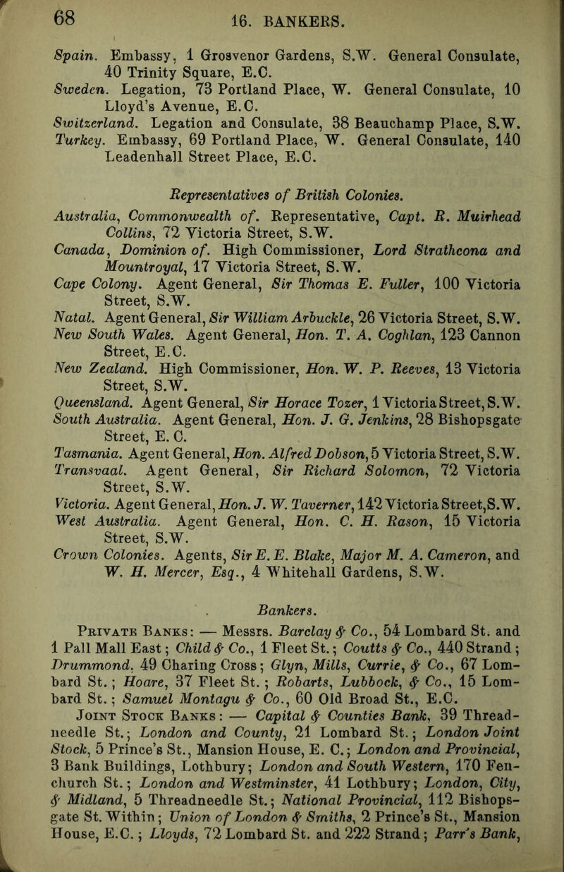 Spain. Embassy, 1 Grosvenor Gardens, S.W. General Consulate, 40 Trinity Square, E.C. Sweden. Legation, 73 Portland Place, W. General Consulate, 10 Lloyd’s Avenue, E.C. Switzerland, Legation and Consulate, 38 Beauchamp Place, S.W. Turkey. Embassy, 69 Portland Place, W. General Consulate, 140 Leadenball Street Place, E.C. Representatives of British Colonies. Australia, Commonwealth of. Representative, Capt. R. Muirhead Collins, 72 yictoria Street, S.W. Canada, Dominion of. High Commissioner, Lord Strathcona and Mountroyal, 17 Victoria Street, S.W. Cape Colony. Agent General, Sir Thomas E. Fuller, 100 Victoria Street, S.W. Natal. Agent General, Sir William Arhuckle, 26 Victoria Street, S.W. New South Wales. Agent General, Hon. T. A. Coghlan, 123 Cannon Street, E.C. New Zealand. High Commissioner, Hon. W. P. Reeves, 13 Victoria Street, S.W. Queensland. Agent General, Sir Horace Tozer, 1 Victoria Street, S.W. South Australia. Agent General, Hon. J. G. Jenkins, 28 Bisbopsgate- Street, E. C. Tasmania. Agent General, Hon. Alfred Dobson, 5 Victoria Street, S.W. Transvaal. Agent General, Sir Richard Solomon, 72 Victoria Street, S.W. Victoria. Agent General, Hon. J. W. Taverner, 142 Victoria Street,S.W. West Australia. Agent General, Hon. C. H. Rason, 15 Victoria Street, S.W. Crown Colonies. Agents, SirE.E. Blake, Major M. A. Cameron, and W. H. Mercer, Esq., 4 Whitehall Gardens, S.W. Bankers. Private Banks: — Messrs. Barclay Co., 54 Lombard St. and 1 Pall Mall East; Child ^ Co., 1 Fleet St.; Coutts ^ Co., 440 Strand ; Drummond, 49 Charing Cross; Glyn, Mills, Currie, ^ Co., 67 Lom- bard St.; Hoare, 37 Fleet St. ; Robarts, Lubbock, ^ Co., 15 Lom- bard St.; Samuel Montagu ^ Co., 60 Old Broad St., E.C. Joint Stock Banks : — Capital ^ Counties Bank, 39 Thread- needle St.; London and County, 21 Lombard St.; London Joint Stock, 5 Prince’s St., Mansion House, E. C.; London and Provincial, 3 Bank Buildings, Lothbury; London and South Western, 170 Fen- church St.; London and Westminster, 41 Lothbury; London, City, 4' Midland, 5 Threadneedle St.; National Provincial, 112 Bishops- gate St. Within; Union of London 4' Smiths, 2 Prince’s St., Mansion House, E.C.; Lloyds, 72 Lombard St. and 222 Strand; Parrs Bank,