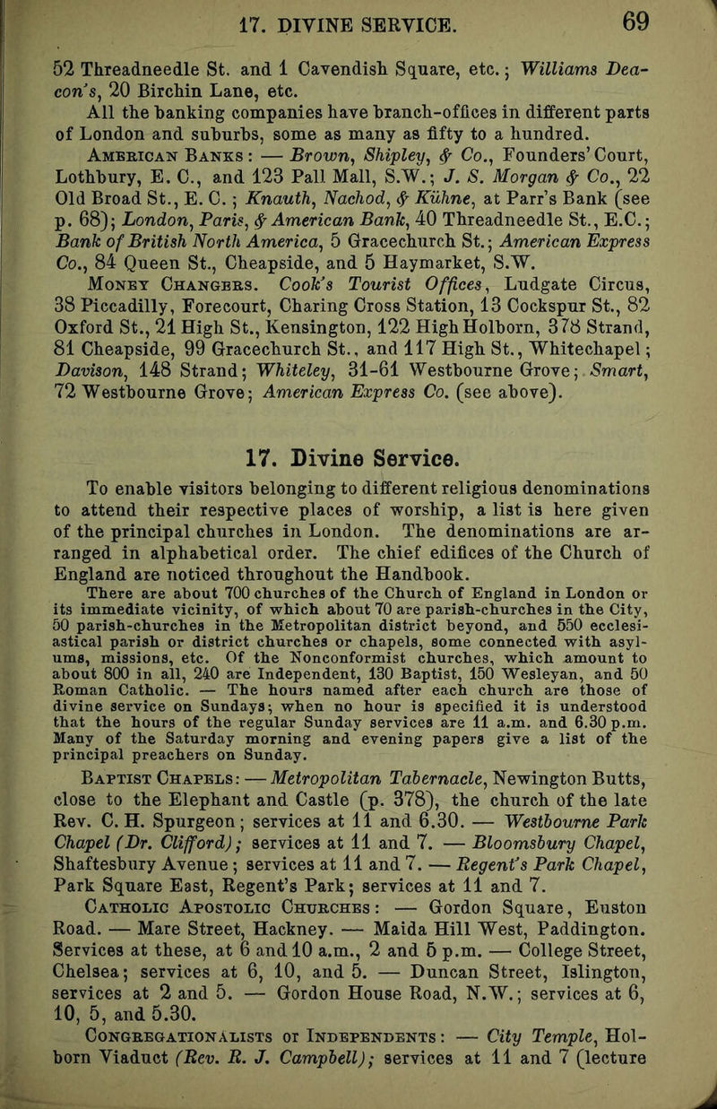 52 Threadneedle St. and 1 Oayendisli Square, etc.; Williams Dea- con's, 20 BircMn Lane, etc. All the banking companies have branch-offices in different parts of London and suburbs, some as many as fifty to a hundred. American Banks : — Brown, Shipley, ^ Co., Founders’ Court, Lothbury, E. C., and 123 Pall Mall, S.W.; J. S. Morgan ^ Co., 22 Old Broad St., E. C.; Knauth, Nachod, ^ Kuhne, at Parr’s Bank (see p. 68); London, Paris, ^American Bank, 40 Threadneedle St., E.C.; Bank of British North America, 5 Oracechurch St.; American Express Co., 84 Queen St., Cheapside, and 5 Haymarket, S.W. Money Changers. Cook's Tourist Offices, Ludgate Circus, 38 Piccadilly, Forecourt, Charing Cross Station, 13 Cockspur St., 82 Oxford St., 21 High St., Kensington, 122 HighHolborn, 378 Strand, 81 Cheapside, 99 Gracechurch St., and 117 High St., Whitechapel; Davison, 148 Strand; Whiteley, 31-61 Westbourne Grove; Smart, 72 Westbourne Grove; American Express Co. (see above). 17. Divine Service. To enable visitors belonging to different religious denominations to attend their respective places of worship, a list is here given of the principal churches in London. The denominations are ar- ranged in alphabetical order. The chief edifices of the Church of England are noticed throughout the Handbook. There are about 700 churches of the Church of England in London or its immediate vicinity, of -which about 70 are parish-churches in the City, 50 parish-churches in the Metropolitan district beyond, and 550 ecclesi- astical parish or district churches or chapels, some connected with asyl- ums, missions, etc. Of the Nonconformist churches, which amount to about 800 in all, 240 are Independent, 130 Baptist, 150 Wesleyan, and 50 Roman Catholic. — The hours named after each church are those of divine service on Sundays; when no hour is specified it is understood that the hours of the regular Sunday services are 11 a.m. and 6.30 p.m. Many of the Saturday morning and evening papers give a list of the principal preachers on Sunday. Baptist Chapels: —Metropolitan Tabernacle, Newington Butts, close to the Elephant and Castle (p. 378), the cburcb of tbe late Rev. C. H. Spurgeon; services at 11 and 6.30. — Westbourne Park Chapel (Dr. Clifford); services at 11 and 7. — Bloomsbury Chapel, Shaftesbury Avenue; services at 11 and 7. — Regent's Park Chapel, Park Square East, Regent’s Park; services at 11 and 7. Catholic Apostolic Churches : — Gordon Square, Euston Road. — Mare Street, Hackney. — Malda Hill West, Paddington. Services at these, at 6 and 10 a.m., 2 and 5 p.m. — College Street, Chelsea; services at 6, 10, and 5. — Duncan Street, Islington, services at 2 and 5. — Gordon House Road, N.W.; services at 6, 10, 5, and 5.30. CongregationALisTs or Independents : — City Temple, Hol- born Viaduct (Rev. R. J. Campbell); services at 11 and 7 (lecture