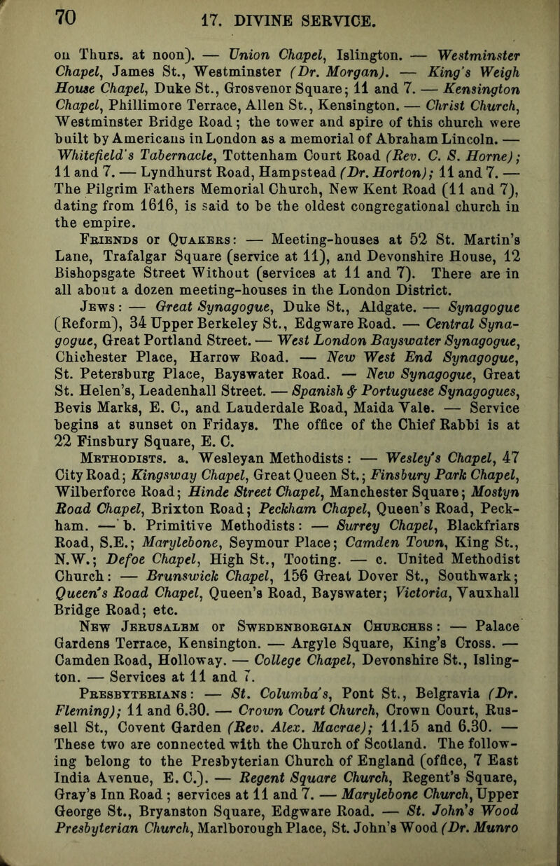 ou Thurs. at noon). — Union Chapel, Islington. — Westminster Chapel, James St., Westminster (Dr. Morgan). — King’s Weigh House Chapel, Duke St., Grosvenor Square; 11 and 7. — Kensington Chapel, PMllimore Terrace, Allen St., Kensington. — Christ Church, Westminster Bridge Road; the tower and spire of this church were built by Americans in London as a memorial of Abraham Lincoln. — Whitefield’s Tabernacle, Tottenham Court Road (Rev. C. 8. Horne); 11 and 7. — Lyndhurst Road, Hampstead f'Dr. Horton); 11 and 7. — The Pilgrim Fathers Memorial Church, New Kent Road (11 and 7), dating from 1616, is said to be the oldest congregational church in the empire. Friends or Quakers: — Meeting-houses at 52 St. Martin’s Lane, Trafalgar Square (service at 11), and Devonshire House, 12 Bishopsgate Street Without (services at 11 and 7). There are in all about a dozen meeting-houses in the London District. Jews : — Oreat Synagogue, Duke St., Aldgate. — Synagogue (Reform), 34 Upper Berkeley St., EdgwareRoad. — Central Syna- gogue, Great Portland Street. — West London Bayswater Synagogue, Chichester Place, Harrow Road. — New West End Synagogue, St. Petersburg Place, Bayswater Road. — New Synagogue, Great St. Helen’s, Leadenhall Street. — Spanish ^ Portuguese Synagogues, Bevis Marks, E. C., and Lauderdale Road, Maida Vale. — Service begins at sunset on Fridays. The office of the Chief Rabbi is at 22 Finsbury Square, E. C. Methodists, a. Wesleyan Methodists: — Wesley s Chapel, 47 City Road; Kingsway Chapel, Great Queen St.; Finsbury Park Chapel, Wilberforce Road; Hinde Street Chapel, Manchester Square; Mostyn Road Chapel, Brixton Road; Peckham Chapel, Queen’s Road, Peck- ham. —' b. Primitive Methodists: — Surrey Chapel, Blackfriars Road, S.E.; Marylebone, Seymour Place; Camden Town, King St., N.W.; Defoe Chapel, High St., Tooting. — c. United Methodist Church: — Brunswick Chapel, 156 Great Dover St., Southwark; Queen*s Road Chapel, Queen’s Road, Bayswater; Victoria, Vauxhall Bridge Road; etc. New Jerusalem or Swedenborgian Churches: — Palace Gardens Terrace, Kensington. — Argyle Square, King’s Cross. — Camden Road, Holloway. — College Chapel, Devonshire St., Isling- ton. — Services at 11 and T. Presbyterians: — St. Columbas, Pont St., Belgravia (Dr. Fleming); 11 and 6.30. — Crown Court Church, Crown Court, Rus- sell St., Covent Garden (Rev. Alex. Macrae); 11.15 and 6.30. — These two are connected with the Church of Scotland. The follow- ing belong to the Presbyterian Church of England (office, 7 East India Avenue, E. C.). — Regent Square Church, Regent’s Square, Gray’s Inn Road ; services at 11 and 7. — Marylebone Church, Upper George St., Bryanston Square, Edgware Road. — St. John's Wood Presbyterian Church, Marlborough Place, St. John’s Wood (Dr. Munro