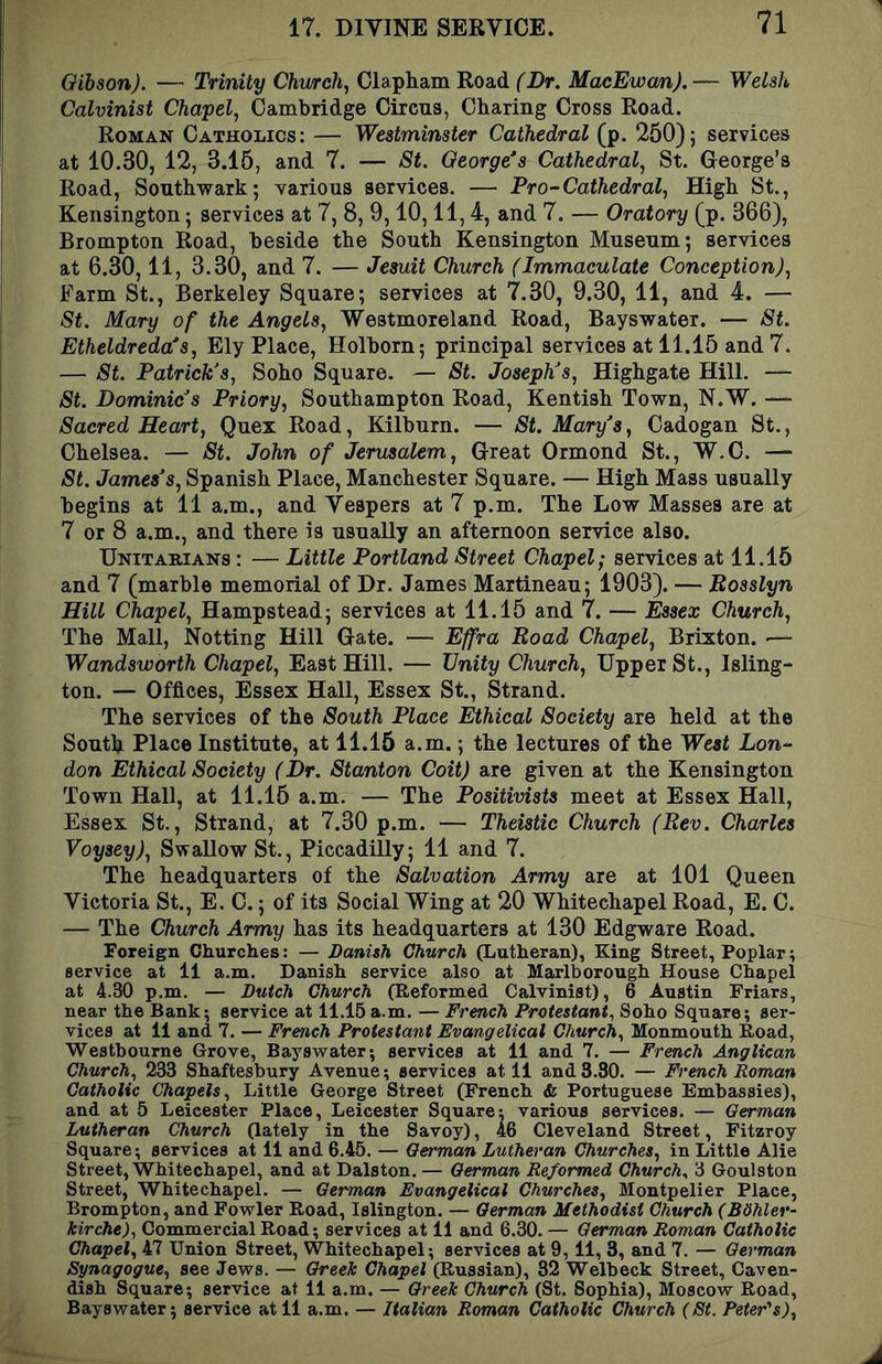 Oibson). — Trinity Church, Clapham Road (Lr. MacEwcm). — Welsh Calvinist Chapel, Cambridge Circus, Charing Cross Road. Roman Catholics: — Westminster Cathedral (p. 250); services at 10.30, 12, 3.15, and 7. — St. George’s Cathedral, St. George’s Road, Southwark; Yarions services. — Pro-Cathedral, High St., Kensington; services at 7, 8, 9,10,11,4, and 7. — Oratory (p. 366), Brompton Road, beside the South Kensington Museum; services at 6.30,11, 3.30, and 7. — Jesuit Church (Immaculate Conception), Farm St., Berkeley Square; services at 7.30, 9.30, 11, and 4. — St. Mary of the Angels, Westmoreland Road, Bayswater. — St. Etheldreda’s, Ely Place, Holborn; principal services at 11.15 and 7. — St. Patrick’s, Soho Square. — St. Joseph’s, Highgate Hill. — St. Dominic’s Priory, Southampton Road, Kentish Town, N.W. — Sacred Heart, Quex Road, Kilburn. — St. Mary’s, Cadogan St., Chelsea. — St. John of Jerusalem, Great Ormond St., W.C. — St. James’s, Spanish Place, Manchester Square. — High Mass usually begins at 11 a.m., and Vespers at 7 p.m. The Low Masses are at 7 or 8 a.m., and there is usually an afternoon service also. Unitarians : — Little Portland Street Chapel; services at 11.15 and 7 (marble memorial of Dr. James Martineau; 1903). — Uosslyn Hill Chapel, Hampstead; services at 11.15 and 7. — Essex Church, The Mall, Netting Hill Gate. — Effra Road Chapel, Brixton. — Wandsworth Chapel, East Hill. — Unity Church, Upper St., Isling- ton. — Offices, Essex Hall, Essex St., Strand. The services of the South Place Ethical Society are held at the South Place Institute, at 11.15 a.m.; the lectures of the West Lon- don Ethical Society (Dr. Stanton Coit) are given at the Kensington Town Hall, at 11.15 a.m. — The Positivists meet at Essex Hall, Essex St., Strand, at 7.30 p.m. — Theistic Church (Rev. Charles Voysey), SwaUow St., Piccadilly; 11 and 7. The headquarters of the Salvation Army are at 101 Queen Victoria St., E. C.; of its Social Wing at 20 Whitechapel Road, E. C. — The Church Army has its headquarters at 130 Edgware Road. Foreign Churches: — Danish Church (Lutheran), King Street, Poplar; service at 11 a.m. Danish service also at Marlborough House Chapel at 4.30 p.m. — Dutch Church (Reformed Calvinist), 6 Austin Friars, near the Bank; service at 11.15 a.m. — French Protestant, Soho Square; ser- vices at 11 and 7. — French Protestant Evangelical Church, Monmouth Road, Westbourne Grove, Bayswater; services at 11 and 7. — French Anglican Church, 233 Shaftesbury Avenue; services at 11 and 3.30. — French Roman Catholic Chapels, Little George Street (French & Portuguese Embassies), and at 5 Leicester Place, Leicester Square; various services. — German Lutheran Church (lately in the Savoy), 46 Cleveland Street, Fitzroy Square; services at 11 and 6.45. — German Lutheran Churches, in Little Alie Street, Whitechapel, and at Dalston. — German Reformed Church, 3 Goulston Street, Whitechapel. — German Evangelical Churches, Montpelier Place, Brompton, and Fowler Road, Islington. — German Methodist Church (Bdhler- kirche), Commercial Road; services at 11 and 6.30. — German Roman Catholic Chapel, 47 Union Street, Whitechapel; services at 9, 11, 3, and 7. — German Synagogue, see Jews. — Greek Chapel (Russian), 32 Welbeck Street, Caven- dish Square; service at 11 a.m. — Greek Church (St. Sophia), Moscow Road, Bayswater; service at 11 a.m. — Italian Roman Catholic Church (St. Peter's),