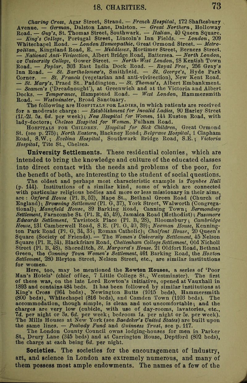 Charing Cross, Agar Street, Strand. — French Hotpital^ 172 Shaftesbury Avenue. — German^ Dalston Lane, Dalston. — Great Northern^ Holloway Road. — C«y’s, St. Thomas Street, Southwark. — Italian^ 40 Queen Square. — King's College^ Portugal Street, Lincoln’s Inn Fields. — London^ 209 Whitechapel Road. — London Homeopathic, Great Ormond Street. — Metro- politan, Kingsland Road, E. — Middlesex, Mortimer Street, Berners Street. — National Anti- Vivisection, Albert Bridge Road, Battersea. — North London, or University College, Gower Street. — North- West London, 18 Kentish Town Road. — Poplar, 303 East India Dock Road. — Royal Free, 256 Gray’s Inn Road. — St. Bartholomew's, Smithfield. — St. George's, Hyde Park Corner. — St. Francis (vegetarian and anti-vivisection), New Kent Road. — St. Mary's, Praed St.. Paddington. — St. Thomas's, Albert Embankment. — Seamen's (‘Dreadnought’), at Greenwich and at the Victoria and Albert Docks. — Temperance, Hampstead Road. — West London, Hammersmith Road. — Westminster, Broad Sanctuary. The following are Hospitals for Ladiks, in which patients are received for a moderate charge; — Establishment for Invalid Ladies, 90 Harley Street (ll.-'il. 5s. 6d. per week) 5 New Hospital for Women, 144 Euston Road, with lady-doctors; Chelsea Hospital for Women, Fulham Road. Hospitals for Children. Hospital for Sick Children, Great Ormond St. (see p. 275)’, North Eastern, Hackney Road; Belgrave Hospital, 1 Clapham Road, S.W.; Evelina Hospital, Southwark Bridge Road, S.E.; Victoria Hospital, Tite St., Chelsea. University Settlements. These residential colonies, which are intended to bring the knowledge and culture of the educated classes into direct contact with the needs and problems of the poor, for the benefit of both, are interesting to the student of social questions. The oldest and perhaps most characteristic example is Toynbee Hall (p. 144). Institutions of a similar kind, some of which are connected with particular religious bodies and more or less missionary in their aims, are : Oxford House (PI. B, 52), Mape St., Bethnal Green Road (Church of England); Browning Settlement (PI. G, 37), York Street, Walworth (Congrega- tional); Mansfield House, 89 Barking Road, Canning Town; Bermondsey Settlement, Farncombe St. (PI. R, 45,49), Jamaica Road (Methodist); Passmore Edwards Settlement, Tavistock Place (PI. B, 28), Bloomsbury; Cambridge House, 131 Camberwell Road, S.E. (PI. G, 40, 39); Newman House, Kenning- ton Park Road (PI. G, 34, 33; Roman Catholic); Chalfont House, 20 Queen’s Square (Society of Friends). — The Women's University Settlement, 45 Nelson Square (PI. R,34), Blackfriars Road, Cheltenham College Settlement, OldNicholl Street (PI. B, 48), Shoreditch, St. Margaret's House. 21 Oldfort Road, Bethnal Green, the Canning Town Women's Settlement, 461 Barking Road, the Hoxton Settlement, 280 Bleyton Street, Nelson Street, etc., are similar institutions for women. Here, too, may be mentioned the Rowton Houses, a series of ‘Poor Man’s Hotels’ (chief of6ce, 7 Little College St., Westminster). The first of these was, on the late Lord Rowton’s initiative, opened at Vauxhall in 1893 and contains 484 beds. It has been followed by similar institutions at King’s Cross (964 beds), Newington Butts (1015 beds), Hammersmith (800 beds), Whitechapel (816 beds), and Camden Town (1103 beds). The accommodation, though simple, is clean and not uncomfortable; and the charges are very low (cubicle, with use of day-rooms, lavatories, etc.. Id. per night or 3s. 6(?. per week; bedroom Is. per night or 5s. per week). The Mills Houses at New York (see Baedeker's United States) are built upon the same lines. — Peabody Fund and Guinness Trust, see p. 117. The London County Council owns lodging-houses for men in Parker St., Drury Lane (345 beds) and at Carrington House, Deptford (802 beds), the charge at each being ^d. per night. Societies. The societies for the encouiagement of industry, art, and science in London are extremely numerous, and many of them possess most ample endowments. The names of a few of the