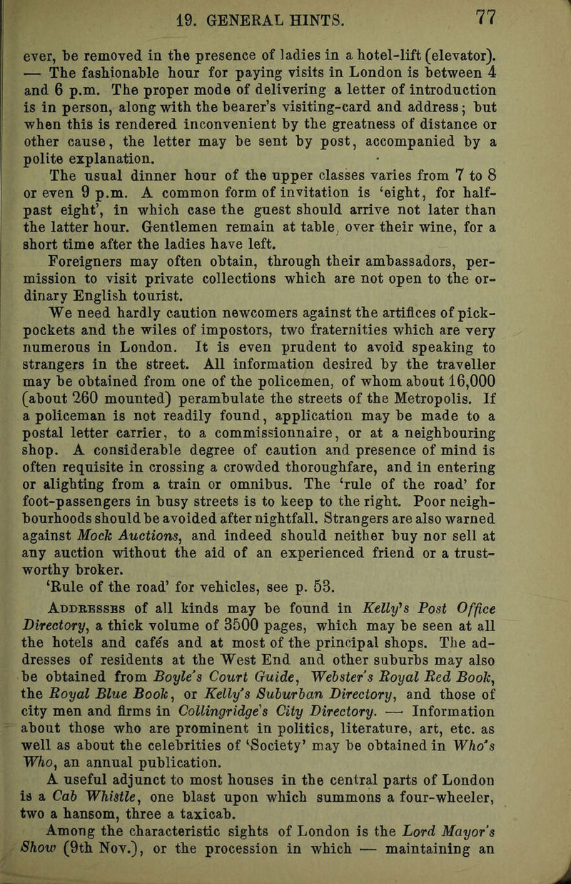 ever, be removed in the presence of ladies in a hotel-lift (elevator). — The fashionable honr for paying visits in London is between 4 and 6 p.m. The proper mode of delivering a letter of introduction is in person, along with the hearer’s visiting-card and address; hut when this is rendered inconvenient by the greatness of distance or j other cause, the letter may he sent by post, accompanied by a ' polite explanation. ; The usual dinner hour of the upper classes varies from 7 to 8 i or even 9 p.m. A common form of invitation is ‘eight, for half- I past eight’, in which case the guest should arrive not later than I the latter hour. Gentlemen remain at tahle^ over their wine, for a [ short time after the ladies have left. I Foreigners may often obtain, through their ambassadors, per- mission to visit private collections which are not open to the or- ! dinary English tourist. We need hardly caution newcomers against the artifices of pick- pockets and the wiles of impostors, two fraternities which are very numerous in London. It is even prudent to avoid speaking to strangers in the street. All information desired by the traveller may he obtained from one of the policemen, of whom about 16,000 (about 260 mounted) perambulate the streets of the Metropolis. If a policeman is not readily found, application maybe made to a postal letter carrier, to a commissionnaire, or at a neighbouring shop. A considerable degree of caution and presence of mind is often requisite in crossing a crowded thoroughfare, and in entering or alighting from a train or omnibus. The ‘rule of the road’ for foot-passengers in busy streets is to keep to the right. Poor neigh- bourhoods should be avoided after nightfall. Strangers are also warned against Mock Auctions, and indeed should neither buy nor sell at any auction without the aid of an experienced friend or a trust- worthy broker. ‘Rule of the road’ for vehicles, see p. 53. Addhessbs of all kinds may he found in Kelly's Post Office Directory, a thick volume of 3500 pages, which may be seen at all the hotels and cafes and at most of the principal shops. The ad- dresses of residents at the West End and other suburbs may also be obtained from Boyle’s Court Guide, Webster’s Royal Red Book, the Royal Blue Book, or Kelly’s Suburban Directory, and those of city men and firms in Collingridge's City Directory. — Information about those who are prominent in politics, literature, art, etc. as well as about the celebrities of ‘Society’ may be obtained in Who’s Who, an annual publication. A useful adjunct to most houses in the central parts of London is a Cab Whistle, one blast upon which summons a four-wheeler, two a hansom, three a taxicab. Among the characteristic sights of London is the Lord Mayor’s Show (9th Nov.), or the procession in which — maintaining an