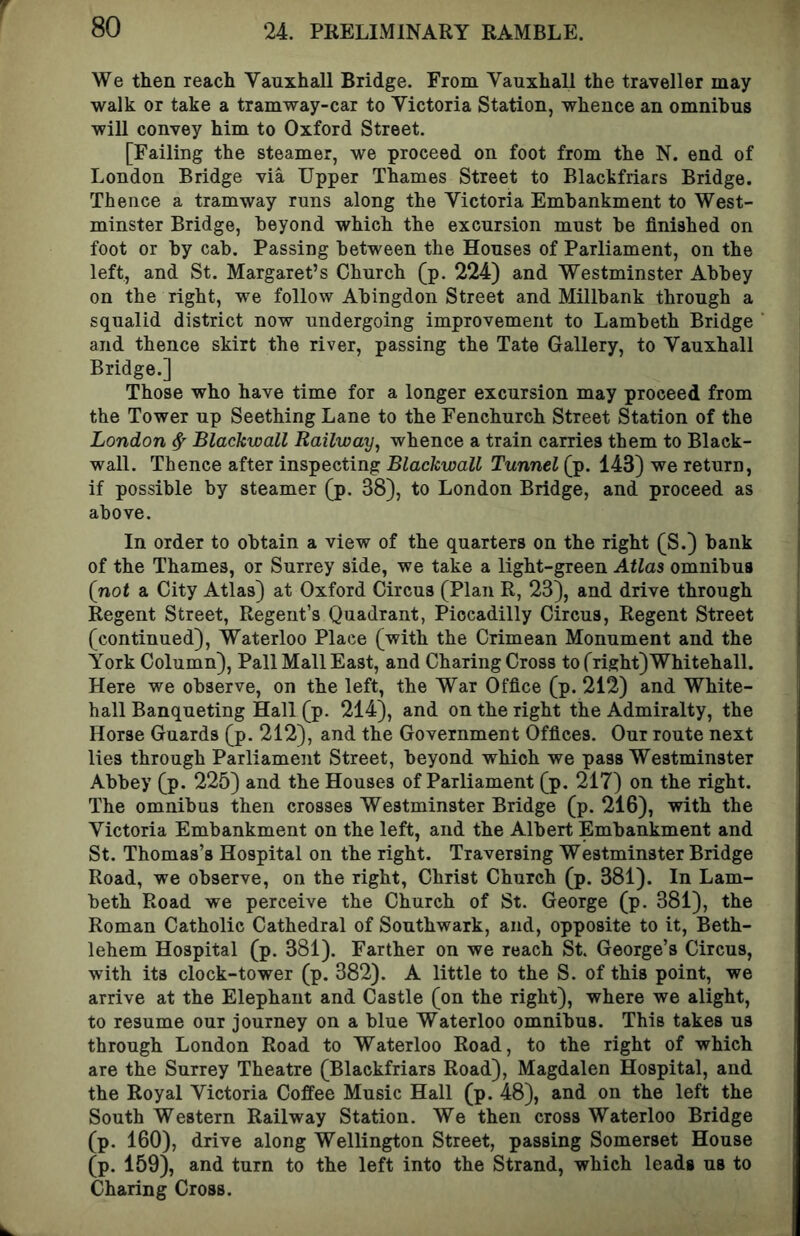 We then reach Vauxhall Bridge. From Vauxhali the traveller may walk or take a tramway-car to Victoria Station, whence an omnibus will convey him to Oxford Street. [Failing the steamer, we proceed on foot from the N. end of London Bridge via Upper Thames Street to Blackfriars Bridge. Thence a tramway runs along the Victoria Embankment to West- minster Bridge, beyond which the excursion must he finished on foot or by cab. Passing between the Houses of Parliament, on the left, and St. Margaret’s Church (p. 224) and Westminster Abbey on the right, we follow Abingdon Street and Millbank through a squalid district now undergoing improvement to Lambeth Bridge and thence skirt the river, passing the Tate Gallery, to Vauxhall Bridge.] Those who have time for a longer excursion may proceed from the Tower up Seething Lane to the Fenchurch Street Station of the London ^ Blackwall Railway^ whence a train carries them to Black- wall. Thence after inspecting Blackwall Tunnel (p. 143) we return, if possible by steamer [p. 38), to London Bridge, and proceed as above. In order to obtain a view of the quarters on the right (S.) bank of the Thames, or Surrey side, we take a light-green Atlas omnibus {not a City Atlas) at Oxford Circus (Plan R, 23), and drive through Regent Street, Regent’s Quadrant, Piccadilly Circus, Regent Street (continued), Waterloo Place (with the Crimean Monument and the York Column), Pall Mall East, and Charing Cross to (right) Whitehall. Here we observe, on the left, the War Office (p. 212) and White- hall Banqueting Hall (p. 214), and on the right the Admiralty, the Horse Guards (p. 212), and the Government Offices. Our route next lies through Parliament Street, beyond which we pass Westminster Abbey (p. 225) and the Houses of Parliament (p. 217) on the right. The omnibus then crosses Westminster Bridge (p. 216), with the Victoria Embankment on the left, and the Albert Embankment and St. Thomas’s Hospital on the right. Traversing Westminster Bridge Road, we observe, on the right, Christ Church (p. 881). In Lam- beth Road we perceive the Church of St. George (p. 381), the Roman Catholic Cathedral of Southwark, and, opposite to it, Beth- lehem Hospital (p. 381). Farther on we reach St. George’s Circus, with its clock-tower (p. 382). A little to the S. of this point, we arrive at the Elephant and Castle (on the right), where we alight, to resume our journey on a blue Waterloo omnibus. This takes us through London Road to Waterloo Road, to the right of which are the Surrey Theatre (Blackfriars Road), Magdalen Hospital, and the Royal Victoria Coffee Music Hall (p. 48), and on the left the South Western Railway Station. We then cross Waterloo Bridge (p. 160), drive along Wellington Street, passing Somerset House (p. 159), and turn to the left into the Strand, which leads us to Charing Cross.